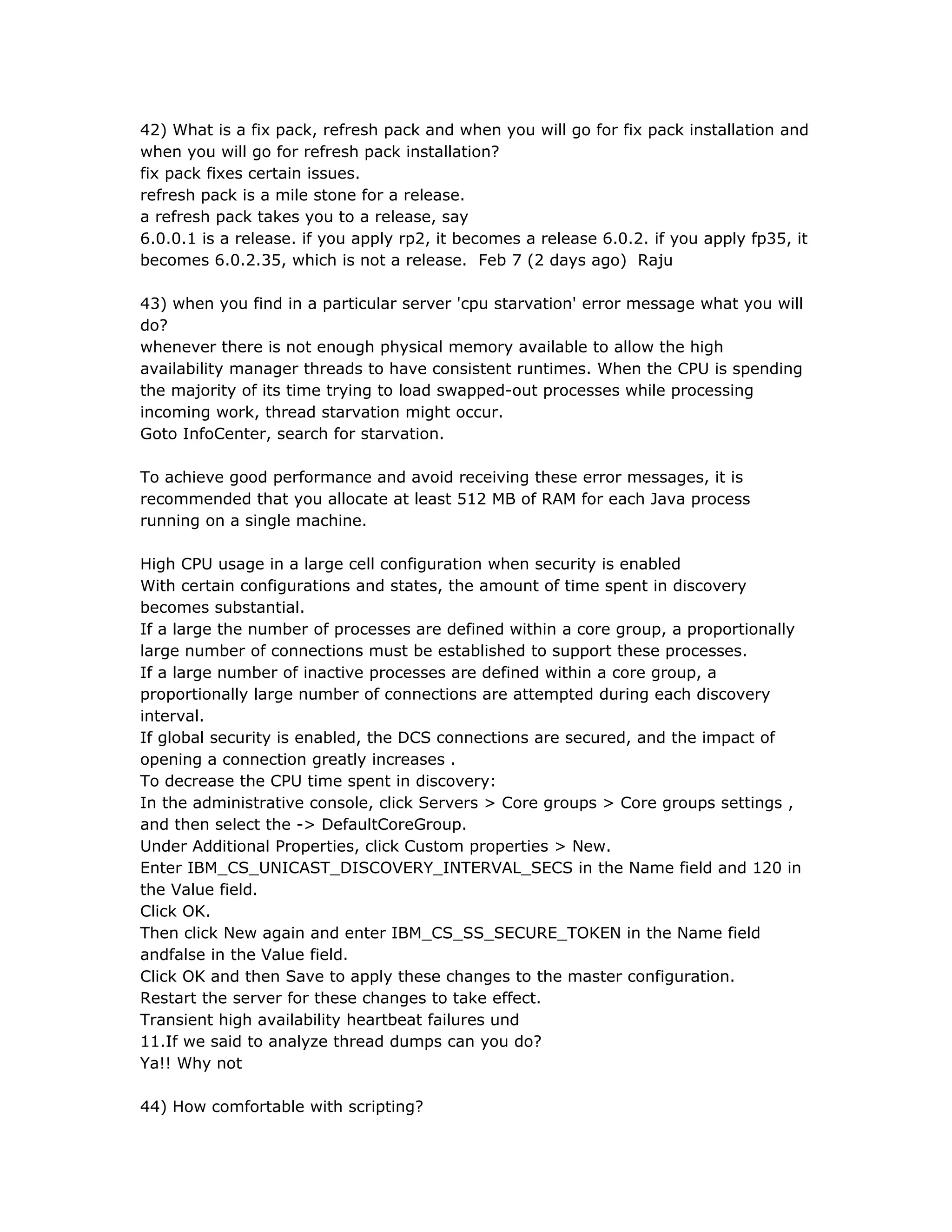 42) What is a fix pack, refresh pack and when you will go for fix pack installation and
when you will go for refresh pack installation?
fix pack fixes certain issues.
refresh pack is a mile stone for a release.
a refresh pack takes you to a release, say
6.0.0.1 is a release. if you apply rp2, it becomes a release 6.0.2. if you apply fp35, it
becomes 6.0.2.35, which is not a release. Feb 7 (2 days ago) Raju
43) when you find in a particular server 'cpu starvation' error message what you will
do?
whenever there is not enough physical memory available to allow the high
availability manager threads to have consistent runtimes. When the CPU is spending
the majority of its time trying to load swapped-out processes while processing
incoming work, thread starvation might occur.
Goto InfoCenter, search for starvation.
To achieve good performance and avoid receiving these error messages, it is
recommended that you allocate at least 512 MB of RAM for each Java process
running on a single machine.
High CPU usage in a large cell configuration when security is enabled
With certain configurations and states, the amount of time spent in discovery
becomes substantial.
If a large the number of processes are defined within a core group, a proportionally
large number of connections must be established to support these processes.
If a large number of inactive processes are defined within a core group, a
proportionally large number of connections are attempted during each discovery
interval.
If global security is enabled, the DCS connections are secured, and the impact of
opening a connection greatly increases .
To decrease the CPU time spent in discovery:
In the administrative console, click Servers > Core groups > Core groups settings ,
and then select the -> DefaultCoreGroup.
Under Additional Properties, click Custom properties > New.
Enter IBM_CS_UNICAST_DISCOVERY_INTERVAL_SECS in the Name field and 120 in
the Value field.
Click OK.
Then click New again and enter IBM_CS_SS_SECURE_TOKEN in the Name field
andfalse in the Value field.
Click OK and then Save to apply these changes to the master configuration.
Restart the server for these changes to take effect.
Transient high availability heartbeat failures und
11.If we said to analyze thread dumps can you do?
Ya!! Why not
44) How comfortable with scripting?
 