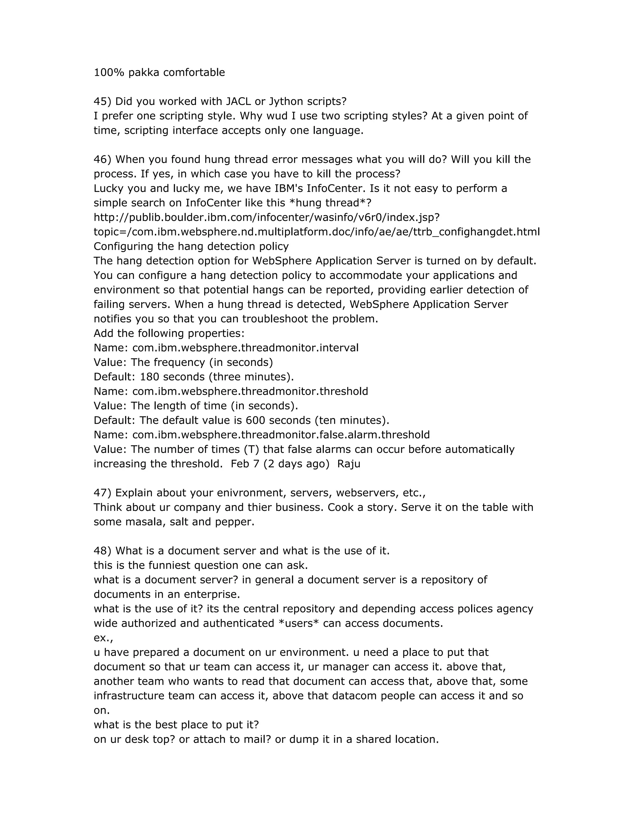 100% pakka comfortable
45) Did you worked with JACL or Jython scripts?
I prefer one scripting style. Why wud I use two scripting styles? At a given point of
time, scripting interface accepts only one language.
46) When you found hung thread error messages what you will do? Will you kill the
process. If yes, in which case you have to kill the process?
Lucky you and lucky me, we have IBM's InfoCenter. Is it not easy to perform a
simple search on InfoCenter like this *hung thread*?
http://publib.boulder.ibm.com/infocenter/wasinfo/v6r0/index.jsp?
topic=/com.ibm.websphere.nd.multiplatform.doc/info/ae/ae/ttrb_confighangdet.html
Configuring the hang detection policy
The hang detection option for WebSphere Application Server is turned on by default.
You can configure a hang detection policy to accommodate your applications and
environment so that potential hangs can be reported, providing earlier detection of
failing servers. When a hung thread is detected, WebSphere Application Server
notifies you so that you can troubleshoot the problem.
Add the following properties:
Name: com.ibm.websphere.threadmonitor.interval
Value: The frequency (in seconds)
Default: 180 seconds (three minutes).
Name: com.ibm.websphere.threadmonitor.threshold
Value: The length of time (in seconds).
Default: The default value is 600 seconds (ten minutes).
Name: com.ibm.websphere.threadmonitor.false.alarm.threshold
Value: The number of times (T) that false alarms can occur before automatically
increasing the threshold. Feb 7 (2 days ago) Raju
47) Explain about your enivronment, servers, webservers, etc.,
Think about ur company and thier business. Cook a story. Serve it on the table with
some masala, salt and pepper.
48) What is a document server and what is the use of it.
this is the funniest question one can ask.
what is a document server? in general a document server is a repository of
documents in an enterprise.
what is the use of it? its the central repository and depending access polices agency
wide authorized and authenticated *users* can access documents.
ex.,
u have prepared a document on ur environment. u need a place to put that
document so that ur team can access it, ur manager can access it. above that,
another team who wants to read that document can access that, above that, some
infrastructure team can access it, above that datacom people can access it and so
on.
what is the best place to put it?
on ur desk top? or attach to mail? or dump it in a shared location.
 