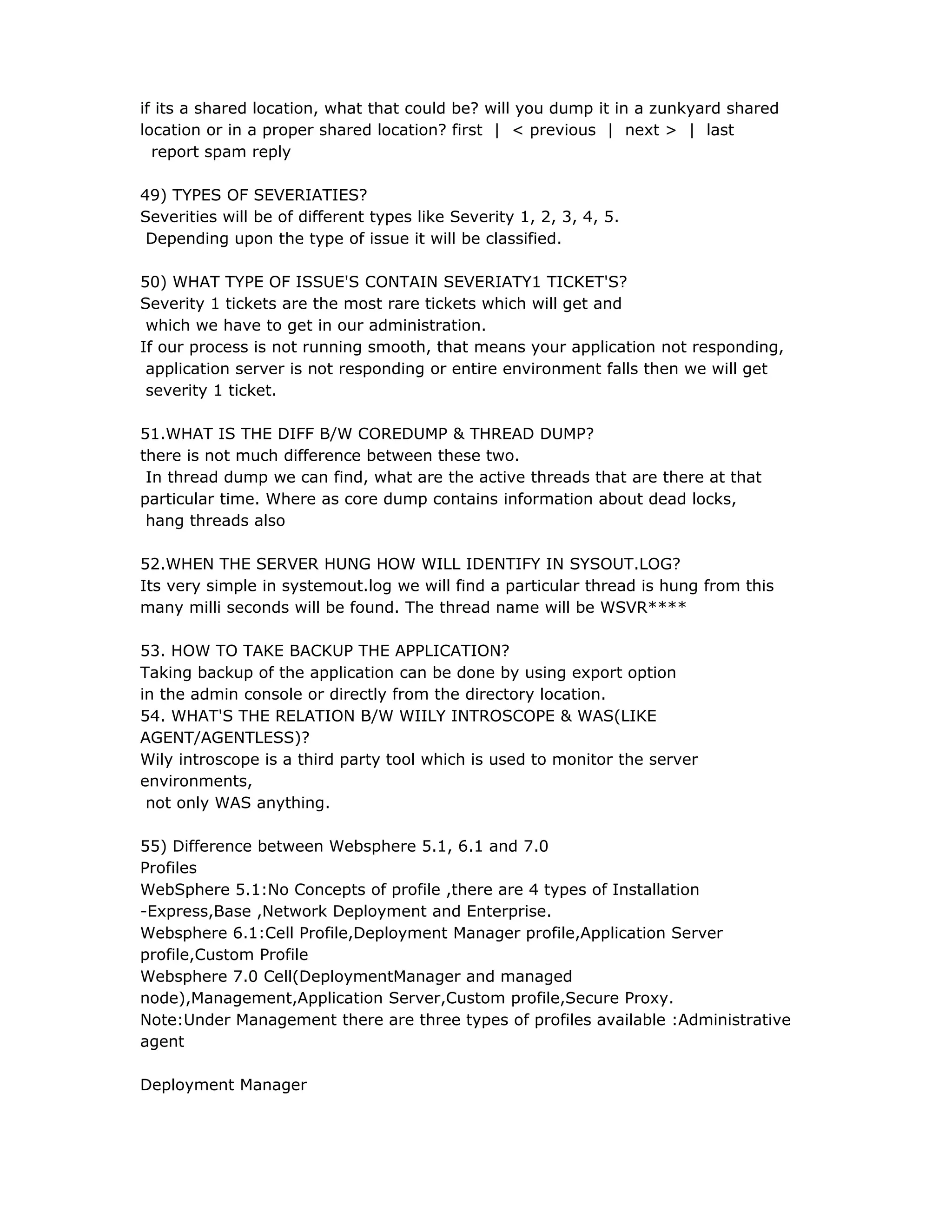if its a shared location, what that could be? will you dump it in a zunkyard shared
location or in a proper shared location? first | < previous | next > | last
report spam reply
49) TYPES OF SEVERIATIES?
Severities will be of different types like Severity 1, 2, 3, 4, 5.
Depending upon the type of issue it will be classified.
50) WHAT TYPE OF ISSUE'S CONTAIN SEVERIATY1 TICKET'S?
Severity 1 tickets are the most rare tickets which will get and
which we have to get in our administration.
If our process is not running smooth, that means your application not responding,
application server is not responding or entire environment falls then we will get
severity 1 ticket.
51.WHAT IS THE DIFF B/W COREDUMP & THREAD DUMP?
there is not much difference between these two.
In thread dump we can find, what are the active threads that are there at that
particular time. Where as core dump contains information about dead locks,
hang threads also
52.WHEN THE SERVER HUNG HOW WILL IDENTIFY IN SYSOUT.LOG?
Its very simple in systemout.log we will find a particular thread is hung from this
many milli seconds will be found. The thread name will be WSVR****
53. HOW TO TAKE BACKUP THE APPLICATION?
Taking backup of the application can be done by using export option
in the admin console or directly from the directory location.
54. WHAT'S THE RELATION B/W WIILY INTROSCOPE & WAS(LIKE
AGENT/AGENTLESS)?
Wily introscope is a third party tool which is used to monitor the server
environments,
not only WAS anything.
55) Difference between Websphere 5.1, 6.1 and 7.0
Profiles
WebSphere 5.1:No Concepts of profile ,there are 4 types of Installation
-Express,Base ,Network Deployment and Enterprise.
Websphere 6.1:Cell Profile,Deployment Manager profile,Application Server
profile,Custom Profile
Websphere 7.0 Cell(DeploymentManager and managed
node),Management,Application Server,Custom profile,Secure Proxy.
Note:Under Management there are three types of profiles available :Administrative
agent
Deployment Manager
 