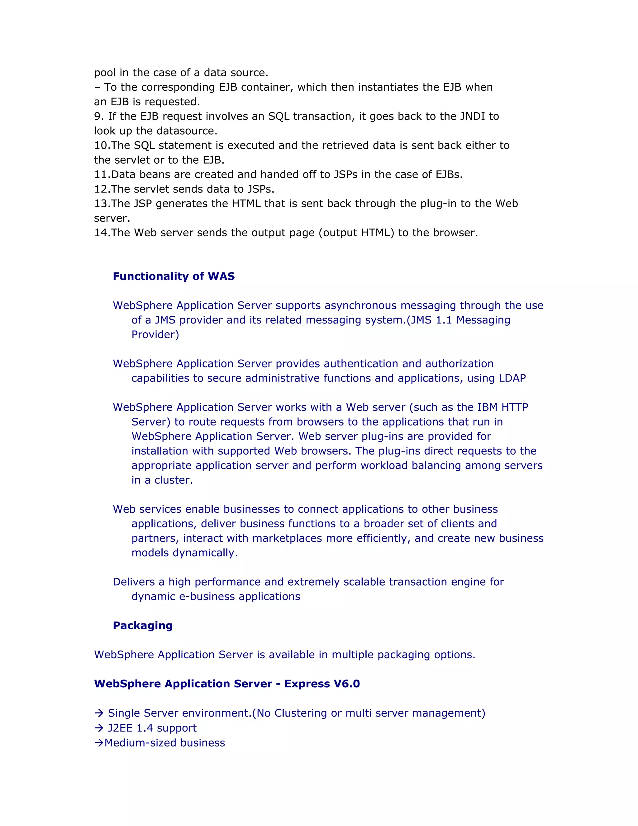 pool in the case of a data source.
– To the corresponding EJB container, which then instantiates the EJB when
an EJB is requested.
9. If the EJB request involves an SQL transaction, it goes back to the JNDI to
look up the datasource.
10.The SQL statement is executed and the retrieved data is sent back either to
the servlet or to the EJB.
11.Data beans are created and handed off to JSPs in the case of EJBs.
12.The servlet sends data to JSPs.
13.The JSP generates the HTML that is sent back through the plug-in to the Web
server.
14.The Web server sends the output page (output HTML) to the browser.
Functionality of WAS
WebSphere Application Server supports asynchronous messaging through the use
of a JMS provider and its related messaging system.(JMS 1.1 Messaging
Provider)
WebSphere Application Server provides authentication and authorization
capabilities to secure administrative functions and applications, using LDAP
WebSphere Application Server works with a Web server (such as the IBM HTTP
Server) to route requests from browsers to the applications that run in
WebSphere Application Server. Web server plug-ins are provided for
installation with supported Web browsers. The plug-ins direct requests to the
appropriate application server and perform workload balancing among servers
in a cluster.
Web services enable businesses to connect applications to other business
applications, deliver business functions to a broader set of clients and
partners, interact with marketplaces more efficiently, and create new business
models dynamically.
Delivers a high performance and extremely scalable transaction engine for
dynamic e-business applications
Packaging
WebSphere Application Server is available in multiple packaging options.
WebSphere Application Server - Express V6.0
à Single Server environment.(No Clustering or multi server management)
à J2EE 1.4 support
àMedium-sized business
 