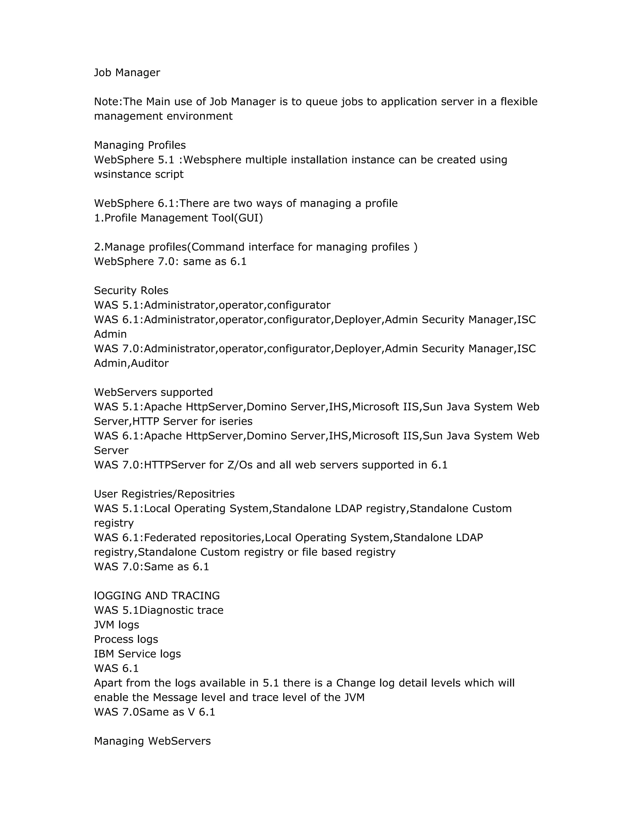 Job Manager
Note:The Main use of Job Manager is to queue jobs to application server in a flexible
management environment
Managing Profiles
WebSphere 5.1 :Websphere multiple installation instance can be created using
wsinstance script
WebSphere 6.1:There are two ways of managing a profile
1.Profile Management Tool(GUI)
2.Manage profiles(Command interface for managing profiles )
WebSphere 7.0: same as 6.1
Security Roles
WAS 5.1:Administrator,operator,configurator
WAS 6.1:Administrator,operator,configurator,Deployer,Admin Security Manager,ISC
Admin
WAS 7.0:Administrator,operator,configurator,Deployer,Admin Security Manager,ISC
Admin,Auditor
WebServers supported
WAS 5.1:Apache HttpServer,Domino Server,IHS,Microsoft IIS,Sun Java System Web
Server,HTTP Server for iseries
WAS 6.1:Apache HttpServer,Domino Server,IHS,Microsoft IIS,Sun Java System Web
Server
WAS 7.0:HTTPServer for Z/Os and all web servers supported in 6.1
User Registries/Repositries
WAS 5.1:Local Operating System,Standalone LDAP registry,Standalone Custom
registry
WAS 6.1:Federated repositories,Local Operating System,Standalone LDAP
registry,Standalone Custom registry or file based registry
WAS 7.0:Same as 6.1
lOGGING AND TRACING
WAS 5.1Diagnostic trace
JVM logs
Process logs
IBM Service logs
WAS 6.1
Apart from the logs available in 5.1 there is a Change log detail levels which will
enable the Message level and trace level of the JVM
WAS 7.0Same as V 6.1
Managing WebServers
 