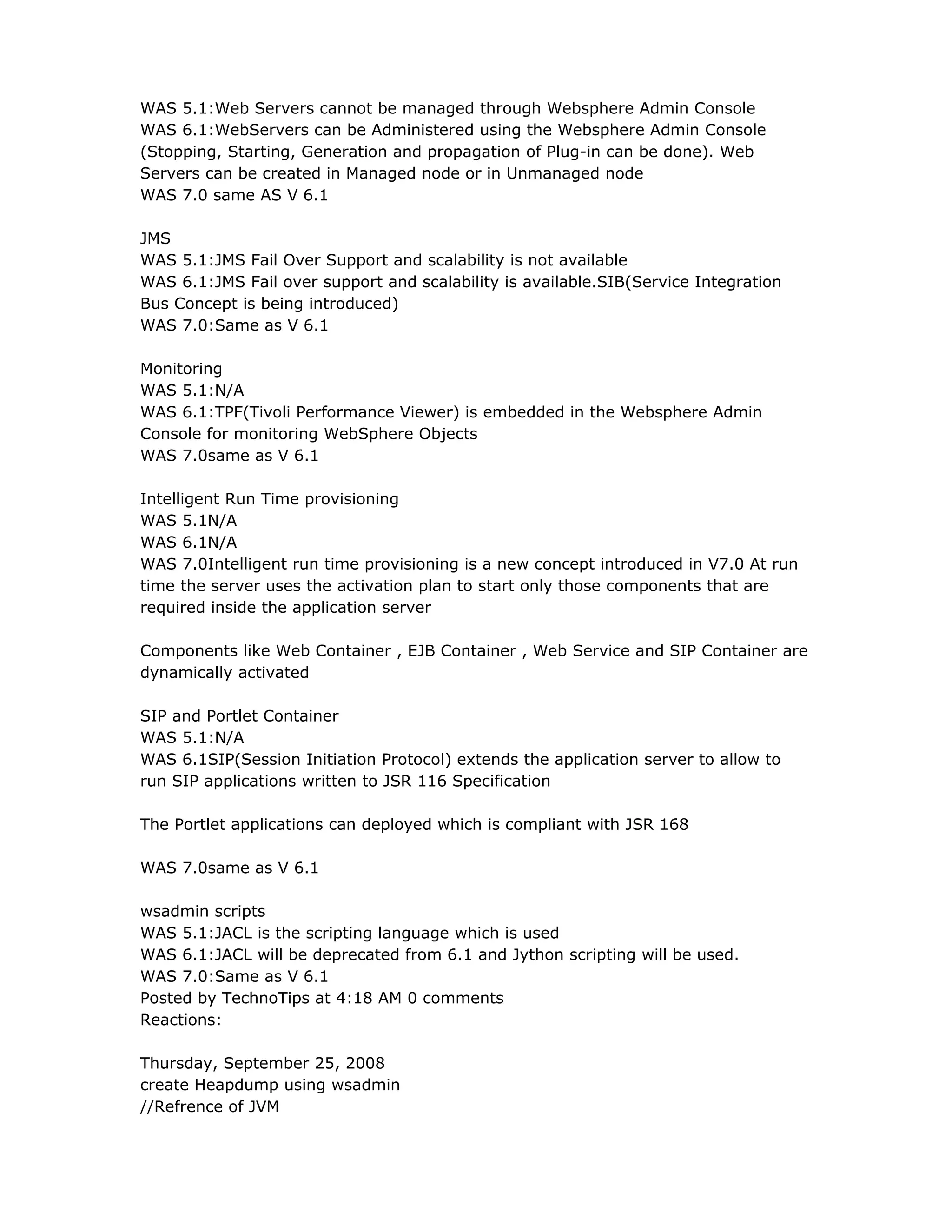 WAS 5.1:Web Servers cannot be managed through Websphere Admin Console
WAS 6.1:WebServers can be Administered using the Websphere Admin Console
(Stopping, Starting, Generation and propagation of Plug-in can be done). Web
Servers can be created in Managed node or in Unmanaged node
WAS 7.0 same AS V 6.1
JMS
WAS 5.1:JMS Fail Over Support and scalability is not available
WAS 6.1:JMS Fail over support and scalability is available.SIB(Service Integration
Bus Concept is being introduced)
WAS 7.0:Same as V 6.1
Monitoring
WAS 5.1:N/A
WAS 6.1:TPF(Tivoli Performance Viewer) is embedded in the Websphere Admin
Console for monitoring WebSphere Objects
WAS 7.0same as V 6.1
Intelligent Run Time provisioning
WAS 5.1N/A
WAS 6.1N/A
WAS 7.0Intelligent run time provisioning is a new concept introduced in V7.0 At run
time the server uses the activation plan to start only those components that are
required inside the application server
Components like Web Container , EJB Container , Web Service and SIP Container are
dynamically activated
SIP and Portlet Container
WAS 5.1:N/A
WAS 6.1SIP(Session Initiation Protocol) extends the application server to allow to
run SIP applications written to JSR 116 Specification
The Portlet applications can deployed which is compliant with JSR 168
WAS 7.0same as V 6.1
wsadmin scripts
WAS 5.1:JACL is the scripting language which is used
WAS 6.1:JACL will be deprecated from 6.1 and Jython scripting will be used.
WAS 7.0:Same as V 6.1
Posted by TechnoTips at 4:18 AM 0 comments
Reactions:
Thursday, September 25, 2008
create Heapdump using wsadmin
//Refrence of JVM
 