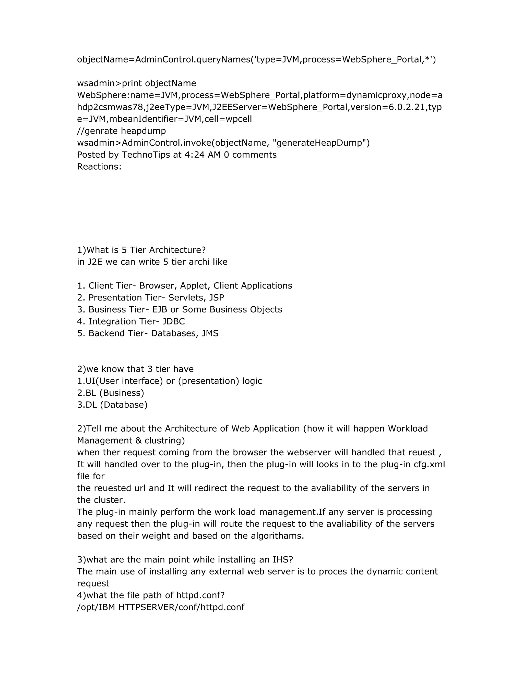 objectName=AdminControl.queryNames('type=JVM,process=WebSphere_Portal,*')
wsadmin>print objectName
WebSphere:name=JVM,process=WebSphere_Portal,platform=dynamicproxy,node=a
hdp2csmwas78,j2eeType=JVM,J2EEServer=WebSphere_Portal,version=6.0.2.21,typ
e=JVM,mbeanIdentifier=JVM,cell=wpcell
//genrate heapdump
wsadmin>AdminControl.invoke(objectName, "generateHeapDump")
Posted by TechnoTips at 4:24 AM 0 comments
Reactions:
1)What is 5 Tier Architecture?
in J2E we can write 5 tier archi like
1. Client Tier- Browser, Applet, Client Applications
2. Presentation Tier- Servlets, JSP
3. Business Tier- EJB or Some Business Objects
4. Integration Tier- JDBC
5. Backend Tier- Databases, JMS
2)we know that 3 tier have
1.UI(User interface) or (presentation) logic
2.BL (Business)
3.DL (Database)
2)Tell me about the Architecture of Web Application (how it will happen Workload
Management & clustring)
when ther request coming from the browser the webserver will handled that reuest ,
It will handled over to the plug-in, then the plug-in will looks in to the plug-in cfg.xml
file for
the reuested url and It will redirect the request to the avaliability of the servers in
the cluster.
The plug-in mainly perform the work load management.If any server is processing
any request then the plug-in will route the request to the avaliability of the servers
based on their weight and based on the algorithams.
3)what are the main point while installing an IHS?
The main use of installing any external web server is to proces the dynamic content
request
4)what the file path of httpd.conf?
/opt/IBM HTTPSERVER/conf/httpd.conf
 