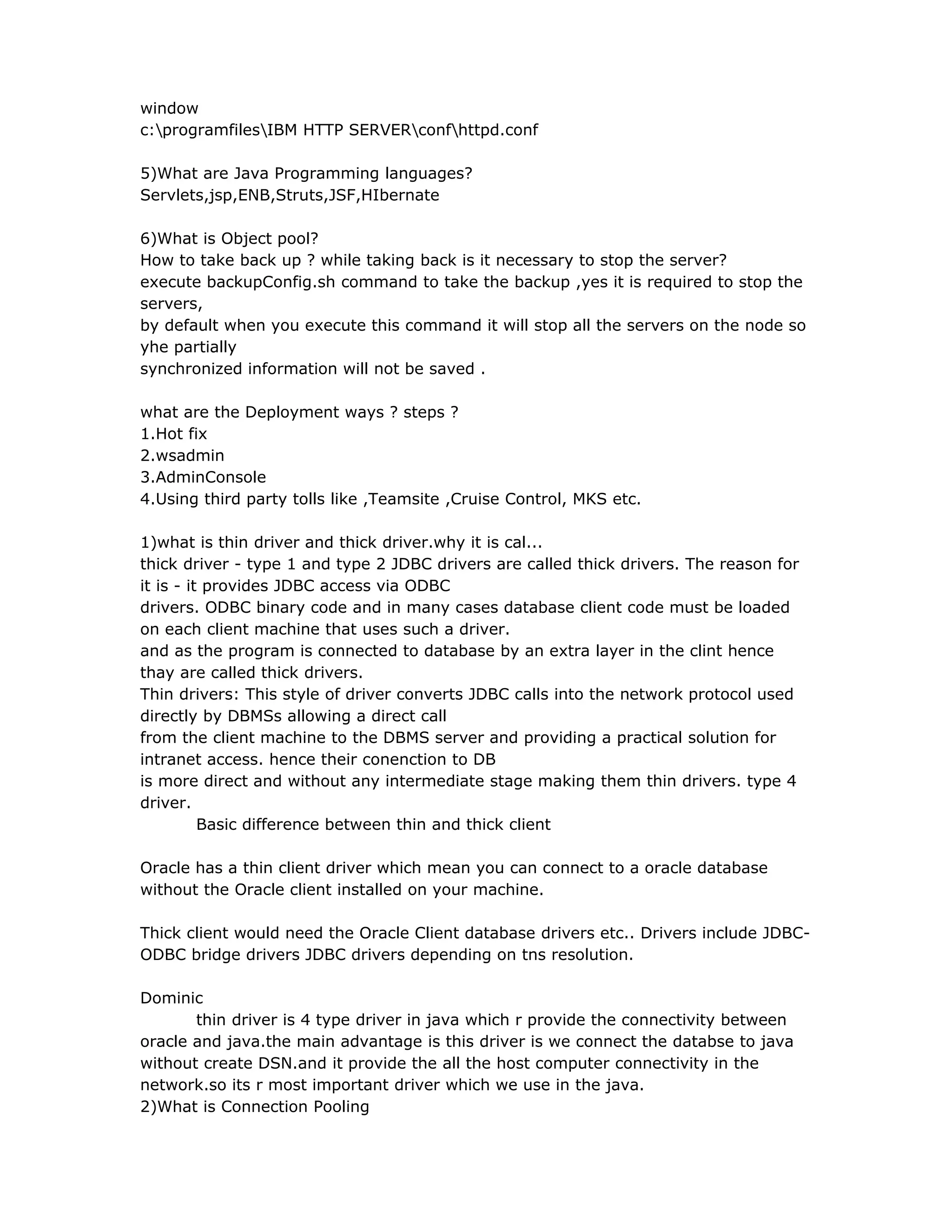 window
c:programfilesIBM HTTP SERVERconfhttpd.conf
5)What are Java Programming languages?
Servlets,jsp,ENB,Struts,JSF,HIbernate
6)What is Object pool?
How to take back up ? while taking back is it necessary to stop the server?
execute backupConfig.sh command to take the backup ,yes it is required to stop the
servers,
by default when you execute this command it will stop all the servers on the node so
yhe partially
synchronized information will not be saved .
what are the Deployment ways ? steps ?
1.Hot fix
2.wsadmin
3.AdminConsole
4.Using third party tolls like ,Teamsite ,Cruise Control, MKS etc.
1)what is thin driver and thick driver.why it is cal...
thick driver - type 1 and type 2 JDBC drivers are called thick drivers. The reason for
it is - it provides JDBC access via ODBC
drivers. ODBC binary code and in many cases database client code must be loaded
on each client machine that uses such a driver.
and as the program is connected to database by an extra layer in the clint hence
thay are called thick drivers.
Thin drivers: This style of driver converts JDBC calls into the network protocol used
directly by DBMSs allowing a direct call
from the client machine to the DBMS server and providing a practical solution for
intranet access. hence their conenction to DB
is more direct and without any intermediate stage making them thin drivers. type 4
driver.
Basic difference between thin and thick client
Oracle has a thin client driver which mean you can connect to a oracle database
without the Oracle client installed on your machine.
Thick client would need the Oracle Client database drivers etc.. Drivers include JDBC-
ODBC bridge drivers JDBC drivers depending on tns resolution.
Dominic
thin driver is 4 type driver in java which r provide the connectivity between
oracle and java.the main advantage is this driver is we connect the databse to java
without create DSN.and it provide the all the host computer connectivity in the
network.so its r most important driver which we use in the java.
2)What is Connection Pooling
 