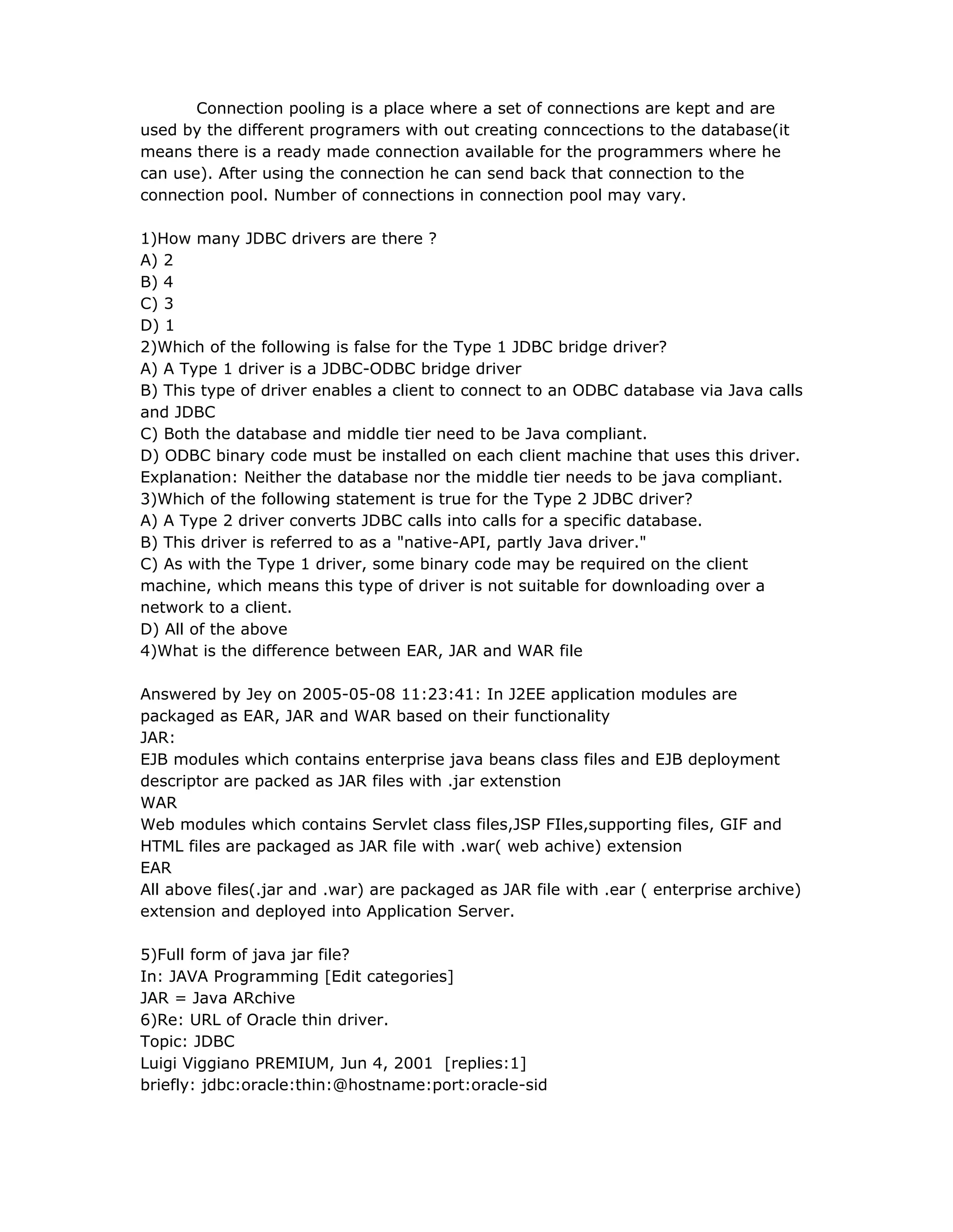 Connection pooling is a place where a set of connections are kept and are
used by the different programers with out creating conncections to the database(it
means there is a ready made connection available for the programmers where he
can use). After using the connection he can send back that connection to the
connection pool. Number of connections in connection pool may vary.
1)How many JDBC drivers are there ?
A) 2
B) 4
C) 3
D) 1
2)Which of the following is false for the Type 1 JDBC bridge driver?
A) A Type 1 driver is a JDBC-ODBC bridge driver
B) This type of driver enables a client to connect to an ODBC database via Java calls
and JDBC
C) Both the database and middle tier need to be Java compliant.
D) ODBC binary code must be installed on each client machine that uses this driver.
Explanation: Neither the database nor the middle tier needs to be java compliant.
3)Which of the following statement is true for the Type 2 JDBC driver?
A) A Type 2 driver converts JDBC calls into calls for a specific database.
B) This driver is referred to as a "native-API, partly Java driver."
C) As with the Type 1 driver, some binary code may be required on the client
machine, which means this type of driver is not suitable for downloading over a
network to a client.
D) All of the above
4)What is the difference between EAR, JAR and WAR file
Answered by Jey on 2005-05-08 11:23:41: In J2EE application modules are
packaged as EAR, JAR and WAR based on their functionality
JAR:
EJB modules which contains enterprise java beans class files and EJB deployment
descriptor are packed as JAR files with .jar extenstion
WAR
Web modules which contains Servlet class files,JSP FIles,supporting files, GIF and
HTML files are packaged as JAR file with .war( web achive) extension
EAR
All above files(.jar and .war) are packaged as JAR file with .ear ( enterprise archive)
extension and deployed into Application Server.
5)Full form of java jar file?
In: JAVA Programming [Edit categories]
JAR = Java ARchive
6)Re: URL of Oracle thin driver.
Topic: JDBC
Luigi Viggiano PREMIUM, Jun 4, 2001 [replies:1]
briefly: jdbc:oracle:thin:@hostname:port:oracle-sid
 