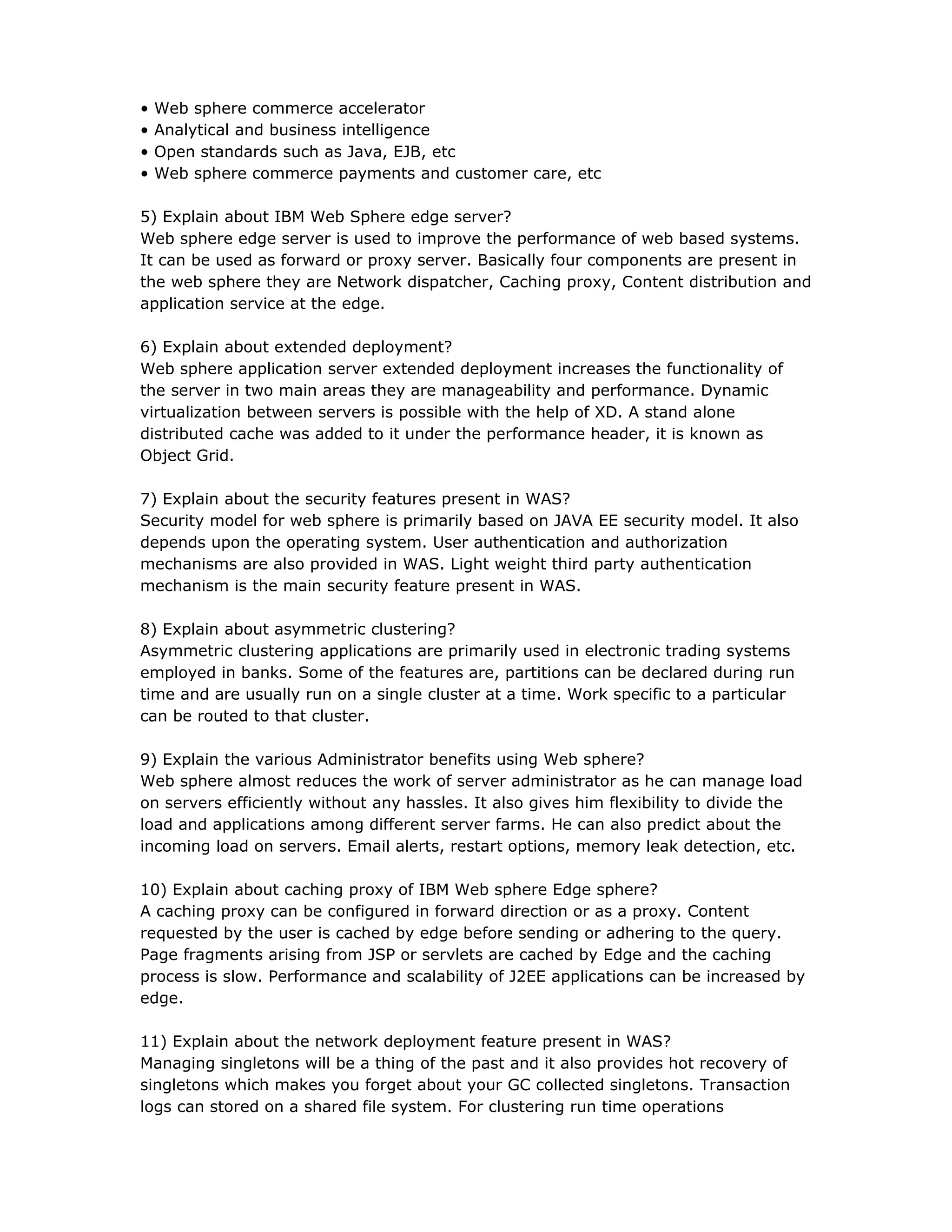 • Web sphere commerce accelerator
• Analytical and business intelligence
• Open standards such as Java, EJB, etc
• Web sphere commerce payments and customer care, etc
5) Explain about IBM Web Sphere edge server?
Web sphere edge server is used to improve the performance of web based systems.
It can be used as forward or proxy server. Basically four components are present in
the web sphere they are Network dispatcher, Caching proxy, Content distribution and
application service at the edge.
6) Explain about extended deployment?
Web sphere application server extended deployment increases the functionality of
the server in two main areas they are manageability and performance. Dynamic
virtualization between servers is possible with the help of XD. A stand alone
distributed cache was added to it under the performance header, it is known as
Object Grid.
7) Explain about the security features present in WAS?
Security model for web sphere is primarily based on JAVA EE security model. It also
depends upon the operating system. User authentication and authorization
mechanisms are also provided in WAS. Light weight third party authentication
mechanism is the main security feature present in WAS.
8) Explain about asymmetric clustering?
Asymmetric clustering applications are primarily used in electronic trading systems
employed in banks. Some of the features are, partitions can be declared during run
time and are usually run on a single cluster at a time. Work specific to a particular
can be routed to that cluster.
9) Explain the various Administrator benefits using Web sphere?
Web sphere almost reduces the work of server administrator as he can manage load
on servers efficiently without any hassles. It also gives him flexibility to divide the
load and applications among different server farms. He can also predict about the
incoming load on servers. Email alerts, restart options, memory leak detection, etc.
10) Explain about caching proxy of IBM Web sphere Edge sphere?
A caching proxy can be configured in forward direction or as a proxy. Content
requested by the user is cached by edge before sending or adhering to the query.
Page fragments arising from JSP or servlets are cached by Edge and the caching
process is slow. Performance and scalability of J2EE applications can be increased by
edge.
11) Explain about the network deployment feature present in WAS?
Managing singletons will be a thing of the past and it also provides hot recovery of
singletons which makes you forget about your GC collected singletons. Transaction
logs can stored on a shared file system. For clustering run time operations
 