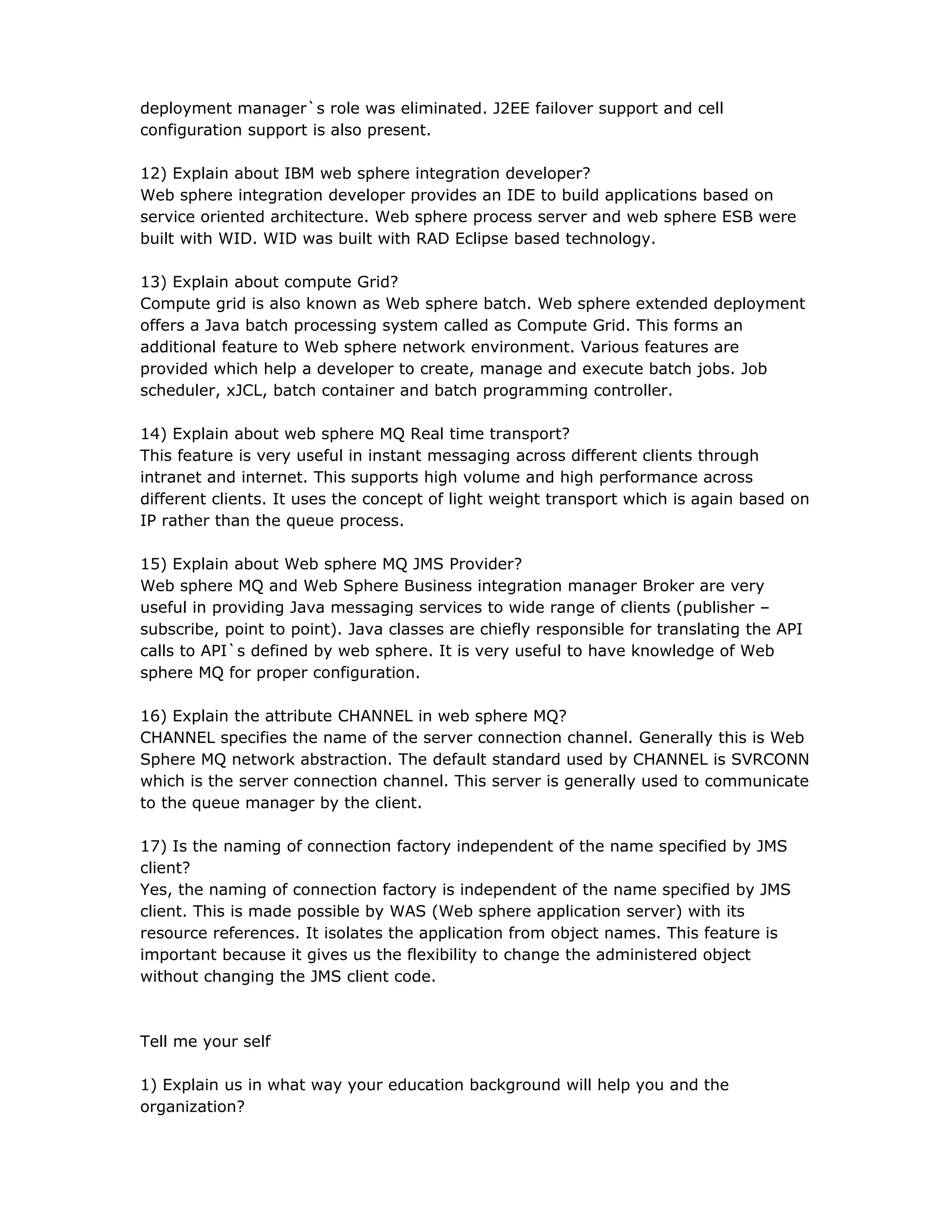 deployment manager`s role was eliminated. J2EE failover support and cell
configuration support is also present.
12) Explain about IBM web sphere integration developer?
Web sphere integration developer provides an IDE to build applications based on
service oriented architecture. Web sphere process server and web sphere ESB were
built with WID. WID was built with RAD Eclipse based technology.
13) Explain about compute Grid?
Compute grid is also known as Web sphere batch. Web sphere extended deployment
offers a Java batch processing system called as Compute Grid. This forms an
additional feature to Web sphere network environment. Various features are
provided which help a developer to create, manage and execute batch jobs. Job
scheduler, xJCL, batch container and batch programming controller.
14) Explain about web sphere MQ Real time transport?
This feature is very useful in instant messaging across different clients through
intranet and internet. This supports high volume and high performance across
different clients. It uses the concept of light weight transport which is again based on
IP rather than the queue process.
15) Explain about Web sphere MQ JMS Provider?
Web sphere MQ and Web Sphere Business integration manager Broker are very
useful in providing Java messaging services to wide range of clients (publisher –
subscribe, point to point). Java classes are chiefly responsible for translating the API
calls to API`s defined by web sphere. It is very useful to have knowledge of Web
sphere MQ for proper configuration.
16) Explain the attribute CHANNEL in web sphere MQ?
CHANNEL specifies the name of the server connection channel. Generally this is Web
Sphere MQ network abstraction. The default standard used by CHANNEL is SVRCONN
which is the server connection channel. This server is generally used to communicate
to the queue manager by the client.
17) Is the naming of connection factory independent of the name specified by JMS
client?
Yes, the naming of connection factory is independent of the name specified by JMS
client. This is made possible by WAS (Web sphere application server) with its
resource references. It isolates the application from object names. This feature is
important because it gives us the flexibility to change the administered object
without changing the JMS client code.
Tell me your self
1) Explain us in what way your education background will help you and the
organization?
 