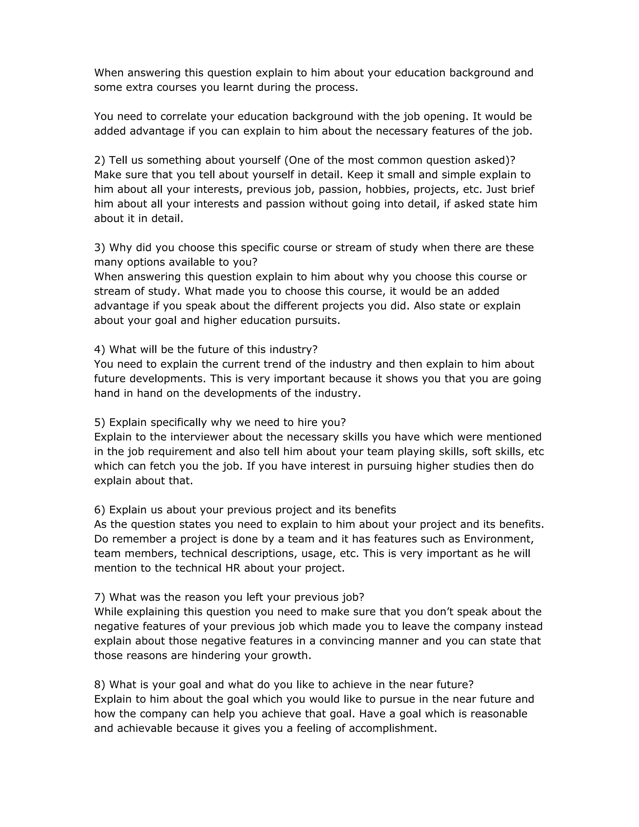 When answering this question explain to him about your education background and
some extra courses you learnt during the process.
You need to correlate your education background with the job opening. It would be
added advantage if you can explain to him about the necessary features of the job.
2) Tell us something about yourself (One of the most common question asked)?
Make sure that you tell about yourself in detail. Keep it small and simple explain to
him about all your interests, previous job, passion, hobbies, projects, etc. Just brief
him about all your interests and passion without going into detail, if asked state him
about it in detail.
3) Why did you choose this specific course or stream of study when there are these
many options available to you?
When answering this question explain to him about why you choose this course or
stream of study. What made you to choose this course, it would be an added
advantage if you speak about the different projects you did. Also state or explain
about your goal and higher education pursuits.
4) What will be the future of this industry?
You need to explain the current trend of the industry and then explain to him about
future developments. This is very important because it shows you that you are going
hand in hand on the developments of the industry.
5) Explain specifically why we need to hire you?
Explain to the interviewer about the necessary skills you have which were mentioned
in the job requirement and also tell him about your team playing skills, soft skills, etc
which can fetch you the job. If you have interest in pursuing higher studies then do
explain about that.
6) Explain us about your previous project and its benefits
As the question states you need to explain to him about your project and its benefits.
Do remember a project is done by a team and it has features such as Environment,
team members, technical descriptions, usage, etc. This is very important as he will
mention to the technical HR about your project.
7) What was the reason you left your previous job?
While explaining this question you need to make sure that you don’t speak about the
negative features of your previous job which made you to leave the company instead
explain about those negative features in a convincing manner and you can state that
those reasons are hindering your growth.
8) What is your goal and what do you like to achieve in the near future?
Explain to him about the goal which you would like to pursue in the near future and
how the company can help you achieve that goal. Have a goal which is reasonable
and achievable because it gives you a feeling of accomplishment.
 