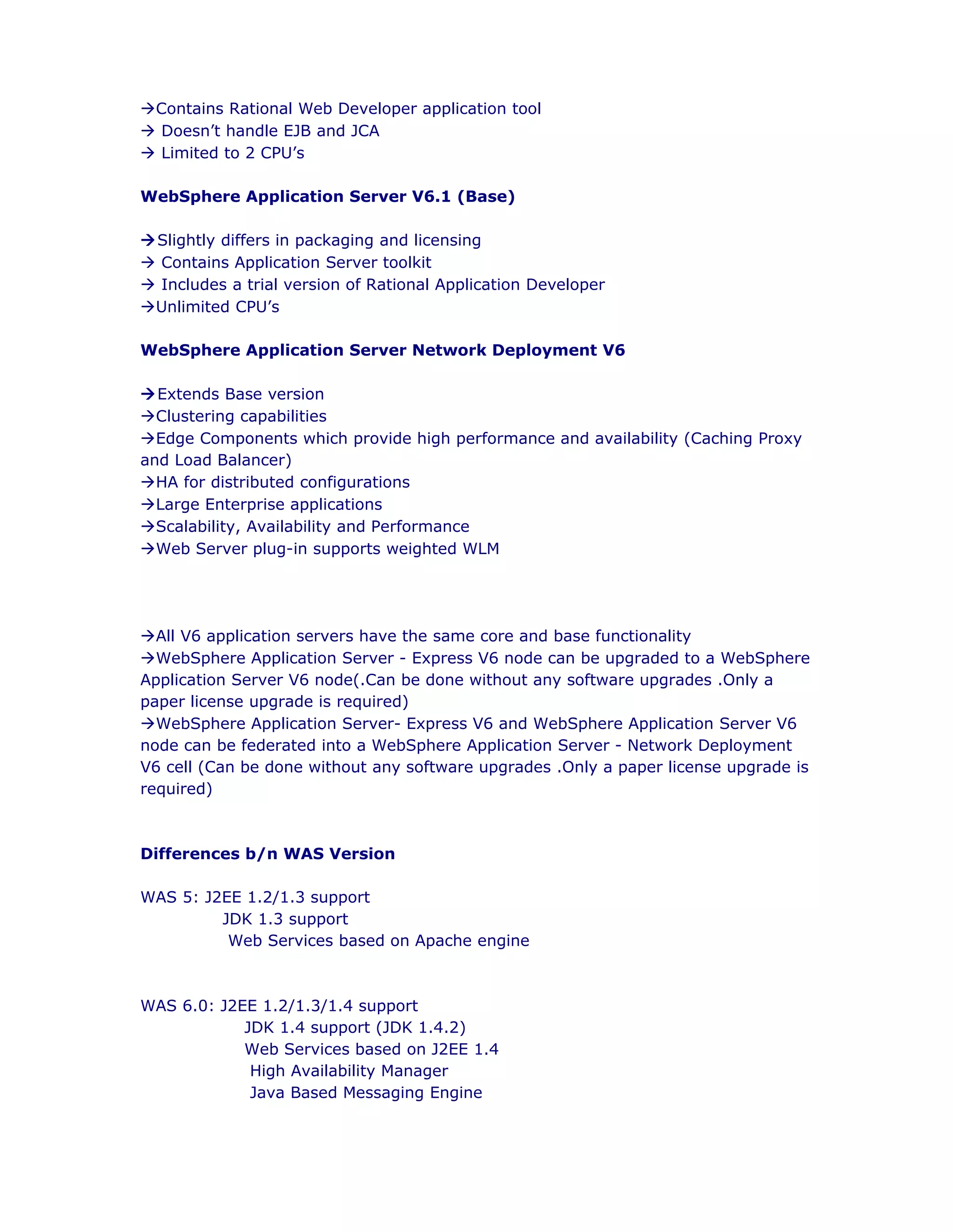 àContains Rational Web Developer application tool
à Doesn’t handle EJB and JCA
à Limited to 2 CPU’s
WebSphere Application Server V6.1 (Base)
àSlightly differs in packaging and licensing
à Contains Application Server toolkit
à Includes a trial version of Rational Application Developer
àUnlimited CPU’s
WebSphere Application Server Network Deployment V6
àExtends Base version
àClustering capabilities
àEdge Components which provide high performance and availability (Caching Proxy
and Load Balancer)
àHA for distributed configurations
àLarge Enterprise applications
àScalability, Availability and Performance
àWeb Server plug-in supports weighted WLM
àAll V6 application servers have the same core and base functionality
àWebSphere Application Server - Express V6 node can be upgraded to a WebSphere
Application Server V6 node(.Can be done without any software upgrades .Only a
paper license upgrade is required)
àWebSphere Application Server- Express V6 and WebSphere Application Server V6
node can be federated into a WebSphere Application Server - Network Deployment
V6 cell (Can be done without any software upgrades .Only a paper license upgrade is
required)
Differences b/n WAS Version
WAS 5: J2EE 1.2/1.3 support
JDK 1.3 support
Web Services based on Apache engine
WAS 6.0: J2EE 1.2/1.3/1.4 support
JDK 1.4 support (JDK 1.4.2)
Web Services based on J2EE 1.4
High Availability Manager
Java Based Messaging Engine
 