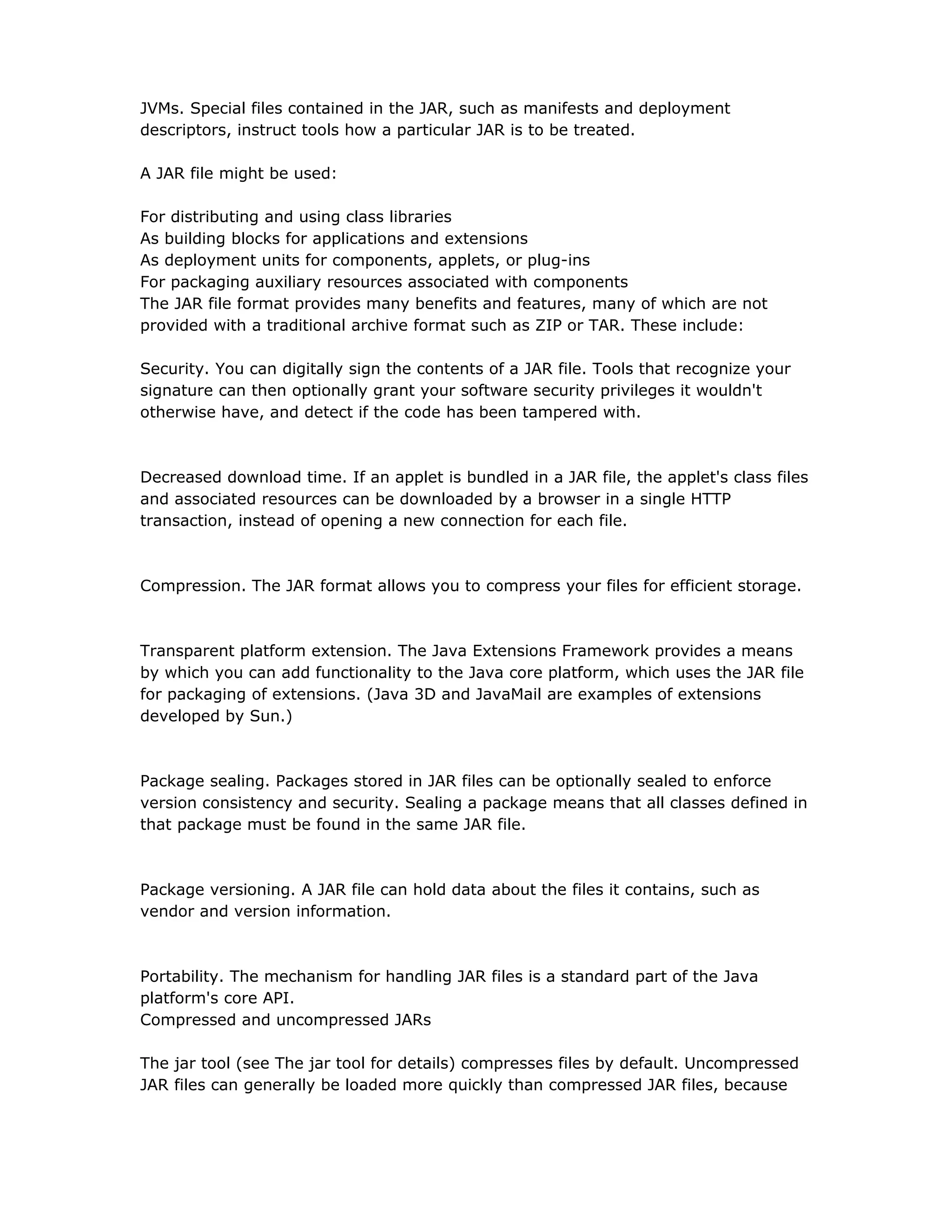 JVMs. Special files contained in the JAR, such as manifests and deployment
descriptors, instruct tools how a particular JAR is to be treated.
A JAR file might be used:
For distributing and using class libraries
As building blocks for applications and extensions
As deployment units for components, applets, or plug-ins
For packaging auxiliary resources associated with components
The JAR file format provides many benefits and features, many of which are not
provided with a traditional archive format such as ZIP or TAR. These include:
Security. You can digitally sign the contents of a JAR file. Tools that recognize your
signature can then optionally grant your software security privileges it wouldn't
otherwise have, and detect if the code has been tampered with.
Decreased download time. If an applet is bundled in a JAR file, the applet's class files
and associated resources can be downloaded by a browser in a single HTTP
transaction, instead of opening a new connection for each file.
Compression. The JAR format allows you to compress your files for efficient storage.
Transparent platform extension. The Java Extensions Framework provides a means
by which you can add functionality to the Java core platform, which uses the JAR file
for packaging of extensions. (Java 3D and JavaMail are examples of extensions
developed by Sun.)
Package sealing. Packages stored in JAR files can be optionally sealed to enforce
version consistency and security. Sealing a package means that all classes defined in
that package must be found in the same JAR file.
Package versioning. A JAR file can hold data about the files it contains, such as
vendor and version information.
Portability. The mechanism for handling JAR files is a standard part of the Java
platform's core API.
Compressed and uncompressed JARs
The jar tool (see The jar tool for details) compresses files by default. Uncompressed
JAR files can generally be loaded more quickly than compressed JAR files, because
 