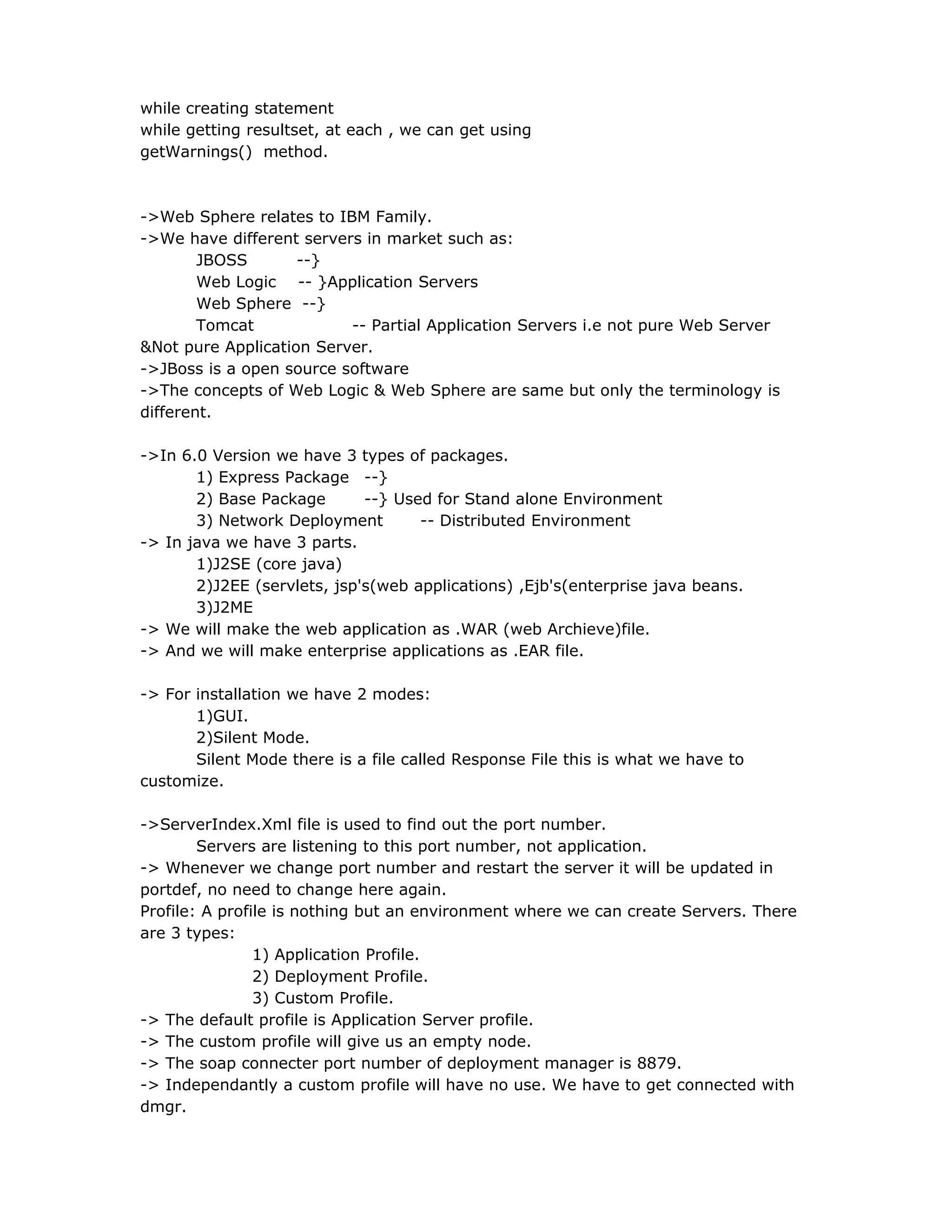 while creating statement
while getting resultset, at each , we can get using
getWarnings() method.
->Web Sphere relates to IBM Family.
->We have different servers in market such as:
JBOSS --}
Web Logic -- }Application Servers
Web Sphere --}
Tomcat -- Partial Application Servers i.e not pure Web Server
&Not pure Application Server.
->JBoss is a open source software
->The concepts of Web Logic & Web Sphere are same but only the terminology is
different.
->In 6.0 Version we have 3 types of packages.
1) Express Package --}
2) Base Package --} Used for Stand alone Environment
3) Network Deployment -- Distributed Environment
-> In java we have 3 parts.
1)J2SE (core java)
2)J2EE (servlets, jsp's(web applications) ,Ejb's(enterprise java beans.
3)J2ME
-> We will make the web application as .WAR (web Archieve)file.
-> And we will make enterprise applications as .EAR file.
-> For installation we have 2 modes:
1)GUI.
2)Silent Mode.
Silent Mode there is a file called Response File this is what we have to
customize.
->ServerIndex.Xml file is used to find out the port number.
Servers are listening to this port number, not application.
-> Whenever we change port number and restart the server it will be updated in
portdef, no need to change here again.
Profile: A profile is nothing but an environment where we can create Servers. There
are 3 types:
1) Application Profile.
2) Deployment Profile.
3) Custom Profile.
-> The default profile is Application Server profile.
-> The custom profile will give us an empty node.
-> The soap connecter port number of deployment manager is 8879.
-> Independantly a custom profile will have no use. We have to get connected with
dmgr.
 