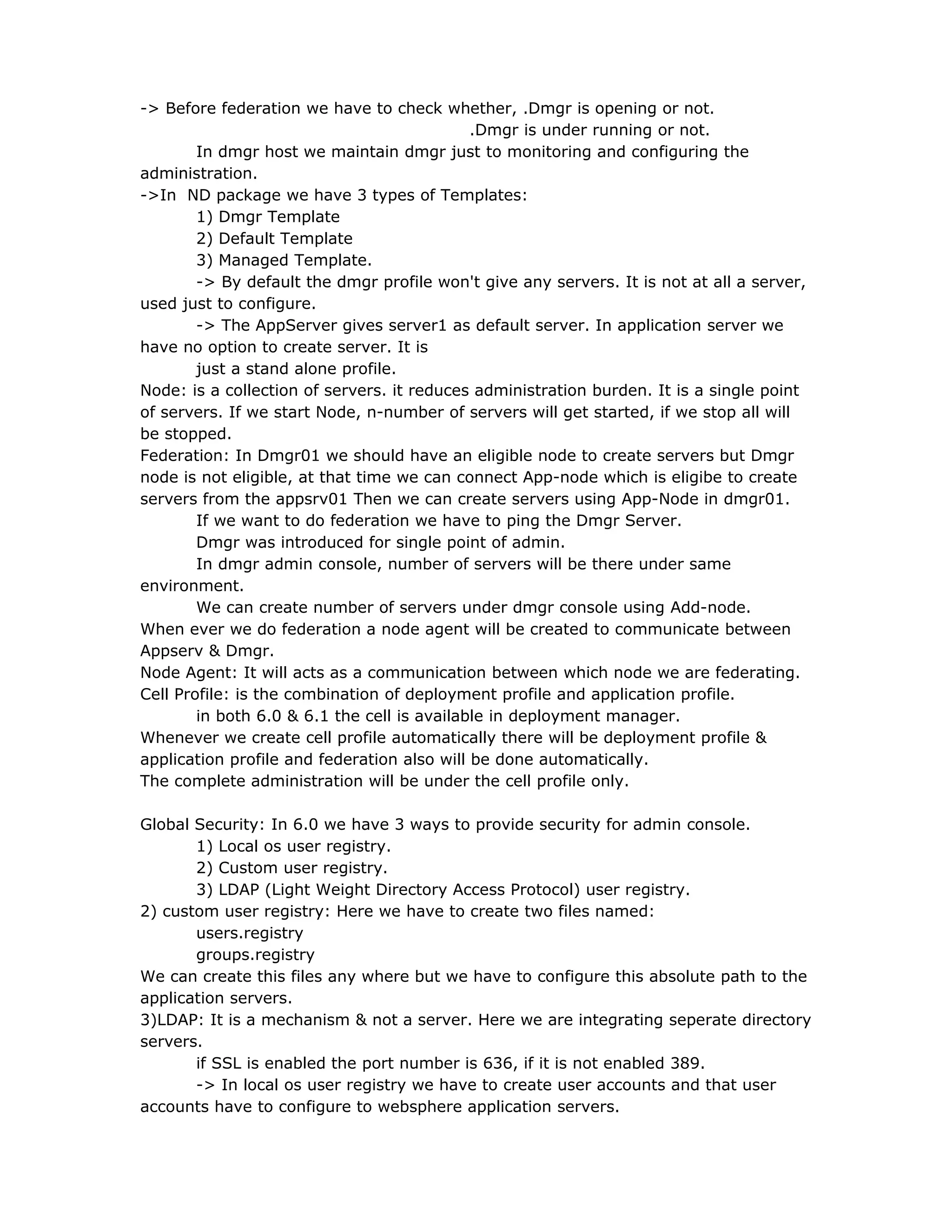 -> Before federation we have to check whether, .Dmgr is opening or not.
.Dmgr is under running or not.
In dmgr host we maintain dmgr just to monitoring and configuring the
administration.
->In ND package we have 3 types of Templates:
1) Dmgr Template
2) Default Template
3) Managed Template.
-> By default the dmgr profile won't give any servers. It is not at all a server,
used just to configure.
-> The AppServer gives server1 as default server. In application server we
have no option to create server. It is
just a stand alone profile.
Node: is a collection of servers. it reduces administration burden. It is a single point
of servers. If we start Node, n-number of servers will get started, if we stop all will
be stopped.
Federation: In Dmgr01 we should have an eligible node to create servers but Dmgr
node is not eligible, at that time we can connect App-node which is eligibe to create
servers from the appsrv01 Then we can create servers using App-Node in dmgr01.
If we want to do federation we have to ping the Dmgr Server.
Dmgr was introduced for single point of admin.
In dmgr admin console, number of servers will be there under same
environment.
We can create number of servers under dmgr console using Add-node.
When ever we do federation a node agent will be created to communicate between
Appserv & Dmgr.
Node Agent: It will acts as a communication between which node we are federating.
Cell Profile: is the combination of deployment profile and application profile.
in both 6.0 & 6.1 the cell is available in deployment manager.
Whenever we create cell profile automatically there will be deployment profile &
application profile and federation also will be done automatically.
The complete administration will be under the cell profile only.
Global Security: In 6.0 we have 3 ways to provide security for admin console.
1) Local os user registry.
2) Custom user registry.
3) LDAP (Light Weight Directory Access Protocol) user registry.
2) custom user registry: Here we have to create two files named:
users.registry
groups.registry
We can create this files any where but we have to configure this absolute path to the
application servers.
3)LDAP: It is a mechanism & not a server. Here we are integrating seperate directory
servers.
if SSL is enabled the port number is 636, if it is not enabled 389.
-> In local os user registry we have to create user accounts and that user
accounts have to configure to websphere application servers.
 