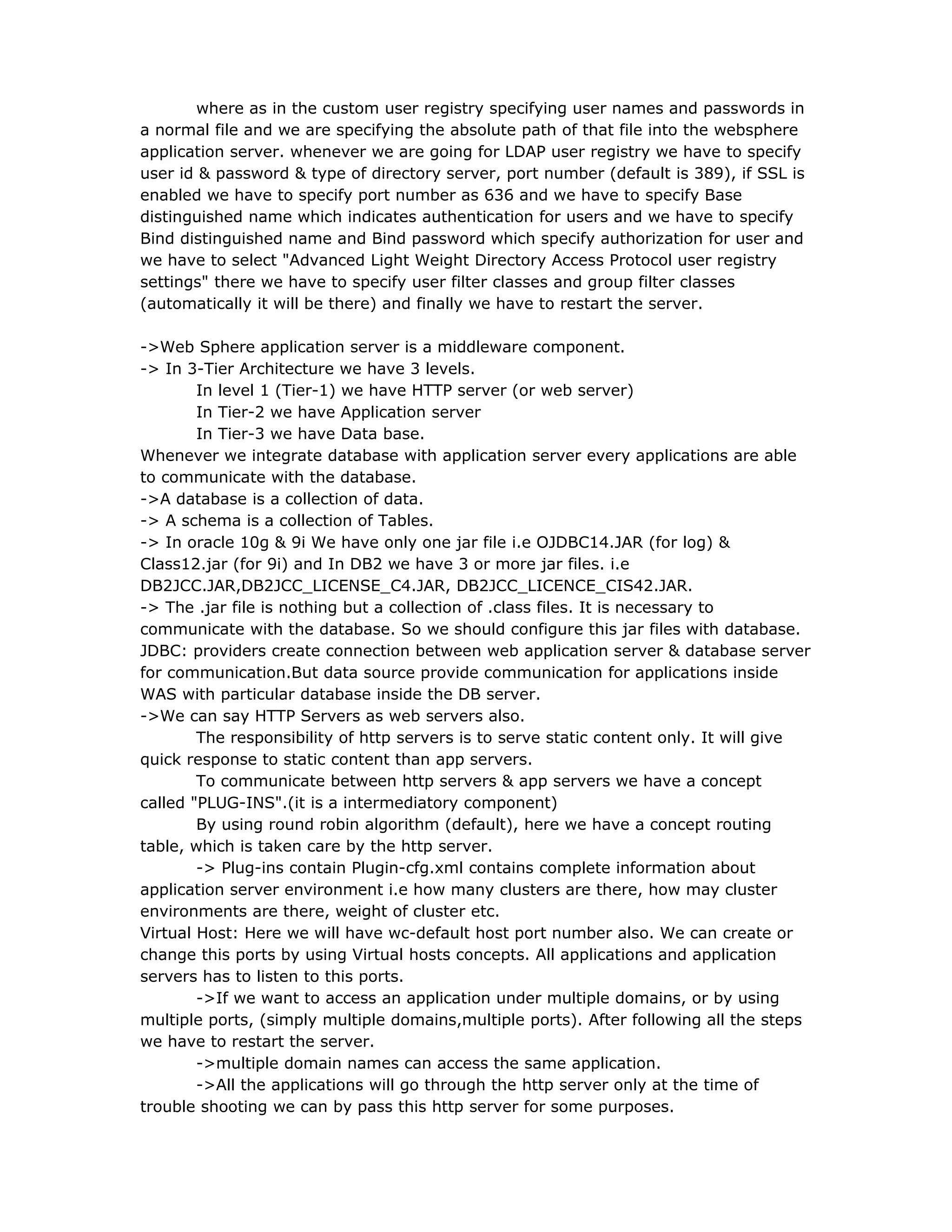where as in the custom user registry specifying user names and passwords in
a normal file and we are specifying the absolute path of that file into the websphere
application server. whenever we are going for LDAP user registry we have to specify
user id & password & type of directory server, port number (default is 389), if SSL is
enabled we have to specify port number as 636 and we have to specify Base
distinguished name which indicates authentication for users and we have to specify
Bind distinguished name and Bind password which specify authorization for user and
we have to select "Advanced Light Weight Directory Access Protocol user registry
settings" there we have to specify user filter classes and group filter classes
(automatically it will be there) and finally we have to restart the server.
->Web Sphere application server is a middleware component.
-> In 3-Tier Architecture we have 3 levels.
In level 1 (Tier-1) we have HTTP server (or web server)
In Tier-2 we have Application server
In Tier-3 we have Data base.
Whenever we integrate database with application server every applications are able
to communicate with the database.
->A database is a collection of data.
-> A schema is a collection of Tables.
-> In oracle 10g & 9i We have only one jar file i.e OJDBC14.JAR (for log) &
Class12.jar (for 9i) and In DB2 we have 3 or more jar files. i.e
DB2JCC.JAR,DB2JCC_LICENSE_C4.JAR, DB2JCC_LICENCE_CIS42.JAR.
-> The .jar file is nothing but a collection of .class files. It is necessary to
communicate with the database. So we should configure this jar files with database.
JDBC: providers create connection between web application server & database server
for communication.But data source provide communication for applications inside
WAS with particular database inside the DB server.
->We can say HTTP Servers as web servers also.
The responsibility of http servers is to serve static content only. It will give
quick response to static content than app servers.
To communicate between http servers & app servers we have a concept
called "PLUG-INS".(it is a intermediatory component)
By using round robin algorithm (default), here we have a concept routing
table, which is taken care by the http server.
-> Plug-ins contain Plugin-cfg.xml contains complete information about
application server environment i.e how many clusters are there, how may cluster
environments are there, weight of cluster etc.
Virtual Host: Here we will have wc-default host port number also. We can create or
change this ports by using Virtual hosts concepts. All applications and application
servers has to listen to this ports.
->If we want to access an application under multiple domains, or by using
multiple ports, (simply multiple domains,multiple ports). After following all the steps
we have to restart the server.
->multiple domain names can access the same application.
->All the applications will go through the http server only at the time of
trouble shooting we can by pass this http server for some purposes.
 