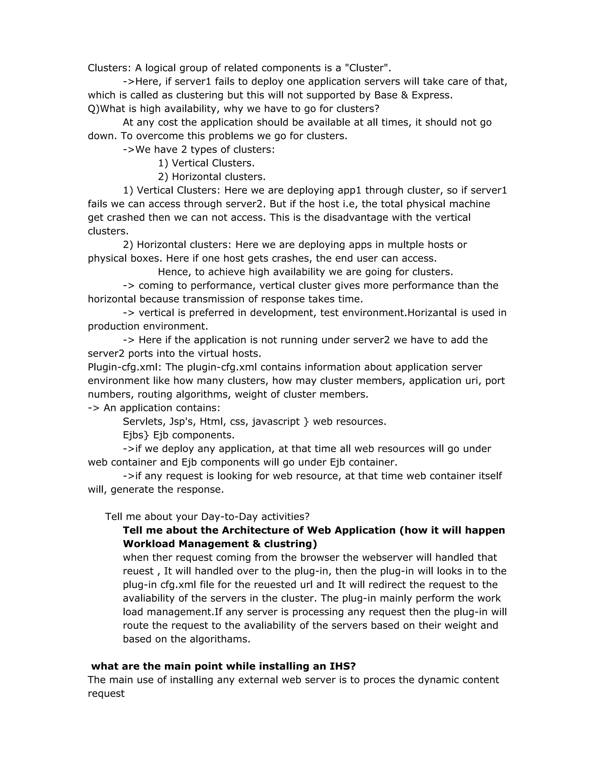 Clusters: A logical group of related components is a "Cluster".
->Here, if server1 fails to deploy one application servers will take care of that,
which is called as clustering but this will not supported by Base & Express.
Q)What is high availability, why we have to go for clusters?
At any cost the application should be available at all times, it should not go
down. To overcome this problems we go for clusters.
->We have 2 types of clusters:
1) Vertical Clusters.
2) Horizontal clusters.
1) Vertical Clusters: Here we are deploying app1 through cluster, so if server1
fails we can access through server2. But if the host i.e, the total physical machine
get crashed then we can not access. This is the disadvantage with the vertical
clusters.
2) Horizontal clusters: Here we are deploying apps in multple hosts or
physical boxes. Here if one host gets crashes, the end user can access.
Hence, to achieve high availability we are going for clusters.
-> coming to performance, vertical cluster gives more performance than the
horizontal because transmission of response takes time.
-> vertical is preferred in development, test environment.Horizantal is used in
production environment.
-> Here if the application is not running under server2 we have to add the
server2 ports into the virtual hosts.
Plugin-cfg.xml: The plugin-cfg.xml contains information about application server
environment like how many clusters, how may cluster members, application uri, port
numbers, routing algorithms, weight of cluster members.
-> An application contains:
Servlets, Jsp's, Html, css, javascript } web resources.
Ejbs} Ejb components.
->if we deploy any application, at that time all web resources will go under
web container and Ejb components will go under Ejb container.
->if any request is looking for web resource, at that time web container itself
will, generate the response.
Tell me about your Day-to-Day activities?
Tell me about the Architecture of Web Application (how it will happen
Workload Management & clustring)
when ther request coming from the browser the webserver will handled that
reuest , It will handled over to the plug-in, then the plug-in will looks in to the
plug-in cfg.xml file for the reuested url and It will redirect the request to the
avaliability of the servers in the cluster. The plug-in mainly perform the work
load management.If any server is processing any request then the plug-in will
route the request to the avaliability of the servers based on their weight and
based on the algorithams.
what are the main point while installing an IHS?
The main use of installing any external web server is to proces the dynamic content
request
 