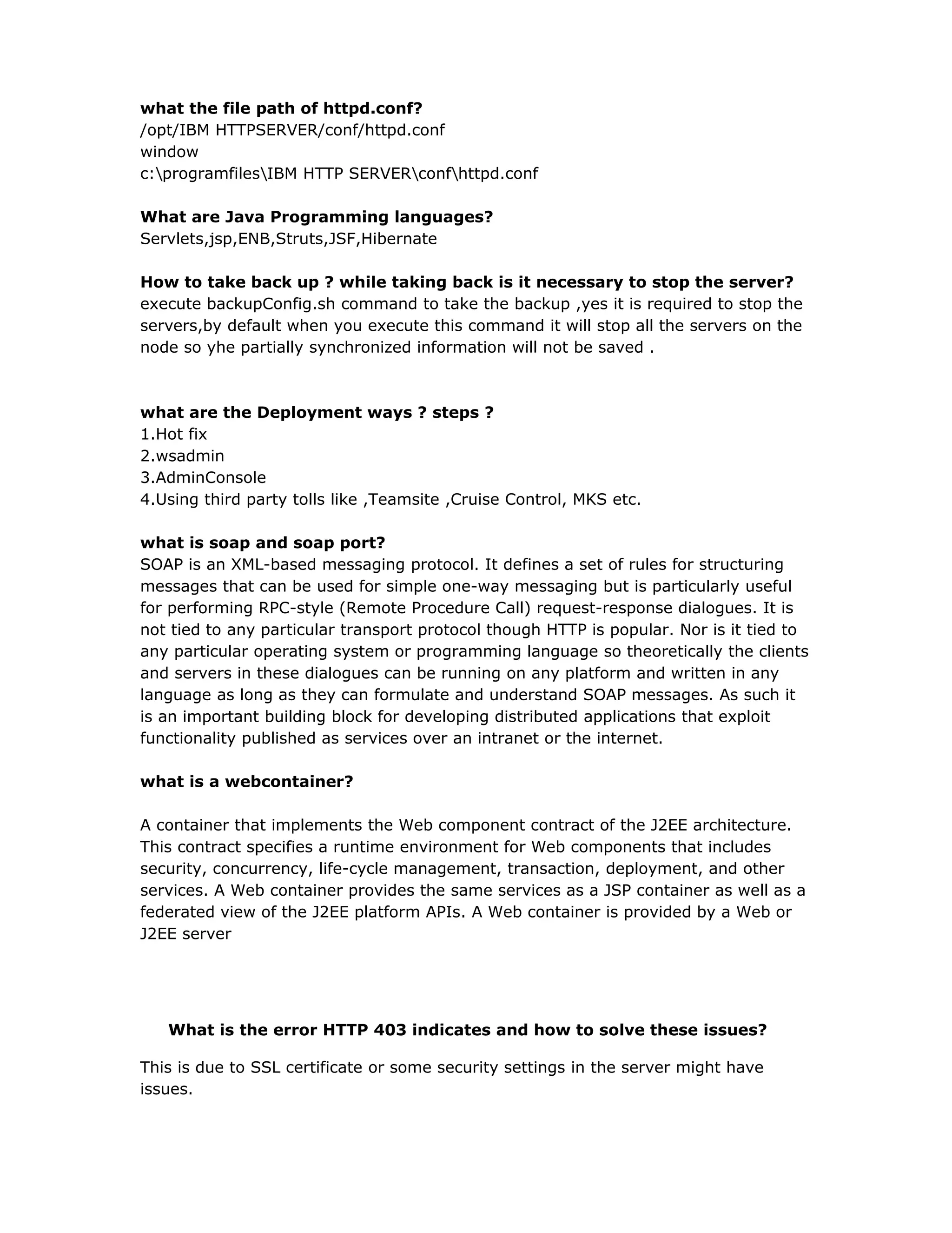 what the file path of httpd.conf?
/opt/IBM HTTPSERVER/conf/httpd.conf
window
c:programfilesIBM HTTP SERVERconfhttpd.conf
What are Java Programming languages?
Servlets,jsp,ENB,Struts,JSF,Hibernate
How to take back up ? while taking back is it necessary to stop the server?
execute backupConfig.sh command to take the backup ,yes it is required to stop the
servers,by default when you execute this command it will stop all the servers on the
node so yhe partially synchronized information will not be saved .
what are the Deployment ways ? steps ?
1.Hot fix
2.wsadmin
3.AdminConsole
4.Using third party tolls like ,Teamsite ,Cruise Control, MKS etc.
what is soap and soap port?
SOAP is an XML-based messaging protocol. It defines a set of rules for structuring
messages that can be used for simple one-way messaging but is particularly useful
for performing RPC-style (Remote Procedure Call) request-response dialogues. It is
not tied to any particular transport protocol though HTTP is popular. Nor is it tied to
any particular operating system or programming language so theoretically the clients
and servers in these dialogues can be running on any platform and written in any
language as long as they can formulate and understand SOAP messages. As such it
is an important building block for developing distributed applications that exploit
functionality published as services over an intranet or the internet.
what is a webcontainer?
A container that implements the Web component contract of the J2EE architecture.
This contract specifies a runtime environment for Web components that includes
security, concurrency, life-cycle management, transaction, deployment, and other
services. A Web container provides the same services as a JSP container as well as a
federated view of the J2EE platform APIs. A Web container is provided by a Web or
J2EE server
What is the error HTTP 403 indicates and how to solve these issues?
This is due to SSL certificate or some security settings in the server might have
issues.
 