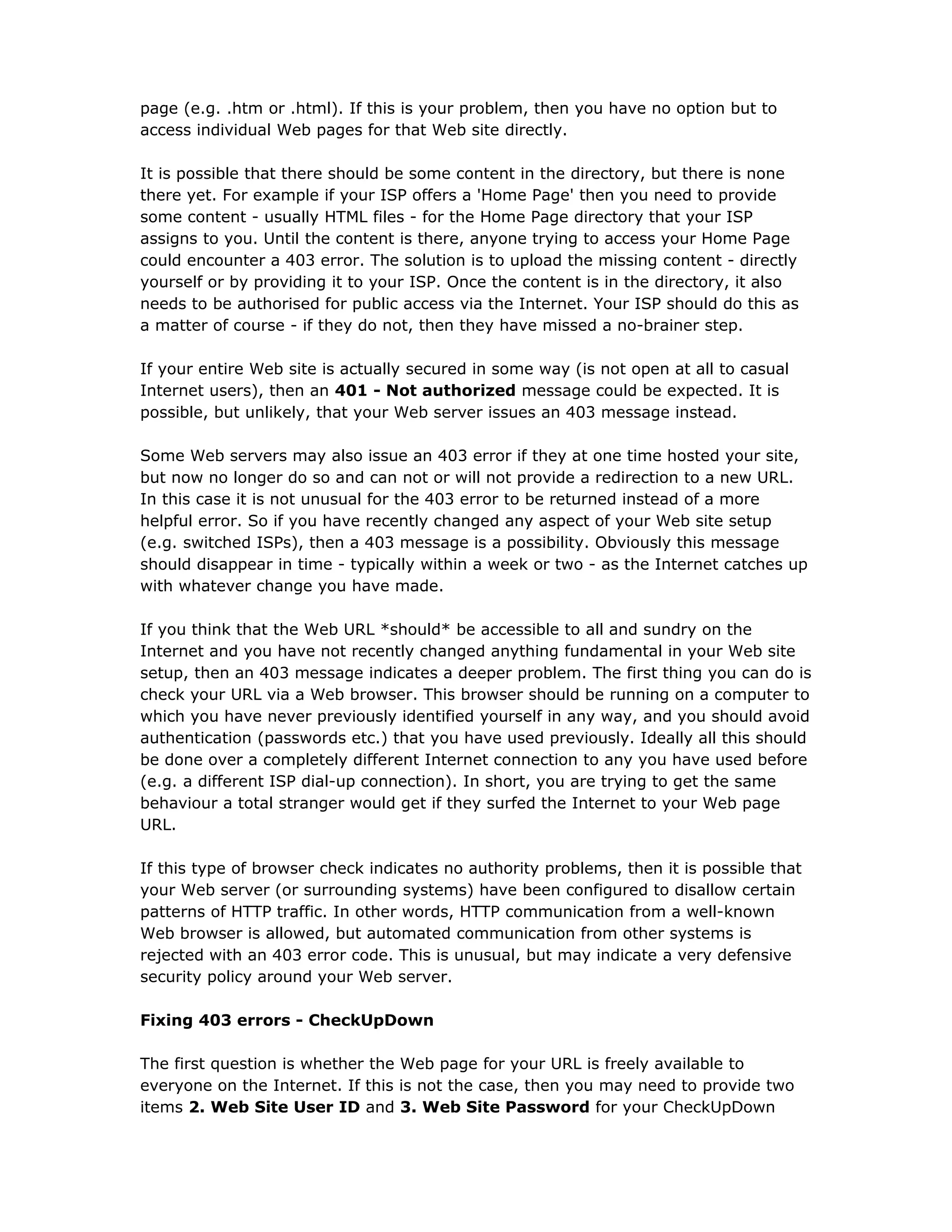 page (e.g. .htm or .html). If this is your problem, then you have no option but to
access individual Web pages for that Web site directly.
It is possible that there should be some content in the directory, but there is none
there yet. For example if your ISP offers a 'Home Page' then you need to provide
some content - usually HTML files - for the Home Page directory that your ISP
assigns to you. Until the content is there, anyone trying to access your Home Page
could encounter a 403 error. The solution is to upload the missing content - directly
yourself or by providing it to your ISP. Once the content is in the directory, it also
needs to be authorised for public access via the Internet. Your ISP should do this as
a matter of course - if they do not, then they have missed a no-brainer step.
If your entire Web site is actually secured in some way (is not open at all to casual
Internet users), then an 401 - Not authorized message could be expected. It is
possible, but unlikely, that your Web server issues an 403 message instead.
Some Web servers may also issue an 403 error if they at one time hosted your site,
but now no longer do so and can not or will not provide a redirection to a new URL.
In this case it is not unusual for the 403 error to be returned instead of a more
helpful error. So if you have recently changed any aspect of your Web site setup
(e.g. switched ISPs), then a 403 message is a possibility. Obviously this message
should disappear in time - typically within a week or two - as the Internet catches up
with whatever change you have made.
If you think that the Web URL *should* be accessible to all and sundry on the
Internet and you have not recently changed anything fundamental in your Web site
setup, then an 403 message indicates a deeper problem. The first thing you can do is
check your URL via a Web browser. This browser should be running on a computer to
which you have never previously identified yourself in any way, and you should avoid
authentication (passwords etc.) that you have used previously. Ideally all this should
be done over a completely different Internet connection to any you have used before
(e.g. a different ISP dial-up connection). In short, you are trying to get the same
behaviour a total stranger would get if they surfed the Internet to your Web page
URL.
If this type of browser check indicates no authority problems, then it is possible that
your Web server (or surrounding systems) have been configured to disallow certain
patterns of HTTP traffic. In other words, HTTP communication from a well-known
Web browser is allowed, but automated communication from other systems is
rejected with an 403 error code. This is unusual, but may indicate a very defensive
security policy around your Web server.
Fixing 403 errors - CheckUpDown
The first question is whether the Web page for your URL is freely available to
everyone on the Internet. If this is not the case, then you may need to provide two
items 2. Web Site User ID and 3. Web Site Password for your CheckUpDown
 