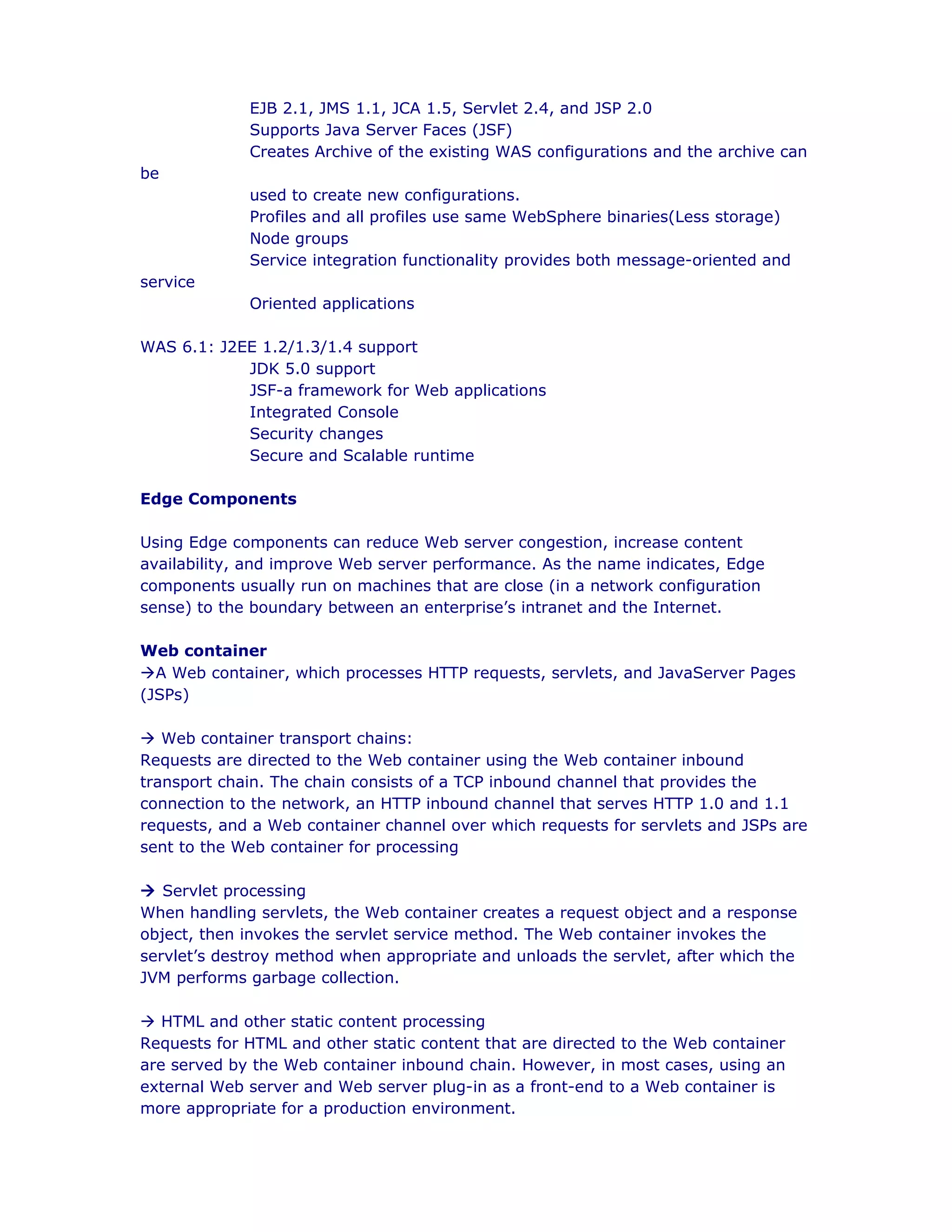 EJB 2.1, JMS 1.1, JCA 1.5, Servlet 2.4, and JSP 2.0
Supports Java Server Faces (JSF)
Creates Archive of the existing WAS configurations and the archive can
be
used to create new configurations.
Profiles and all profiles use same WebSphere binaries(Less storage)
Node groups
Service integration functionality provides both message-oriented and
service
Oriented applications
WAS 6.1: J2EE 1.2/1.3/1.4 support
JDK 5.0 support
JSF-a framework for Web applications
Integrated Console
Security changes
Secure and Scalable runtime
Edge Components
Using Edge components can reduce Web server congestion, increase content
availability, and improve Web server performance. As the name indicates, Edge
components usually run on machines that are close (in a network configuration
sense) to the boundary between an enterprise’s intranet and the Internet.
Web container
àA Web container, which processes HTTP requests, servlets, and JavaServer Pages
(JSPs)
à Web container transport chains:
Requests are directed to the Web container using the Web container inbound
transport chain. The chain consists of a TCP inbound channel that provides the
connection to the network, an HTTP inbound channel that serves HTTP 1.0 and 1.1
requests, and a Web container channel over which requests for servlets and JSPs are
sent to the Web container for processing
à Servlet processing
When handling servlets, the Web container creates a request object and a response
object, then invokes the servlet service method. The Web container invokes the
servlet’s destroy method when appropriate and unloads the servlet, after which the
JVM performs garbage collection.
à HTML and other static content processing
Requests for HTML and other static content that are directed to the Web container
are served by the Web container inbound chain. However, in most cases, using an
external Web server and Web server plug-in as a front-end to a Web container is
more appropriate for a production environment.
 