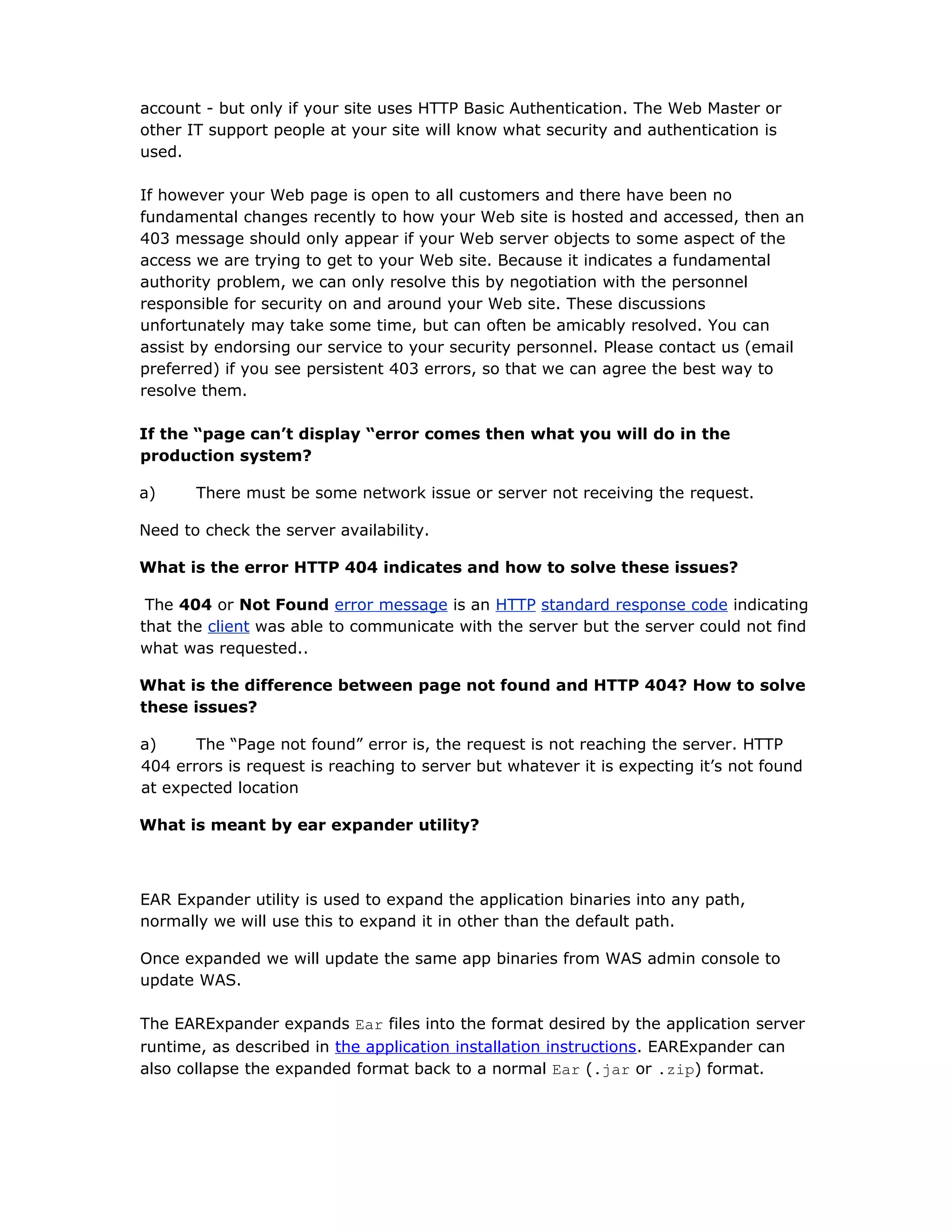 account - but only if your site uses HTTP Basic Authentication. The Web Master or
other IT support people at your site will know what security and authentication is
used.
If however your Web page is open to all customers and there have been no
fundamental changes recently to how your Web site is hosted and accessed, then an
403 message should only appear if your Web server objects to some aspect of the
access we are trying to get to your Web site. Because it indicates a fundamental
authority problem, we can only resolve this by negotiation with the personnel
responsible for security on and around your Web site. These discussions
unfortunately may take some time, but can often be amicably resolved. You can
assist by endorsing our service to your security personnel. Please contact us (email
preferred) if you see persistent 403 errors, so that we can agree the best way to
resolve them.
If the “page can’t display “error comes then what you will do in the
production system?
a) There must be some network issue or server not receiving the request.
Need to check the server availability.
What is the error HTTP 404 indicates and how to solve these issues?
The 404 or Not Found error message is an HTTP standard response code indicating
that the client was able to communicate with the server but the server could not find
what was requested..
What is the difference between page not found and HTTP 404? How to solve
these issues?
a) The “Page not found” error is, the request is not reaching the server. HTTP
404 errors is request is reaching to server but whatever it is expecting it’s not found
at expected location
What is meant by ear expander utility?
EAR Expander utility is used to expand the application binaries into any path,
normally we will use this to expand it in other than the default path.
Once expanded we will update the same app binaries from WAS admin console to
update WAS.
The EARExpander expands Ear files into the format desired by the application server
runtime, as described in the application installation instructions. EARExpander can
also collapse the expanded format back to a normal Ear (.jar or .zip) format.
 