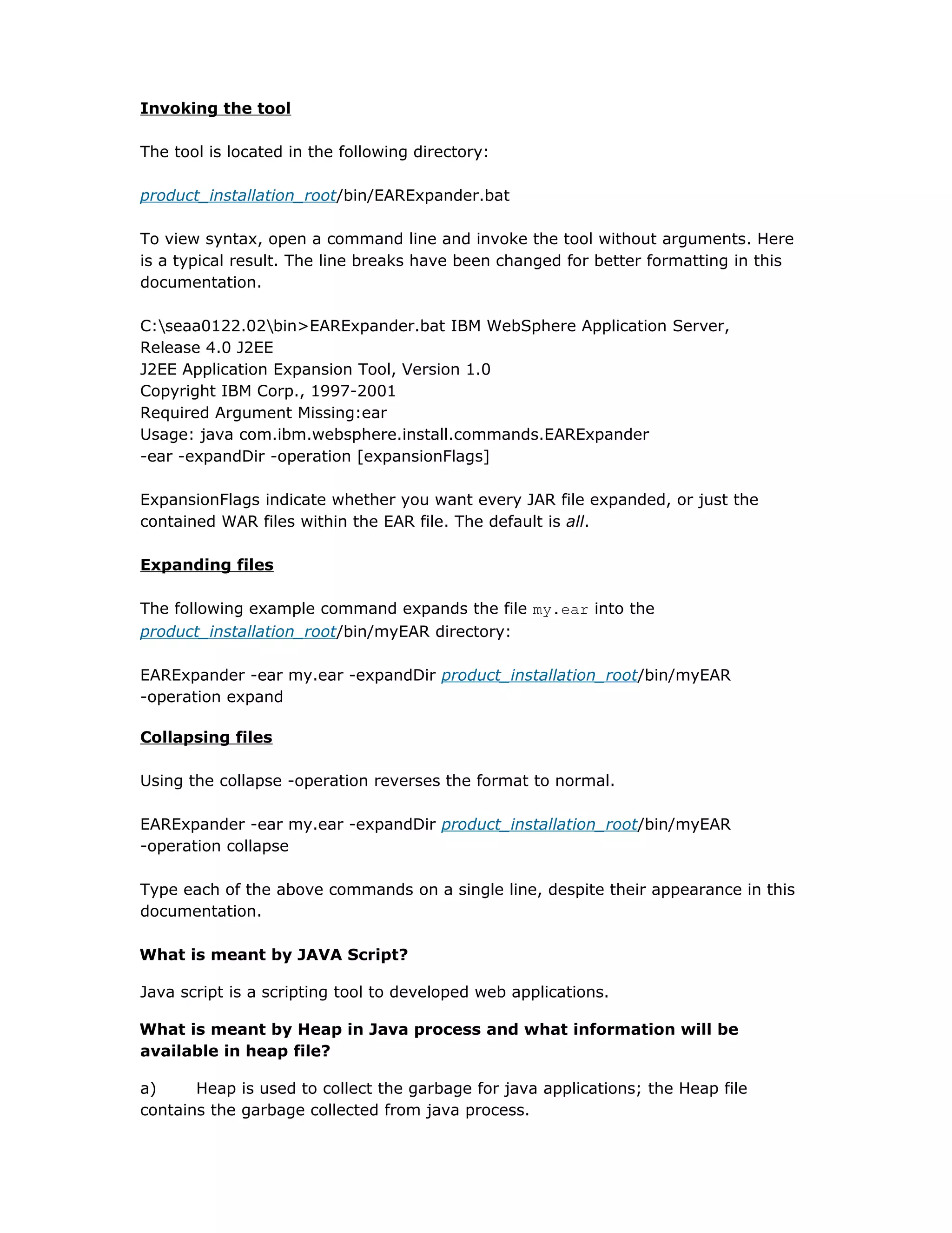 Invoking the tool
The tool is located in the following directory:
product_installation_root/bin/EARExpander.bat
To view syntax, open a command line and invoke the tool without arguments. Here
is a typical result. The line breaks have been changed for better formatting in this
documentation.
C:seaa0122.02bin>EARExpander.bat IBM WebSphere Application Server,
Release 4.0 J2EE
J2EE Application Expansion Tool, Version 1.0
Copyright IBM Corp., 1997-2001
Required Argument Missing:ear
Usage: java com.ibm.websphere.install.commands.EARExpander
-ear -expandDir -operation [expansionFlags]
ExpansionFlags indicate whether you want every JAR file expanded, or just the
contained WAR files within the EAR file. The default is all.
Expanding files
The following example command expands the file my.ear into the
product_installation_root/bin/myEAR directory:
EARExpander -ear my.ear -expandDir product_installation_root/bin/myEAR
-operation expand
Collapsing files
Using the collapse -operation reverses the format to normal.
EARExpander -ear my.ear -expandDir product_installation_root/bin/myEAR
-operation collapse
Type each of the above commands on a single line, despite their appearance in this
documentation.
What is meant by JAVA Script?
Java script is a scripting tool to developed web applications.
What is meant by Heap in Java process and what information will be
available in heap file?
a) Heap is used to collect the garbage for java applications; the Heap file
contains the garbage collected from java process.
 