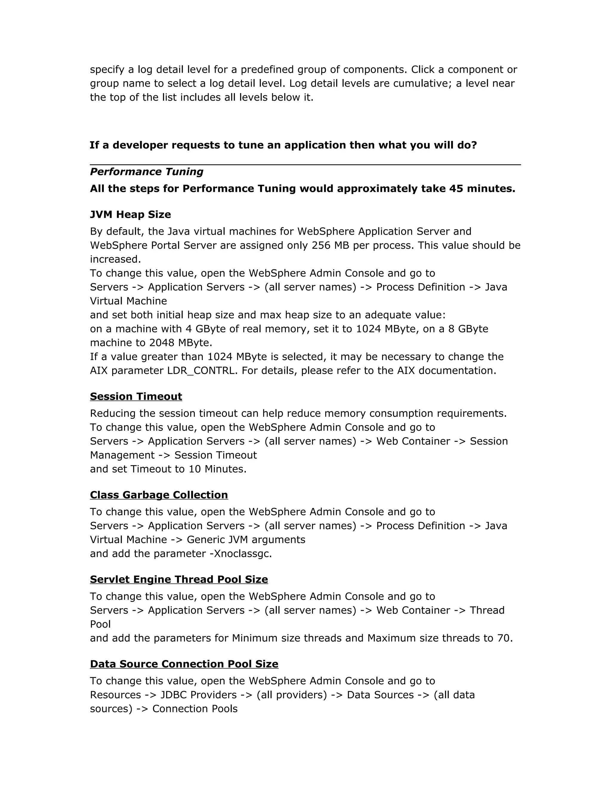 specify a log detail level for a predefined group of components. Click a component or
group name to select a log detail level. Log detail levels are cumulative; a level near
the top of the list includes all levels below it.
If a developer requests to tune an application then what you will do?
Performance Tuning
All the steps for Performance Tuning would approximately take 45 minutes.
JVM Heap Size
By default, the Java virtual machines for WebSphere Application Server and
WebSphere Portal Server are assigned only 256 MB per process. This value should be
increased.
To change this value, open the WebSphere Admin Console and go to
Servers -> Application Servers -> (all server names) -> Process Definition -> Java
Virtual Machine
and set both initial heap size and max heap size to an adequate value:
on a machine with 4 GByte of real memory, set it to 1024 MByte, on a 8 GByte
machine to 2048 MByte.
If a value greater than 1024 MByte is selected, it may be necessary to change the
AIX parameter LDR_CONTRL. For details, please refer to the AIX documentation.
Session Timeout
Reducing the session timeout can help reduce memory consumption requirements.
To change this value, open the WebSphere Admin Console and go to
Servers -> Application Servers -> (all server names) -> Web Container -> Session
Management -> Session Timeout
and set Timeout to 10 Minutes.
Class Garbage Collection
To change this value, open the WebSphere Admin Console and go to
Servers -> Application Servers -> (all server names) -> Process Definition -> Java
Virtual Machine -> Generic JVM arguments
and add the parameter -Xnoclassgc.
Servlet Engine Thread Pool Size
To change this value, open the WebSphere Admin Console and go to
Servers -> Application Servers -> (all server names) -> Web Container -> Thread
Pool
and add the parameters for Minimum size threads and Maximum size threads to 70.
Data Source Connection Pool Size
To change this value, open the WebSphere Admin Console and go to
Resources -> JDBC Providers -> (all providers) -> Data Sources -> (all data
sources) -> Connection Pools
 