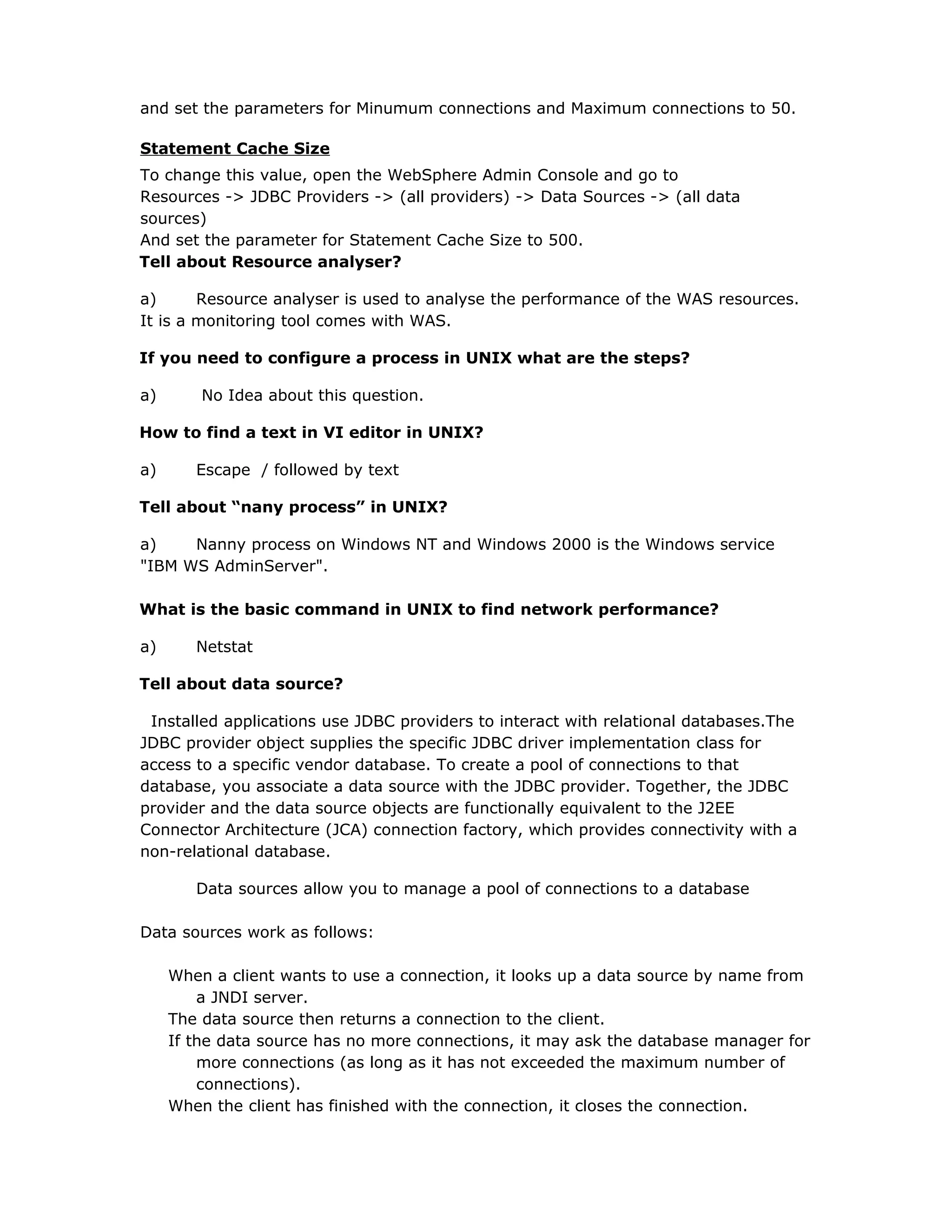 and set the parameters for Minumum connections and Maximum connections to 50.
Statement Cache Size
To change this value, open the WebSphere Admin Console and go to
Resources -> JDBC Providers -> (all providers) -> Data Sources -> (all data
sources)
And set the parameter for Statement Cache Size to 500.
Tell about Resource analyser?
a) Resource analyser is used to analyse the performance of the WAS resources.
It is a monitoring tool comes with WAS.
If you need to configure a process in UNIX what are the steps?
a) No Idea about this question.
How to find a text in VI editor in UNIX?
a) Escape / followed by text
Tell about “nany process” in UNIX?
a) Nanny process on Windows NT and Windows 2000 is the Windows service
"IBM WS AdminServer".
What is the basic command in UNIX to find network performance?
a) Netstat
Tell about data source?
Installed applications use JDBC providers to interact with relational databases.The
JDBC provider object supplies the specific JDBC driver implementation class for
access to a specific vendor database. To create a pool of connections to that
database, you associate a data source with the JDBC provider. Together, the JDBC
provider and the data source objects are functionally equivalent to the J2EE
Connector Architecture (JCA) connection factory, which provides connectivity with a
non-relational database.
Data sources allow you to manage a pool of connections to a database
Data sources work as follows:
When a client wants to use a connection, it looks up a data source by name from
a JNDI server.
The data source then returns a connection to the client.
If the data source has no more connections, it may ask the database manager for
more connections (as long as it has not exceeded the maximum number of
connections).
When the client has finished with the connection, it closes the connection.
 