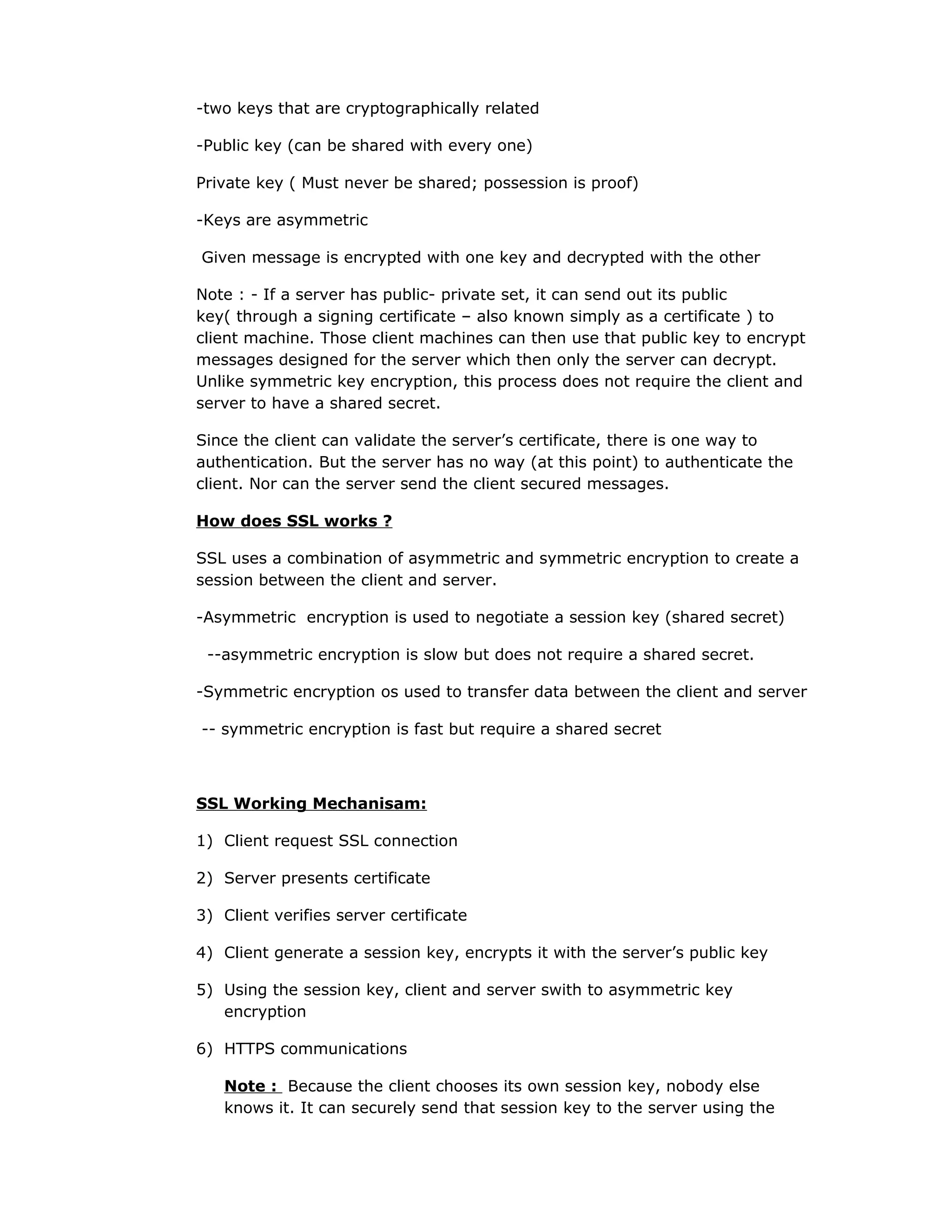 -two keys that are cryptographically related
-Public key (can be shared with every one)
Private key ( Must never be shared; possession is proof)
-Keys are asymmetric
Given message is encrypted with one key and decrypted with the other
Note : - If a server has public- private set, it can send out its public
key( through a signing certificate – also known simply as a certificate ) to
client machine. Those client machines can then use that public key to encrypt
messages designed for the server which then only the server can decrypt.
Unlike symmetric key encryption, this process does not require the client and
server to have a shared secret.
Since the client can validate the server’s certificate, there is one way to
authentication. But the server has no way (at this point) to authenticate the
client. Nor can the server send the client secured messages.
How does SSL works ?
SSL uses a combination of asymmetric and symmetric encryption to create a
session between the client and server.
-Asymmetric encryption is used to negotiate a session key (shared secret)
--asymmetric encryption is slow but does not require a shared secret.
-Symmetric encryption os used to transfer data between the client and server
-- symmetric encryption is fast but require a shared secret
SSL Working Mechanisam:
1) Client request SSL connection
2) Server presents certificate
3) Client verifies server certificate
4) Client generate a session key, encrypts it with the server’s public key
5) Using the session key, client and server swith to asymmetric key
encryption
6) HTTPS communications
Note : Because the client chooses its own session key, nobody else
knows it. It can securely send that session key to the server using the
 