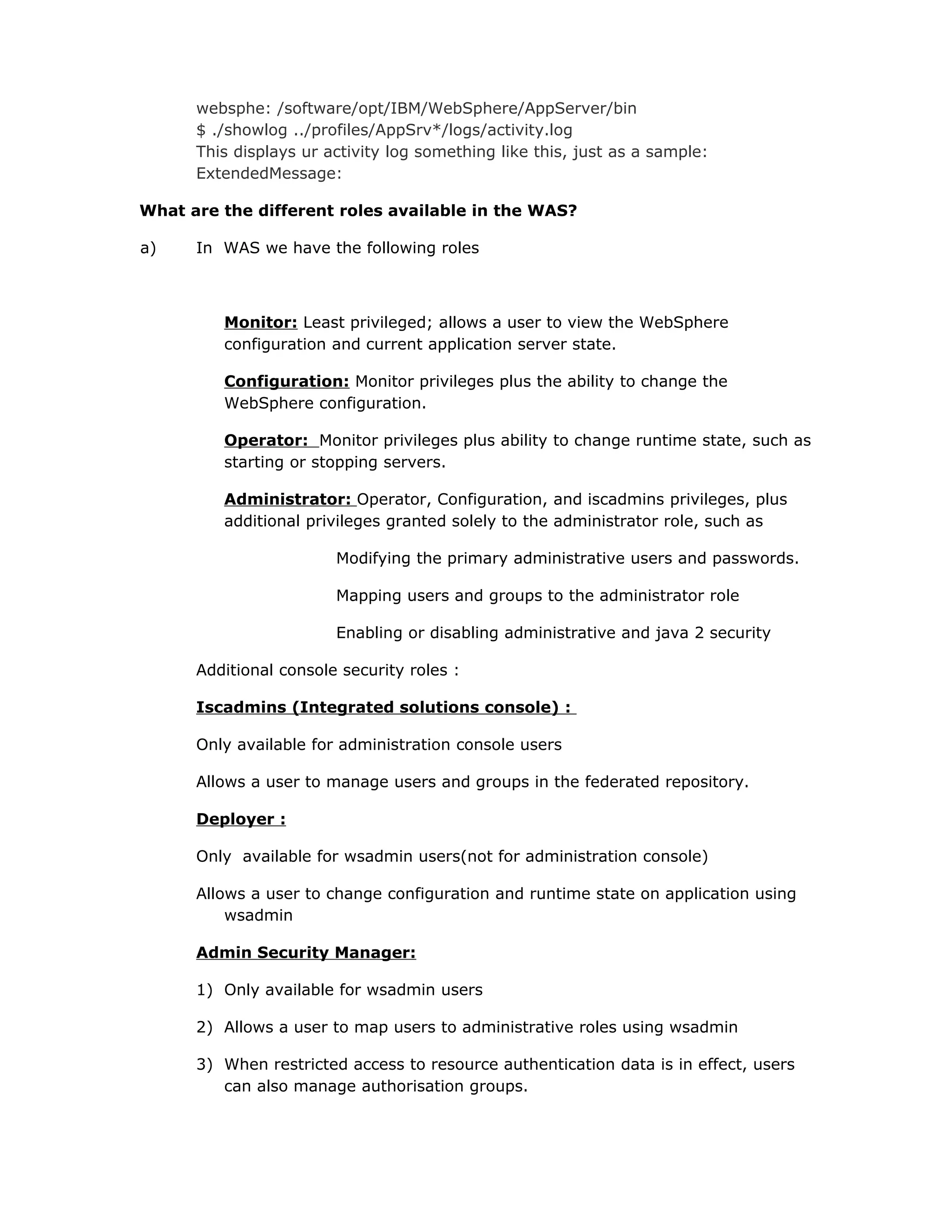 websphe: /software/opt/IBM/WebSphere/AppServer/bin
$ ./showlog ../profiles/AppSrv*/logs/activity.log
This displays ur activity log something like this, just as a sample:
ExtendedMessage:
What are the different roles available in the WAS?
a) In WAS we have the following roles
Monitor: Least privileged; allows a user to view the WebSphere
configuration and current application server state.
Configuration: Monitor privileges plus the ability to change the
WebSphere configuration.
Operator: Monitor privileges plus ability to change runtime state, such as
starting or stopping servers.
Administrator: Operator, Configuration, and iscadmins privileges, plus
additional privileges granted solely to the administrator role, such as
Modifying the primary administrative users and passwords.
Mapping users and groups to the administrator role
Enabling or disabling administrative and java 2 security
Additional console security roles :
Iscadmins (Integrated solutions console) :
Only available for administration console users
Allows a user to manage users and groups in the federated repository.
Deployer :
Only available for wsadmin users(not for administration console)
Allows a user to change configuration and runtime state on application using
wsadmin
Admin Security Manager:
1) Only available for wsadmin users
2) Allows a user to map users to administrative roles using wsadmin
3) When restricted access to resource authentication data is in effect, users
can also manage authorisation groups.
 