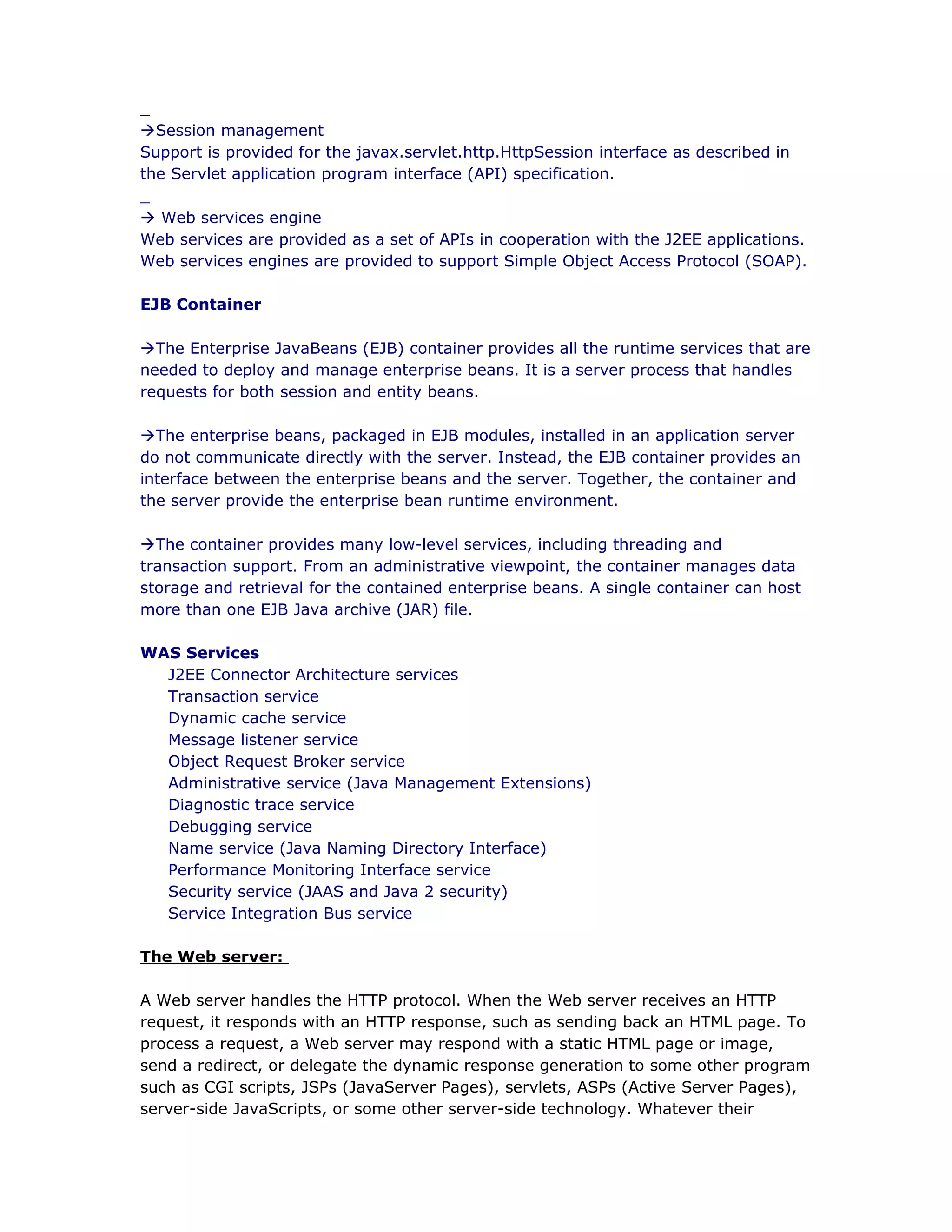 _
àSession management
Support is provided for the javax.servlet.http.HttpSession interface as described in
the Servlet application program interface (API) specification.
_
à Web services engine
Web services are provided as a set of APIs in cooperation with the J2EE applications.
Web services engines are provided to support Simple Object Access Protocol (SOAP).
EJB Container
àThe Enterprise JavaBeans (EJB) container provides all the runtime services that are
needed to deploy and manage enterprise beans. It is a server process that handles
requests for both session and entity beans.
àThe enterprise beans, packaged in EJB modules, installed in an application server
do not communicate directly with the server. Instead, the EJB container provides an
interface between the enterprise beans and the server. Together, the container and
the server provide the enterprise bean runtime environment.
àThe container provides many low-level services, including threading and
transaction support. From an administrative viewpoint, the container manages data
storage and retrieval for the contained enterprise beans. A single container can host
more than one EJB Java archive (JAR) file.
WAS Services
J2EE Connector Architecture services
Transaction service
Dynamic cache service
Message listener service
Object Request Broker service
Administrative service (Java Management Extensions)
Diagnostic trace service
Debugging service
Name service (Java Naming Directory Interface)
Performance Monitoring Interface service
Security service (JAAS and Java 2 security)
Service Integration Bus service
The Web server:
A Web server handles the HTTP protocol. When the Web server receives an HTTP
request, it responds with an HTTP response, such as sending back an HTML page. To
process a request, a Web server may respond with a static HTML page or image,
send a redirect, or delegate the dynamic response generation to some other program
such as CGI scripts, JSPs (JavaServer Pages), servlets, ASPs (Active Server Pages),
server-side JavaScripts, or some other server-side technology. Whatever their
 