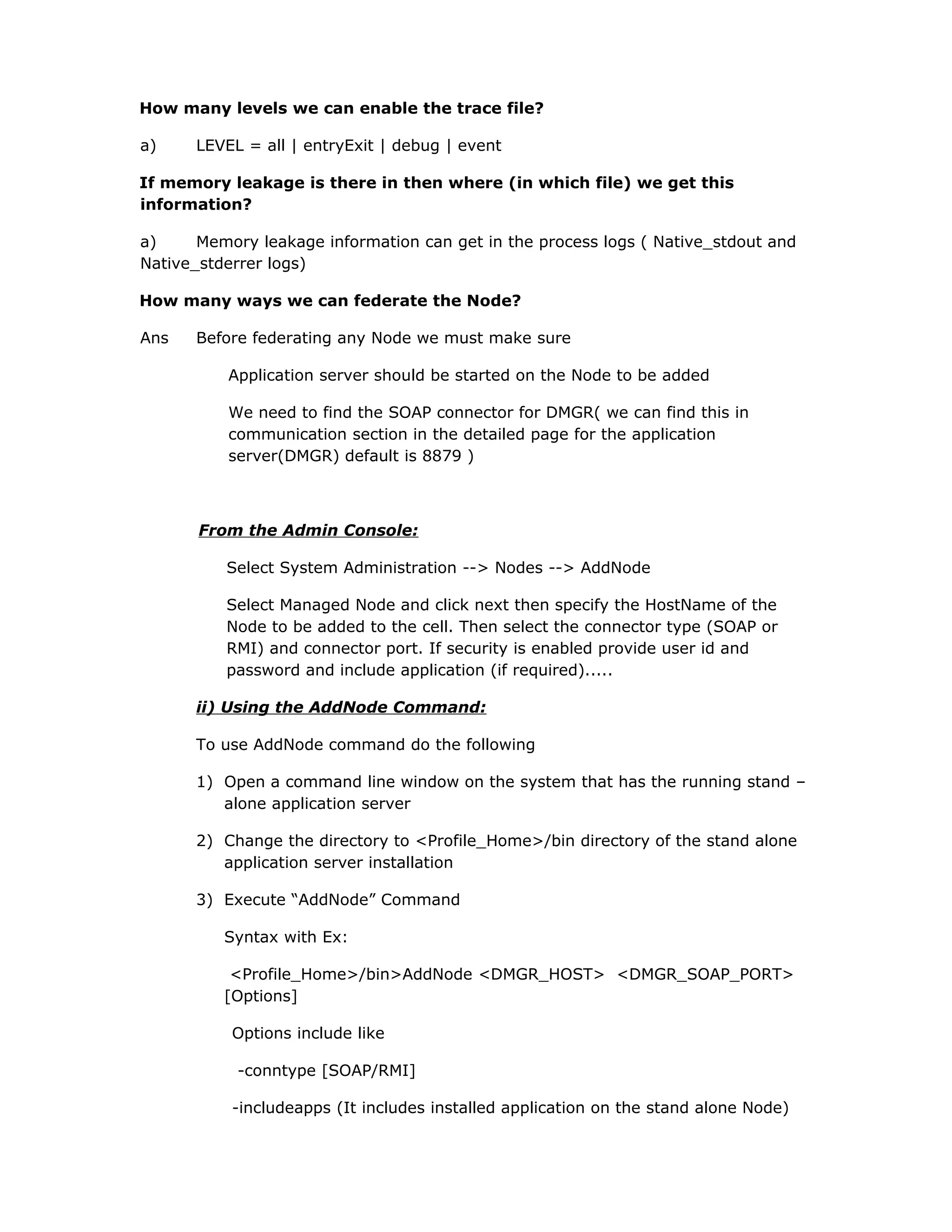 How many levels we can enable the trace file?
a) LEVEL = all | entryExit | debug | event
If memory leakage is there in then where (in which file) we get this
information?
a) Memory leakage information can get in the process logs ( Native_stdout and
Native_stderrer logs)
How many ways we can federate the Node?
Ans Before federating any Node we must make sure
Application server should be started on the Node to be added
We need to find the SOAP connector for DMGR( we can find this in
communication section in the detailed page for the application
server(DMGR) default is 8879 )
From the Admin Console:
Select System Administration --> Nodes --> AddNode
Select Managed Node and click next then specify the HostName of the
Node to be added to the cell. Then select the connector type (SOAP or
RMI) and connector port. If security is enabled provide user id and
password and include application (if required).....
ii) Using the AddNode Command:
To use AddNode command do the following
1) Open a command line window on the system that has the running stand –
alone application server
2) Change the directory to <Profile_Home>/bin directory of the stand alone
application server installation
3) Execute “AddNode” Command
Syntax with Ex:
<Profile_Home>/bin>AddNode <DMGR_HOST> <DMGR_SOAP_PORT>
[Options]
Options include like
-conntype [SOAP/RMI]
-includeapps (It includes installed application on the stand alone Node)
 