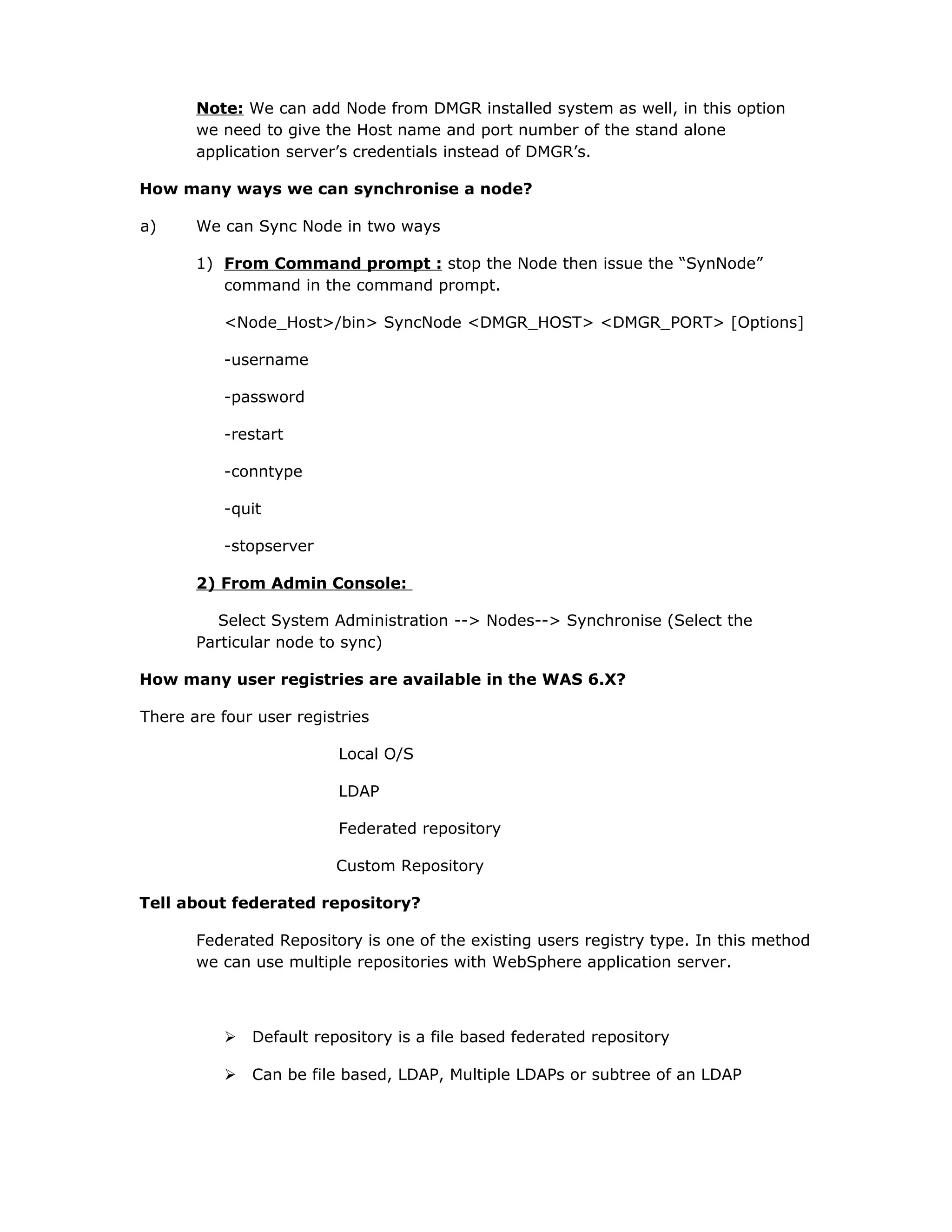 Note: We can add Node from DMGR installed system as well, in this option
we need to give the Host name and port number of the stand alone
application server’s credentials instead of DMGR’s.
How many ways we can synchronise a node?
a) We can Sync Node in two ways
1) From Command prompt : stop the Node then issue the “SynNode”
command in the command prompt.
<Node_Host>/bin> SyncNode <DMGR_HOST> <DMGR_PORT> [Options]
-username
-password
-restart
-conntype
-quit
-stopserver
2) From Admin Console:
Select System Administration --> Nodes--> Synchronise (Select the
Particular node to sync)
How many user registries are available in the WAS 6.X?
There are four user registries
Local O/S
LDAP
Federated repository
Custom Repository
Tell about federated repository?
Federated Repository is one of the existing users registry type. In this method
we can use multiple repositories with WebSphere application server.
 Default repository is a file based federated repository
 Can be file based, LDAP, Multiple LDAPs or subtree of an LDAP
 