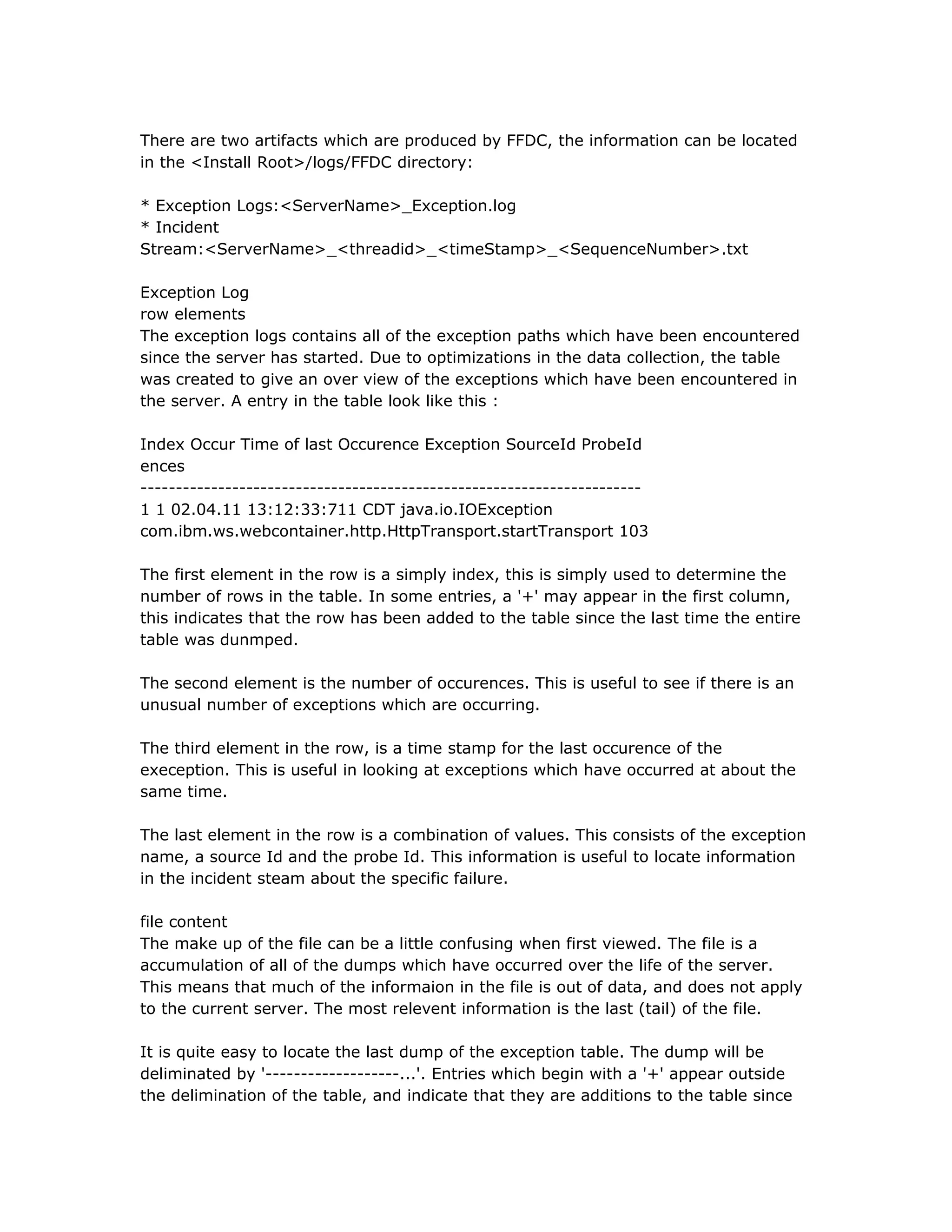 There are two artifacts which are produced by FFDC, the information can be located
in the <Install Root>/logs/FFDC directory:
* Exception Logs:<ServerName>_Exception.log
* Incident
Stream:<ServerName>_<threadid>_<timeStamp>_<SequenceNumber>.txt
Exception Log
row elements
The exception logs contains all of the exception paths which have been encountered
since the server has started. Due to optimizations in the data collection, the table
was created to give an over view of the exceptions which have been encountered in
the server. A entry in the table look like this :
Index Occur Time of last Occurence Exception SourceId ProbeId
ences
-----------------------------------------------------------------------
1 1 02.04.11 13:12:33:711 CDT java.io.IOException
com.ibm.ws.webcontainer.http.HttpTransport.startTransport 103
The first element in the row is a simply index, this is simply used to determine the
number of rows in the table. In some entries, a '+' may appear in the first column,
this indicates that the row has been added to the table since the last time the entire
table was dunmped.
The second element is the number of occurences. This is useful to see if there is an
unusual number of exceptions which are occurring.
The third element in the row, is a time stamp for the last occurence of the
exeception. This is useful in looking at exceptions which have occurred at about the
same time.
The last element in the row is a combination of values. This consists of the exception
name, a source Id and the probe Id. This information is useful to locate information
in the incident steam about the specific failure.
file content
The make up of the file can be a little confusing when first viewed. The file is a
accumulation of all of the dumps which have occurred over the life of the server.
This means that much of the informaion in the file is out of data, and does not apply
to the current server. The most relevent information is the last (tail) of the file.
It is quite easy to locate the last dump of the exception table. The dump will be
deliminated by '-------------------...'. Entries which begin with a '+' appear outside
the delimination of the table, and indicate that they are additions to the table since
 