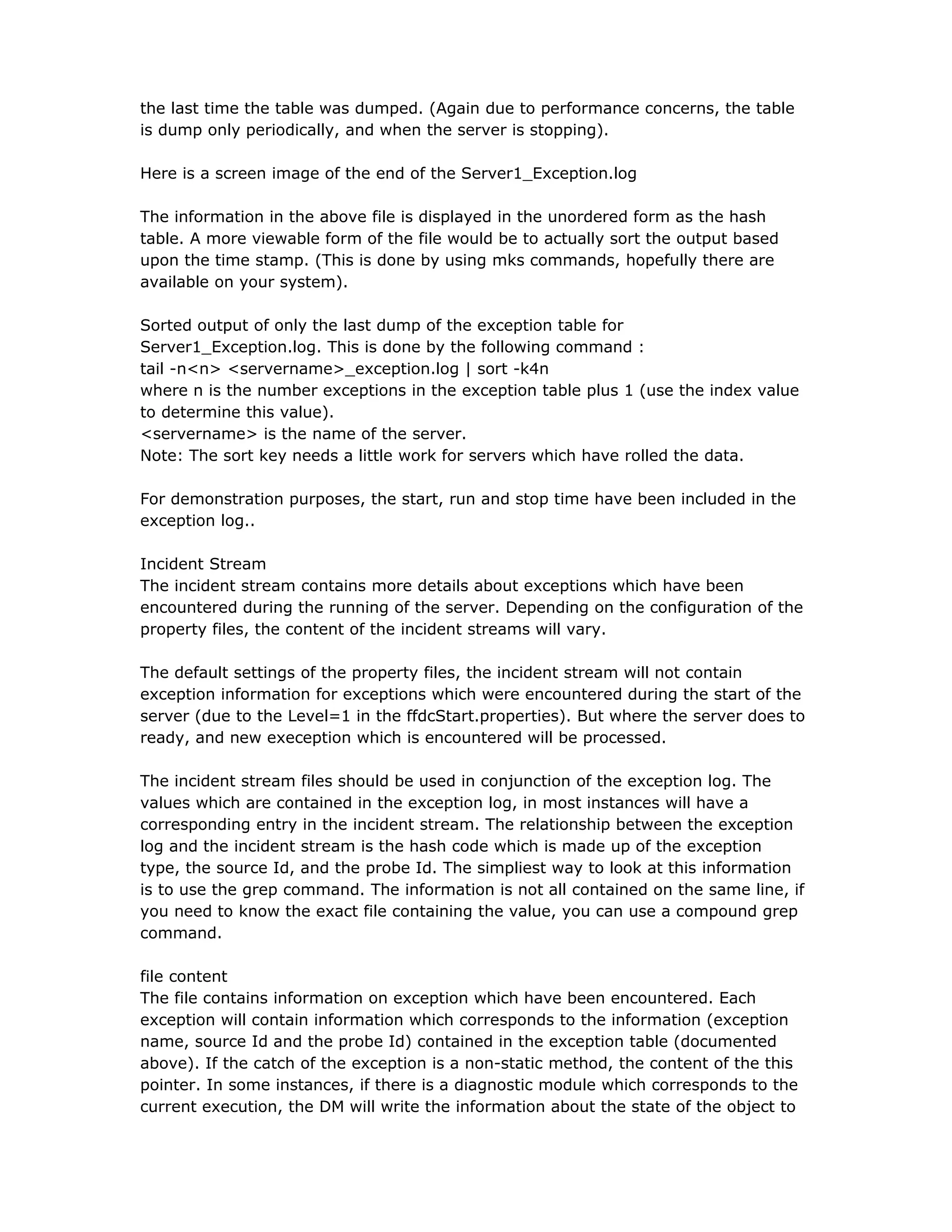 the last time the table was dumped. (Again due to performance concerns, the table
is dump only periodically, and when the server is stopping).
Here is a screen image of the end of the Server1_Exception.log
The information in the above file is displayed in the unordered form as the hash
table. A more viewable form of the file would be to actually sort the output based
upon the time stamp. (This is done by using mks commands, hopefully there are
available on your system).
Sorted output of only the last dump of the exception table for
Server1_Exception.log. This is done by the following command :
tail -n<n> <servername>_exception.log | sort -k4n
where n is the number exceptions in the exception table plus 1 (use the index value
to determine this value).
<servername> is the name of the server.
Note: The sort key needs a little work for servers which have rolled the data.
For demonstration purposes, the start, run and stop time have been included in the
exception log..
Incident Stream
The incident stream contains more details about exceptions which have been
encountered during the running of the server. Depending on the configuration of the
property files, the content of the incident streams will vary.
The default settings of the property files, the incident stream will not contain
exception information for exceptions which were encountered during the start of the
server (due to the Level=1 in the ffdcStart.properties). But where the server does to
ready, and new exeception which is encountered will be processed.
The incident stream files should be used in conjunction of the exception log. The
values which are contained in the exception log, in most instances will have a
corresponding entry in the incident stream. The relationship between the exception
log and the incident stream is the hash code which is made up of the exception
type, the source Id, and the probe Id. The simpliest way to look at this information
is to use the grep command. The information is not all contained on the same line, if
you need to know the exact file containing the value, you can use a compound grep
command.
file content
The file contains information on exception which have been encountered. Each
exception will contain information which corresponds to the information (exception
name, source Id and the probe Id) contained in the exception table (documented
above). If the catch of the exception is a non-static method, the content of the this
pointer. In some instances, if there is a diagnostic module which corresponds to the
current execution, the DM will write the information about the state of the object to
 