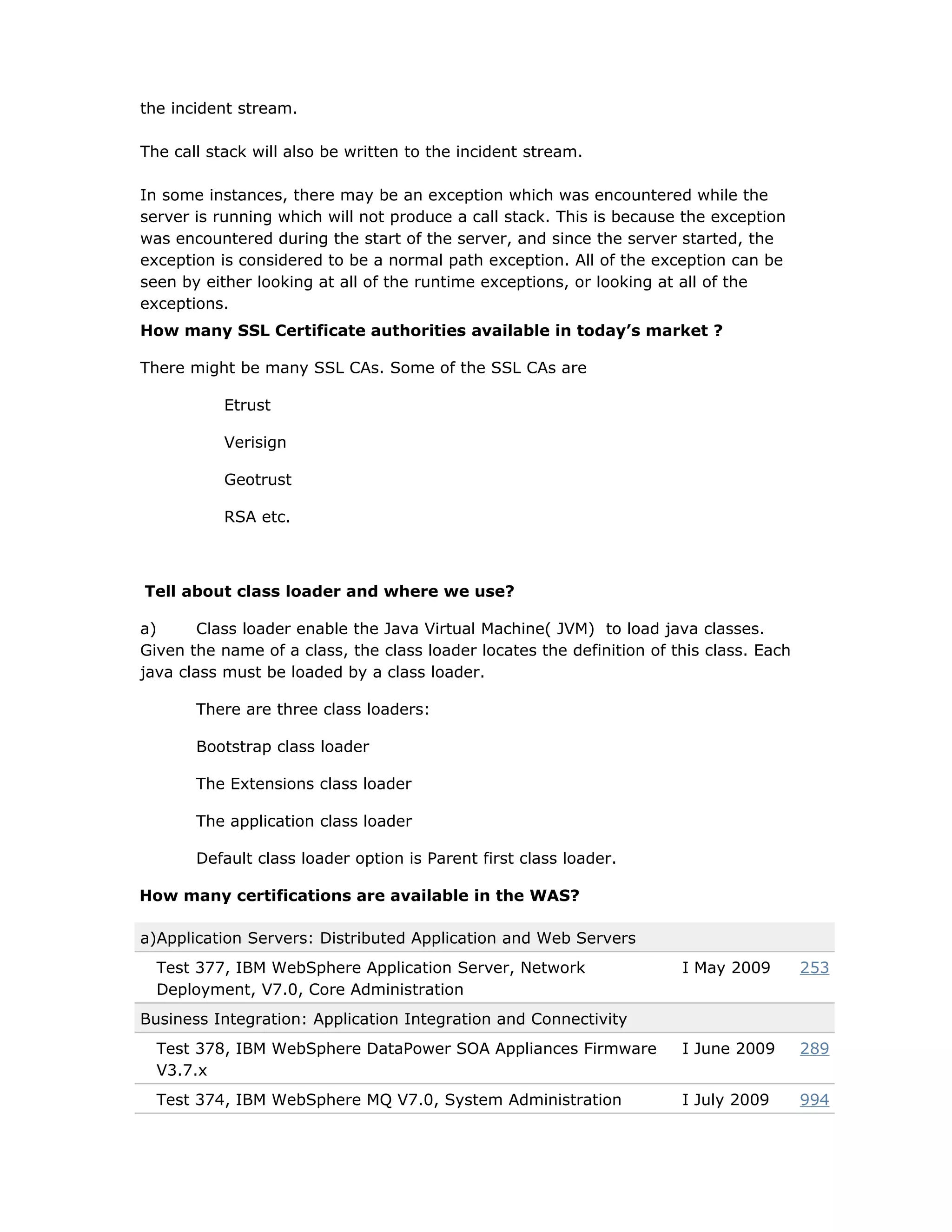 the incident stream.
The call stack will also be written to the incident stream.
In some instances, there may be an exception which was encountered while the
server is running which will not produce a call stack. This is because the exception
was encountered during the start of the server, and since the server started, the
exception is considered to be a normal path exception. All of the exception can be
seen by either looking at all of the runtime exceptions, or looking at all of the
exceptions.
How many SSL Certificate authorities available in today’s market ?
There might be many SSL CAs. Some of the SSL CAs are
Etrust
Verisign
Geotrust
RSA etc.
Tell about class loader and where we use?
a) Class loader enable the Java Virtual Machine( JVM) to load java classes.
Given the name of a class, the class loader locates the definition of this class. Each
java class must be loaded by a class loader.
There are three class loaders:
Bootstrap class loader
The Extensions class loader
The application class loader
Default class loader option is Parent first class loader.
How many certifications are available in the WAS?
a)Application Servers: Distributed Application and Web Servers
Test 377, IBM WebSphere Application Server, Network
Deployment, V7.0, Core Administration
I May 2009 253
Business Integration: Application Integration and Connectivity
Test 378, IBM WebSphere DataPower SOA Appliances Firmware
V3.7.x
I June 2009 289
Test 374, IBM WebSphere MQ V7.0, System Administration I July 2009 994
 