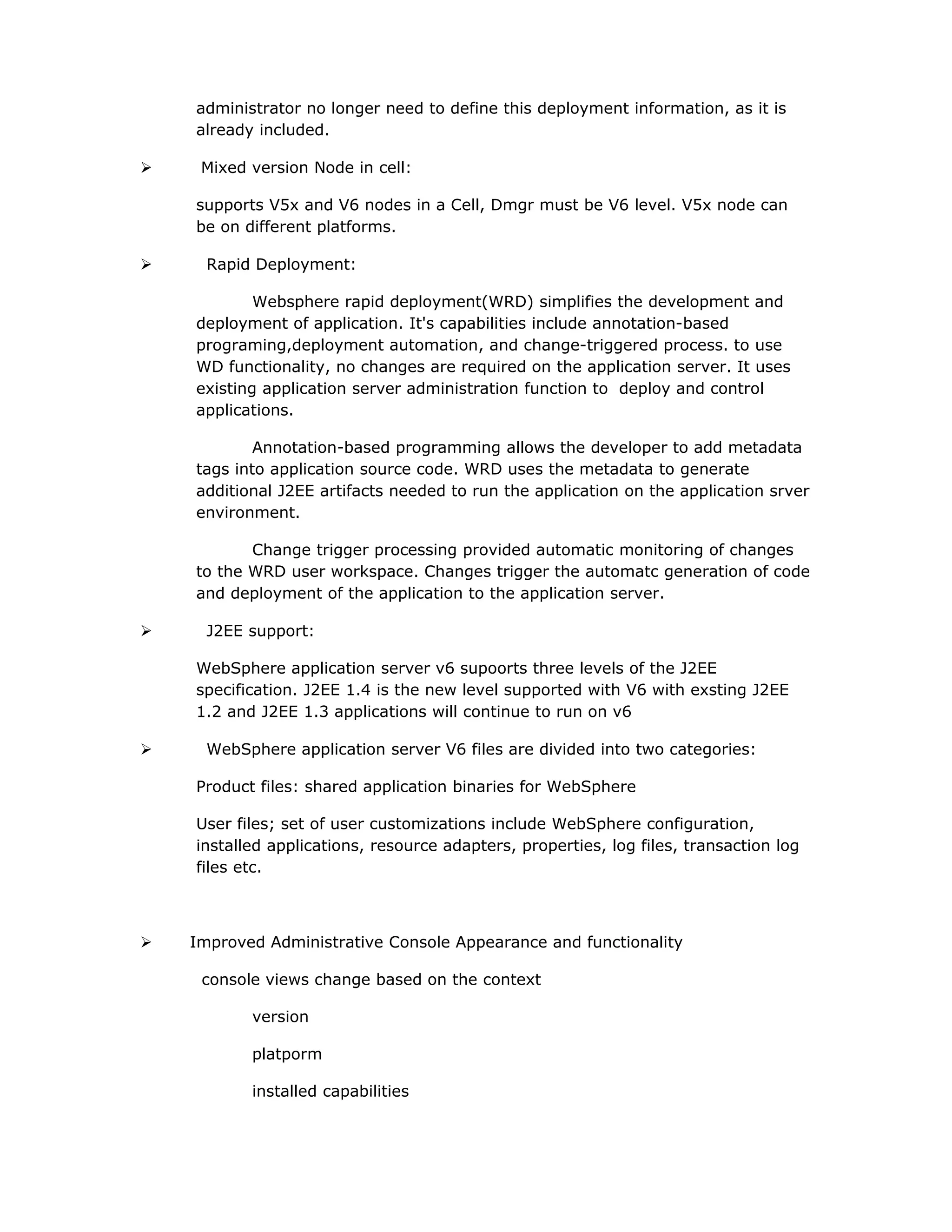 administrator no longer need to define this deployment information, as it is
already included.
 Mixed version Node in cell:
supports V5x and V6 nodes in a Cell, Dmgr must be V6 level. V5x node can
be on different platforms.
 Rapid Deployment:
Websphere rapid deployment(WRD) simplifies the development and
deployment of application. It's capabilities include annotation-based
programing,deployment automation, and change-triggered process. to use
WD functionality, no changes are required on the application server. It uses
existing application server administration function to deploy and control
applications.
Annotation-based programming allows the developer to add metadata
tags into application source code. WRD uses the metadata to generate
additional J2EE artifacts needed to run the application on the application srver
environment.
Change trigger processing provided automatic monitoring of changes
to the WRD user workspace. Changes trigger the automatc generation of code
and deployment of the application to the application server.
 J2EE support:
WebSphere application server v6 supoorts three levels of the J2EE
specification. J2EE 1.4 is the new level supported with V6 with exsting J2EE
1.2 and J2EE 1.3 applications will continue to run on v6
 WebSphere application server V6 files are divided into two categories:
Product files: shared application binaries for WebSphere
User files; set of user customizations include WebSphere configuration,
installed applications, resource adapters, properties, log files, transaction log
files etc.
 Improved Administrative Console Appearance and functionality
console views change based on the context
version
platporm
installed capabilities
 