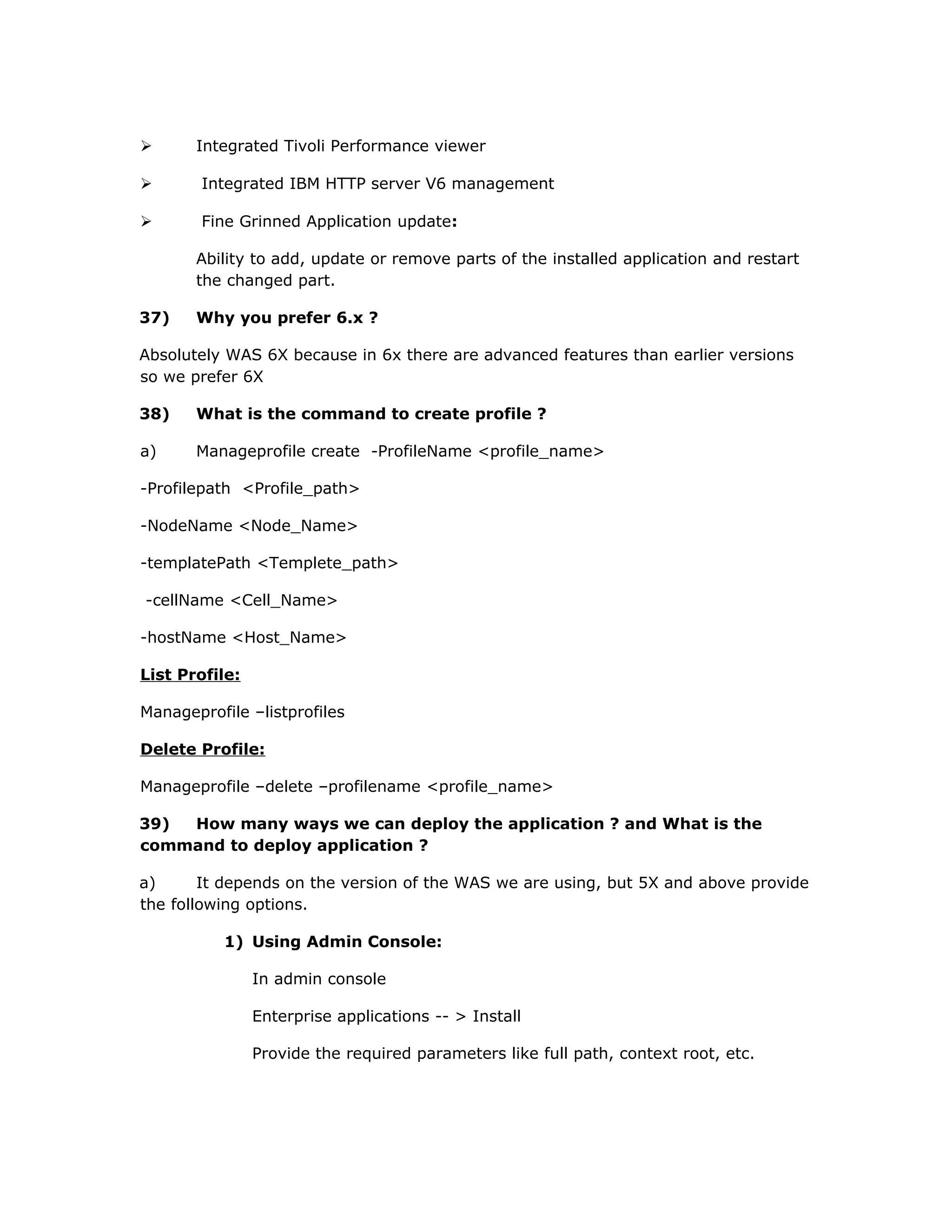  Integrated Tivoli Performance viewer
 Integrated IBM HTTP server V6 management
 Fine Grinned Application update:
Ability to add, update or remove parts of the installed application and restart
the changed part.
37) Why you prefer 6.x ?
Absolutely WAS 6X because in 6x there are advanced features than earlier versions
so we prefer 6X
38) What is the command to create profile ?
a) Manageprofile create -ProfileName <profile_name>
-Profilepath <Profile_path>
-NodeName <Node_Name>
-templatePath <Templete_path>
-cellName <Cell_Name>
-hostName <Host_Name>
List Profile:
Manageprofile –listprofiles
Delete Profile:
Manageprofile –delete –profilename <profile_name>
39) How many ways we can deploy the application ? and What is the
command to deploy application ?
a) It depends on the version of the WAS we are using, but 5X and above provide
the following options.
1) Using Admin Console:
In admin console
Enterprise applications -- > Install
Provide the required parameters like full path, context root, etc.
 