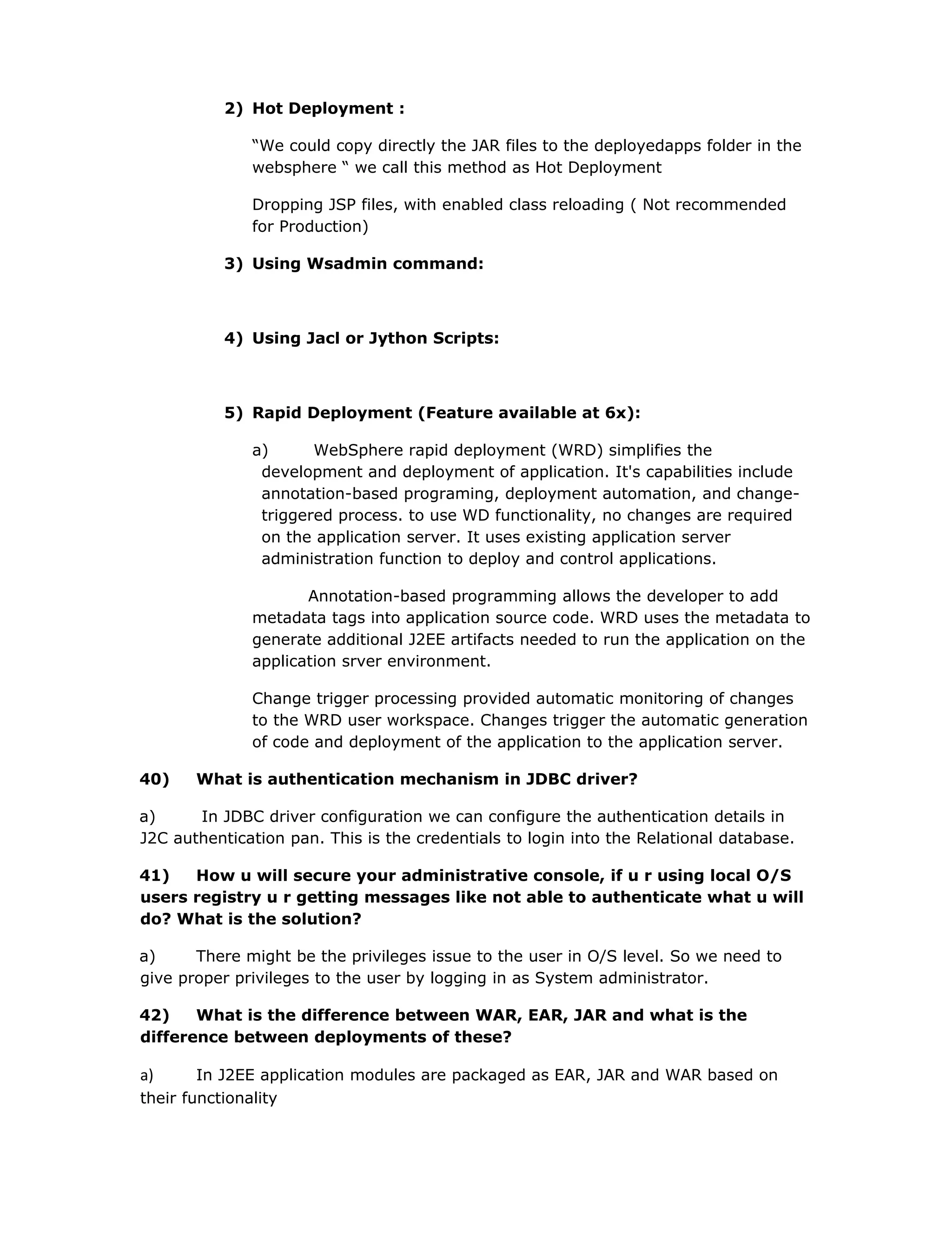 2) Hot Deployment :
“We could copy directly the JAR files to the deployedapps folder in the
websphere “ we call this method as Hot Deployment
Dropping JSP files, with enabled class reloading ( Not recommended
for Production)
3) Using Wsadmin command:
4) Using Jacl or Jython Scripts:
5) Rapid Deployment (Feature available at 6x):
a) WebSphere rapid deployment (WRD) simplifies the
development and deployment of application. It's capabilities include
annotation-based programing, deployment automation, and change-
triggered process. to use WD functionality, no changes are required
on the application server. It uses existing application server
administration function to deploy and control applications.
Annotation-based programming allows the developer to add
metadata tags into application source code. WRD uses the metadata to
generate additional J2EE artifacts needed to run the application on the
application srver environment.
Change trigger processing provided automatic monitoring of changes
to the WRD user workspace. Changes trigger the automatic generation
of code and deployment of the application to the application server.
40) What is authentication mechanism in JDBC driver?
a) In JDBC driver configuration we can configure the authentication details in
J2C authentication pan. This is the credentials to login into the Relational database.
41) How u will secure your administrative console, if u r using local O/S
users registry u r getting messages like not able to authenticate what u will
do? What is the solution?
a) There might be the privileges issue to the user in O/S level. So we need to
give proper privileges to the user by logging in as System administrator.
42) What is the difference between WAR, EAR, JAR and what is the
difference between deployments of these?
a) In J2EE application modules are packaged as EAR, JAR and WAR based on
their functionality
 