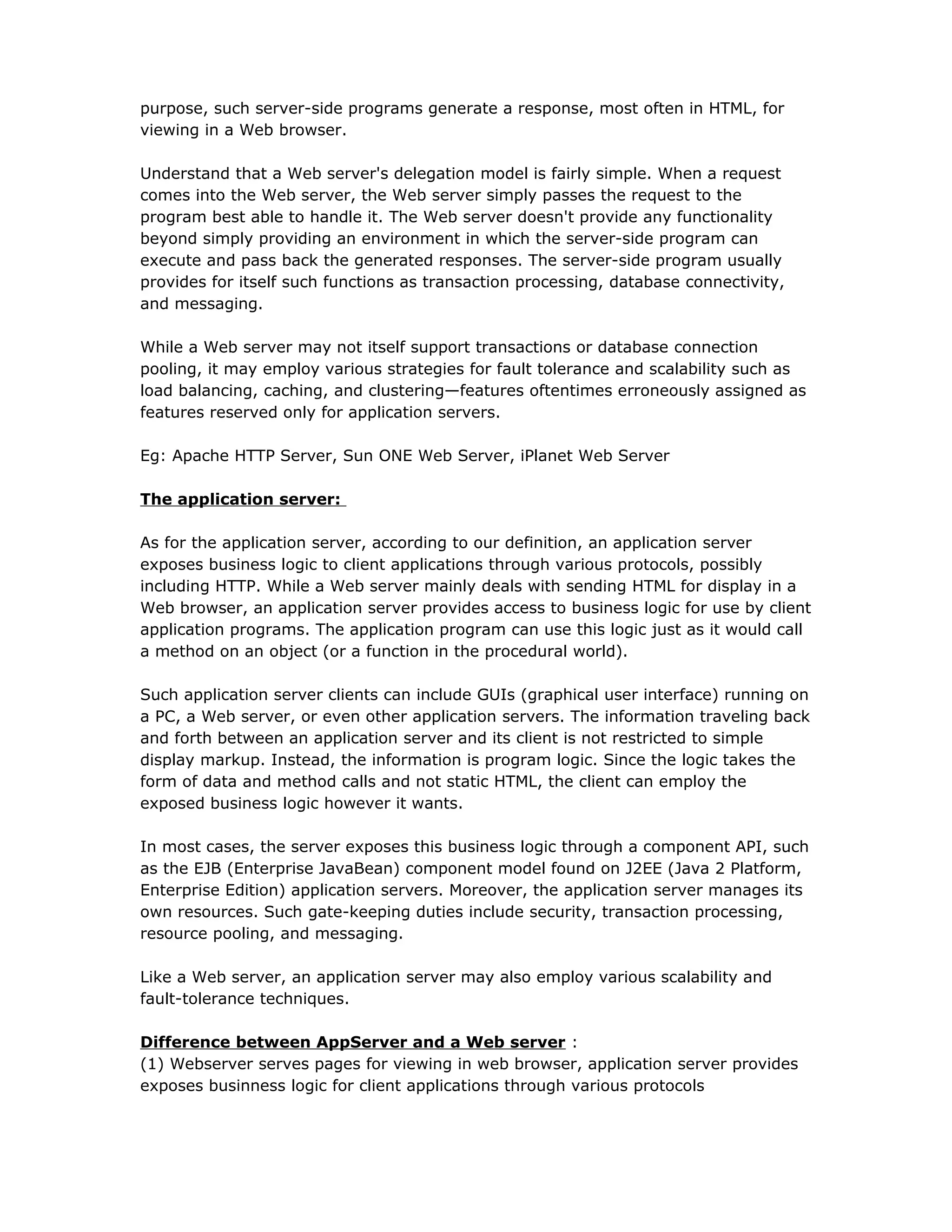 purpose, such server-side programs generate a response, most often in HTML, for
viewing in a Web browser.
Understand that a Web server's delegation model is fairly simple. When a request
comes into the Web server, the Web server simply passes the request to the
program best able to handle it. The Web server doesn't provide any functionality
beyond simply providing an environment in which the server-side program can
execute and pass back the generated responses. The server-side program usually
provides for itself such functions as transaction processing, database connectivity,
and messaging.
While a Web server may not itself support transactions or database connection
pooling, it may employ various strategies for fault tolerance and scalability such as
load balancing, caching, and clustering—features oftentimes erroneously assigned as
features reserved only for application servers.
Eg: Apache HTTP Server, Sun ONE Web Server, iPlanet Web Server
The application server:
As for the application server, according to our definition, an application server
exposes business logic to client applications through various protocols, possibly
including HTTP. While a Web server mainly deals with sending HTML for display in a
Web browser, an application server provides access to business logic for use by client
application programs. The application program can use this logic just as it would call
a method on an object (or a function in the procedural world).
Such application server clients can include GUIs (graphical user interface) running on
a PC, a Web server, or even other application servers. The information traveling back
and forth between an application server and its client is not restricted to simple
display markup. Instead, the information is program logic. Since the logic takes the
form of data and method calls and not static HTML, the client can employ the
exposed business logic however it wants.
In most cases, the server exposes this business logic through a component API, such
as the EJB (Enterprise JavaBean) component model found on J2EE (Java 2 Platform,
Enterprise Edition) application servers. Moreover, the application server manages its
own resources. Such gate-keeping duties include security, transaction processing,
resource pooling, and messaging.
Like a Web server, an application server may also employ various scalability and
fault-tolerance techniques.
Difference between AppServer and a Web server :
(1) Webserver serves pages for viewing in web browser, application server provides
exposes businness logic for client applications through various protocols
 