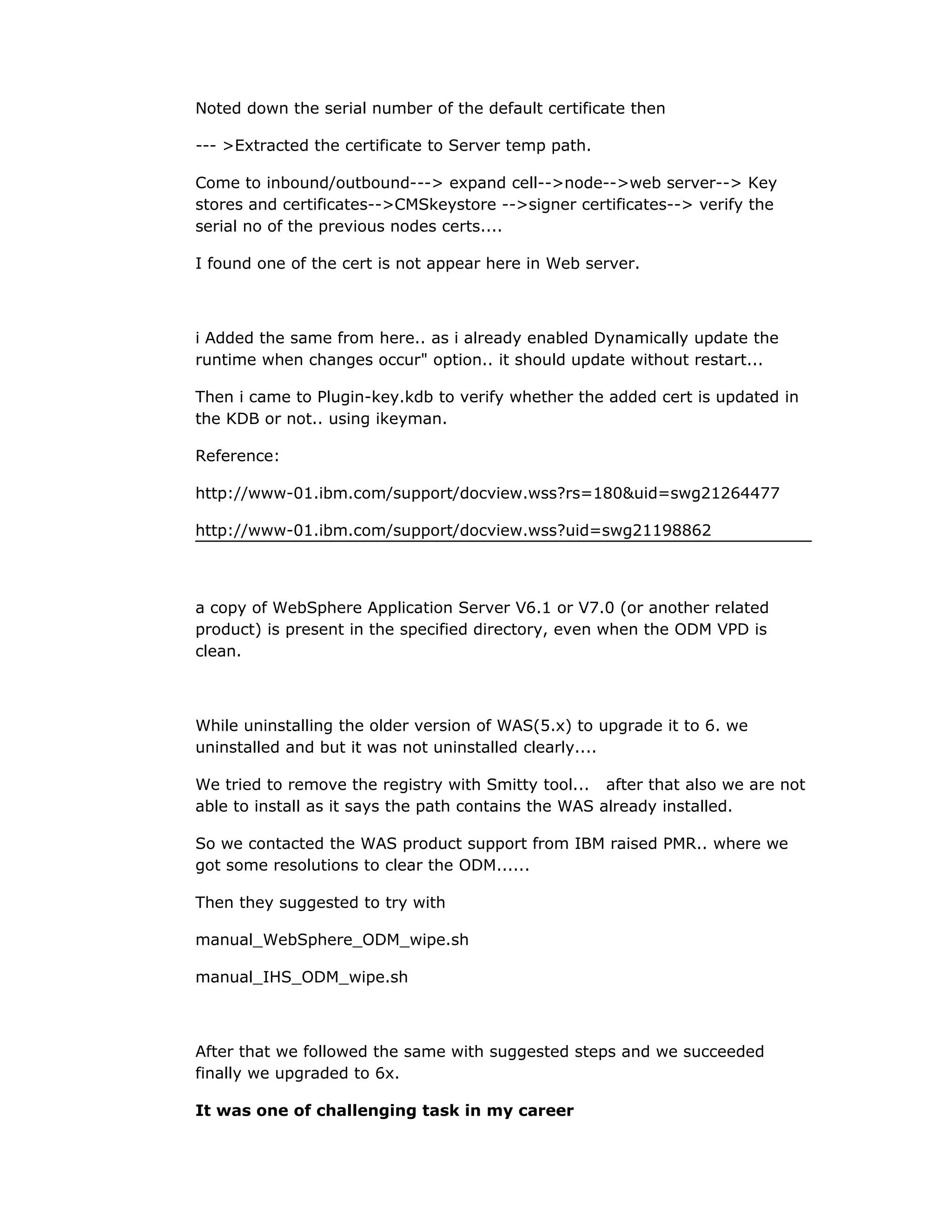 Noted down the serial number of the default certificate then
--- >Extracted the certificate to Server temp path.
Come to inbound/outbound---> expand cell-->node-->web server--> Key
stores and certificates-->CMSkeystore -->signer certificates--> verify the
serial no of the previous nodes certs....
I found one of the cert is not appear here in Web server.
i Added the same from here.. as i already enabled Dynamically update the
runtime when changes occur" option.. it should update without restart...
Then i came to Plugin-key.kdb to verify whether the added cert is updated in
the KDB or not.. using ikeyman.
Reference:
http://www-01.ibm.com/support/docview.wss?rs=180&uid=swg21264477
http://www-01.ibm.com/support/docview.wss?uid=swg21198862
a copy of WebSphere Application Server V6.1 or V7.0 (or another related
product) is present in the specified directory, even when the ODM VPD is
clean.
While uninstalling the older version of WAS(5.x) to upgrade it to 6. we
uninstalled and but it was not uninstalled clearly....
We tried to remove the registry with Smitty tool... after that also we are not
able to install as it says the path contains the WAS already installed.
So we contacted the WAS product support from IBM raised PMR.. where we
got some resolutions to clear the ODM......
Then they suggested to try with
manual_WebSphere_ODM_wipe.sh
manual_IHS_ODM_wipe.sh
After that we followed the same with suggested steps and we succeeded
finally we upgraded to 6x.
It was one of challenging task in my career
 