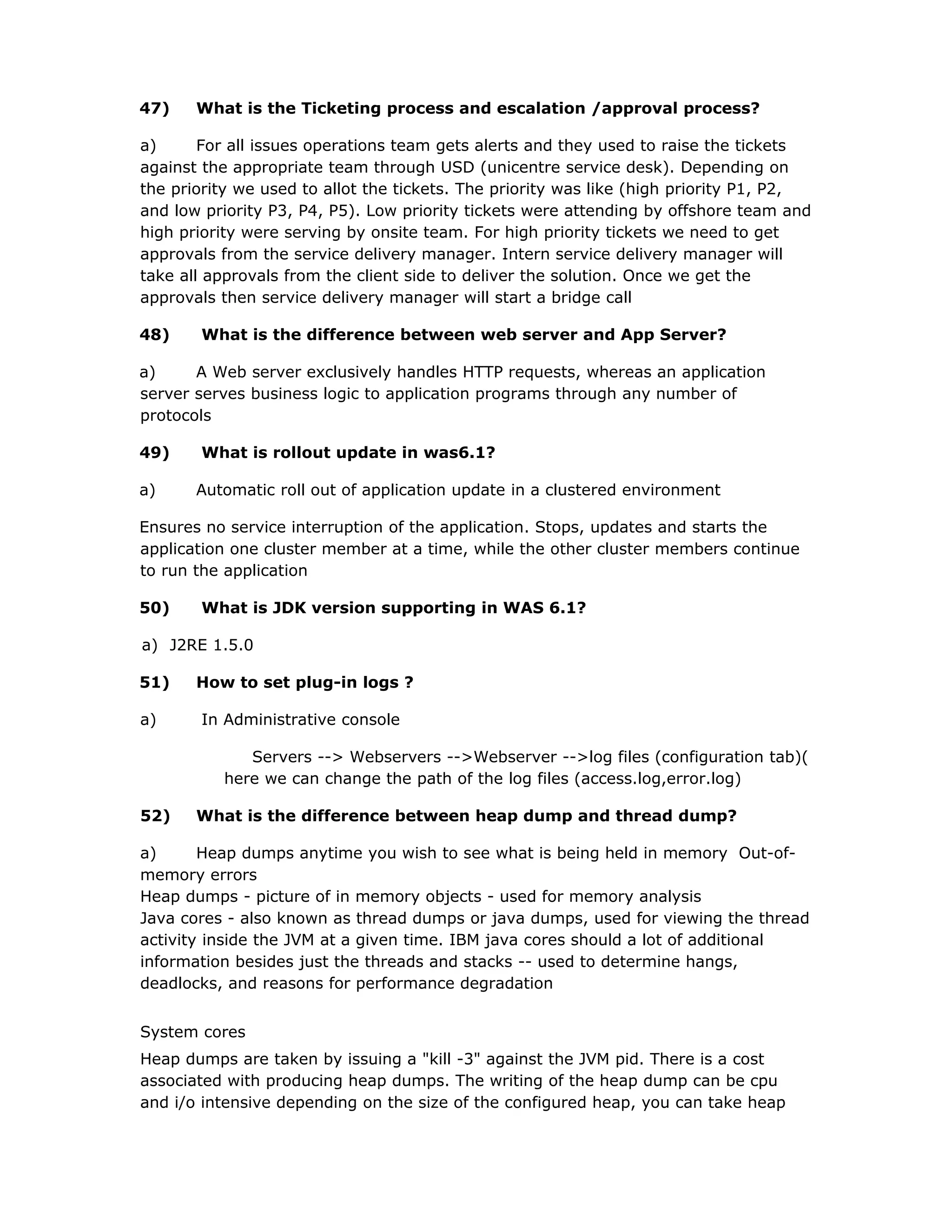 47) What is the Ticketing process and escalation /approval process?
a) For all issues operations team gets alerts and they used to raise the tickets
against the appropriate team through USD (unicentre service desk). Depending on
the priority we used to allot the tickets. The priority was like (high priority P1, P2,
and low priority P3, P4, P5). Low priority tickets were attending by offshore team and
high priority were serving by onsite team. For high priority tickets we need to get
approvals from the service delivery manager. Intern service delivery manager will
take all approvals from the client side to deliver the solution. Once we get the
approvals then service delivery manager will start a bridge call
48) What is the difference between web server and App Server?
a) A Web server exclusively handles HTTP requests, whereas an application
server serves business logic to application programs through any number of
protocols
49) What is rollout update in was6.1?
a) Automatic roll out of application update in a clustered environment
Ensures no service interruption of the application. Stops, updates and starts the
application one cluster member at a time, while the other cluster members continue
to run the application
50) What is JDK version supporting in WAS 6.1?
a) J2RE 1.5.0
51) How to set plug-in logs ?
a) In Administrative console
Servers --> Webservers -->Webserver -->log files (configuration tab)(
here we can change the path of the log files (access.log,error.log)
52) What is the difference between heap dump and thread dump?
a) Heap dumps anytime you wish to see what is being held in memory Out-of-
memory errors
Heap dumps - picture of in memory objects - used for memory analysis
Java cores - also known as thread dumps or java dumps, used for viewing the thread
activity inside the JVM at a given time. IBM java cores should a lot of additional
information besides just the threads and stacks -- used to determine hangs,
deadlocks, and reasons for performance degradation
System cores
Heap dumps are taken by issuing a "kill -3" against the JVM pid. There is a cost
associated with producing heap dumps. The writing of the heap dump can be cpu
and i/o intensive depending on the size of the configured heap, you can take heap
 
