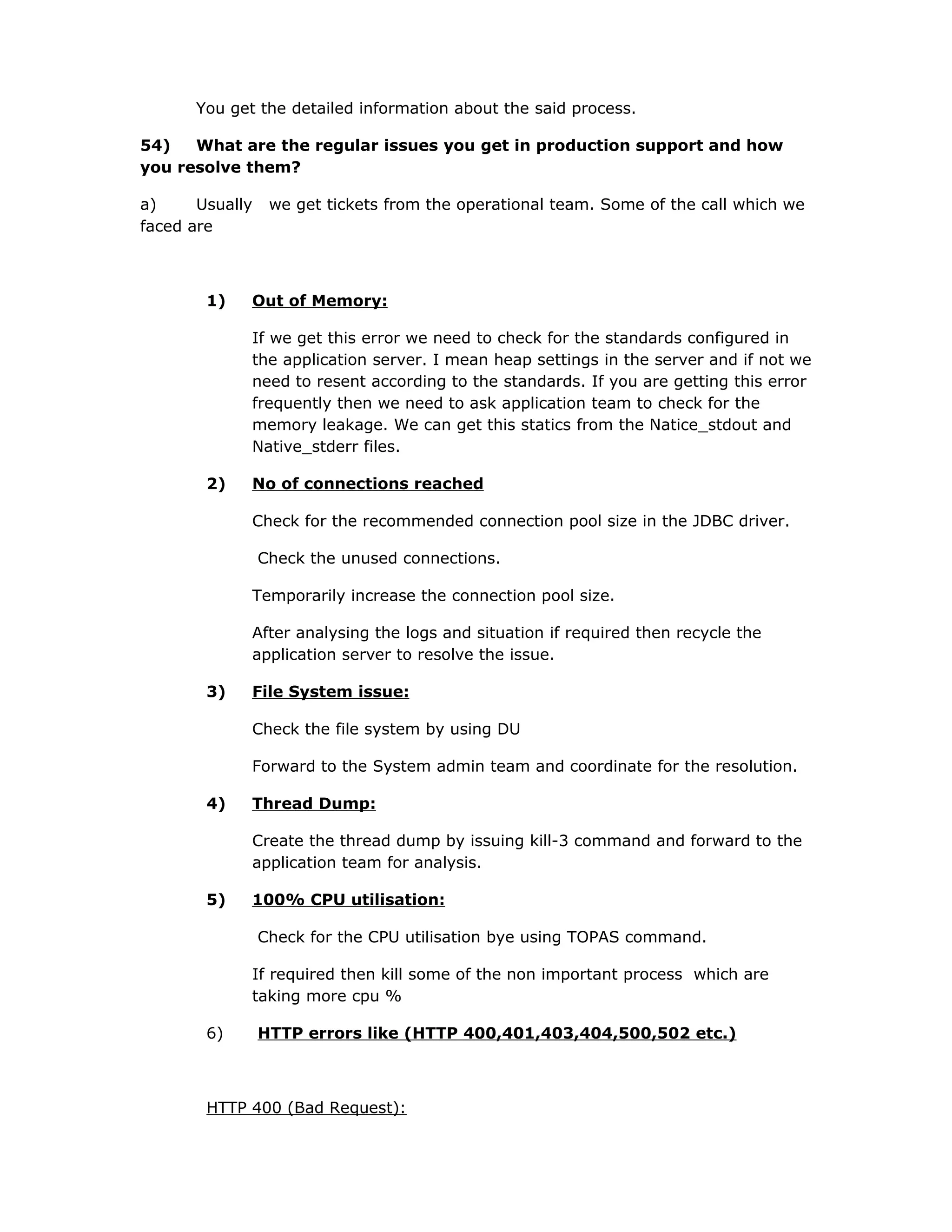 You get the detailed information about the said process.
54) What are the regular issues you get in production support and how
you resolve them?
a) Usually we get tickets from the operational team. Some of the call which we
faced are
1) Out of Memory:
If we get this error we need to check for the standards configured in
the application server. I mean heap settings in the server and if not we
need to resent according to the standards. If you are getting this error
frequently then we need to ask application team to check for the
memory leakage. We can get this statics from the Natice_stdout and
Native_stderr files.
2) No of connections reached
Check for the recommended connection pool size in the JDBC driver.
Check the unused connections.
Temporarily increase the connection pool size.
After analysing the logs and situation if required then recycle the
application server to resolve the issue.
3) File System issue:
Check the file system by using DU
Forward to the System admin team and coordinate for the resolution.
4) Thread Dump:
Create the thread dump by issuing kill-3 command and forward to the
application team for analysis.
5) 100% CPU utilisation:
Check for the CPU utilisation bye using TOPAS command.
If required then kill some of the non important process which are
taking more cpu %
6) HTTP errors like (HTTP 400,401,403,404,500,502 etc.)
HTTP 400 (Bad Request):
 
