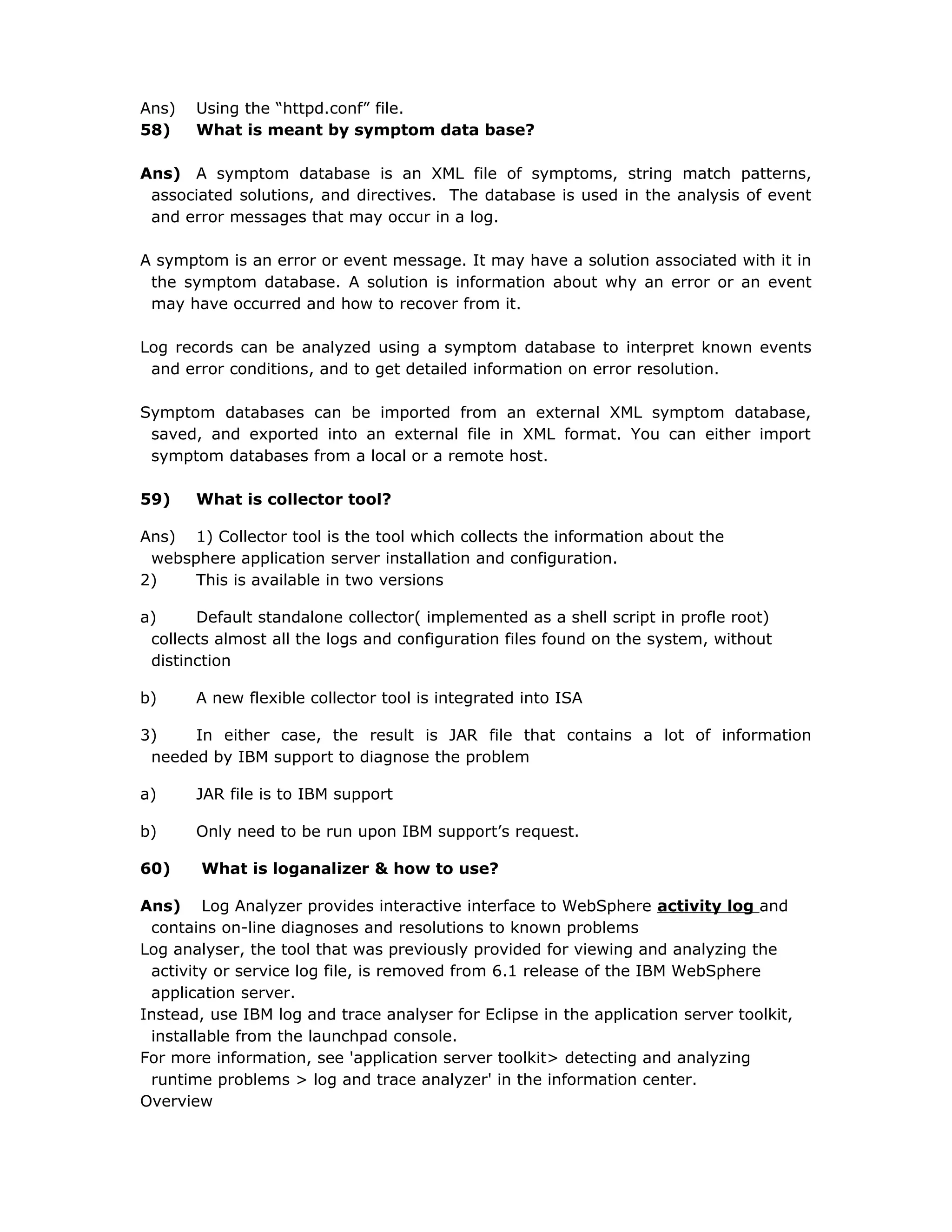 Ans) Using the “httpd.conf” file.
58) What is meant by symptom data base?
Ans) A symptom database is an XML file of symptoms, string match patterns,
associated solutions, and directives. The database is used in the analysis of event
and error messages that may occur in a log.
A symptom is an error or event message. It may have a solution associated with it in
the symptom database. A solution is information about why an error or an event
may have occurred and how to recover from it.
Log records can be analyzed using a symptom database to interpret known events
and error conditions, and to get detailed information on error resolution.
Symptom databases can be imported from an external XML symptom database,
saved, and exported into an external file in XML format. You can either import
symptom databases from a local or a remote host.
59) What is collector tool?
Ans) 1) Collector tool is the tool which collects the information about the
websphere application server installation and configuration.
2) This is available in two versions
a) Default standalone collector( implemented as a shell script in profle root)
collects almost all the logs and configuration files found on the system, without
distinction
b) A new flexible collector tool is integrated into ISA
3) In either case, the result is JAR file that contains a lot of information
needed by IBM support to diagnose the problem
a) JAR file is to IBM support
b) Only need to be run upon IBM support’s request.
60) What is loganalizer & how to use?
Ans) Log Analyzer provides interactive interface to WebSphere activity log and
contains on-line diagnoses and resolutions to known problems
Log analyser, the tool that was previously provided for viewing and analyzing the
activity or service log file, is removed from 6.1 release of the IBM WebSphere
application server.
Instead, use IBM log and trace analyser for Eclipse in the application server toolkit,
installable from the launchpad console.
For more information, see 'application server toolkit> detecting and analyzing
runtime problems > log and trace analyzer' in the information center.
Overview
 