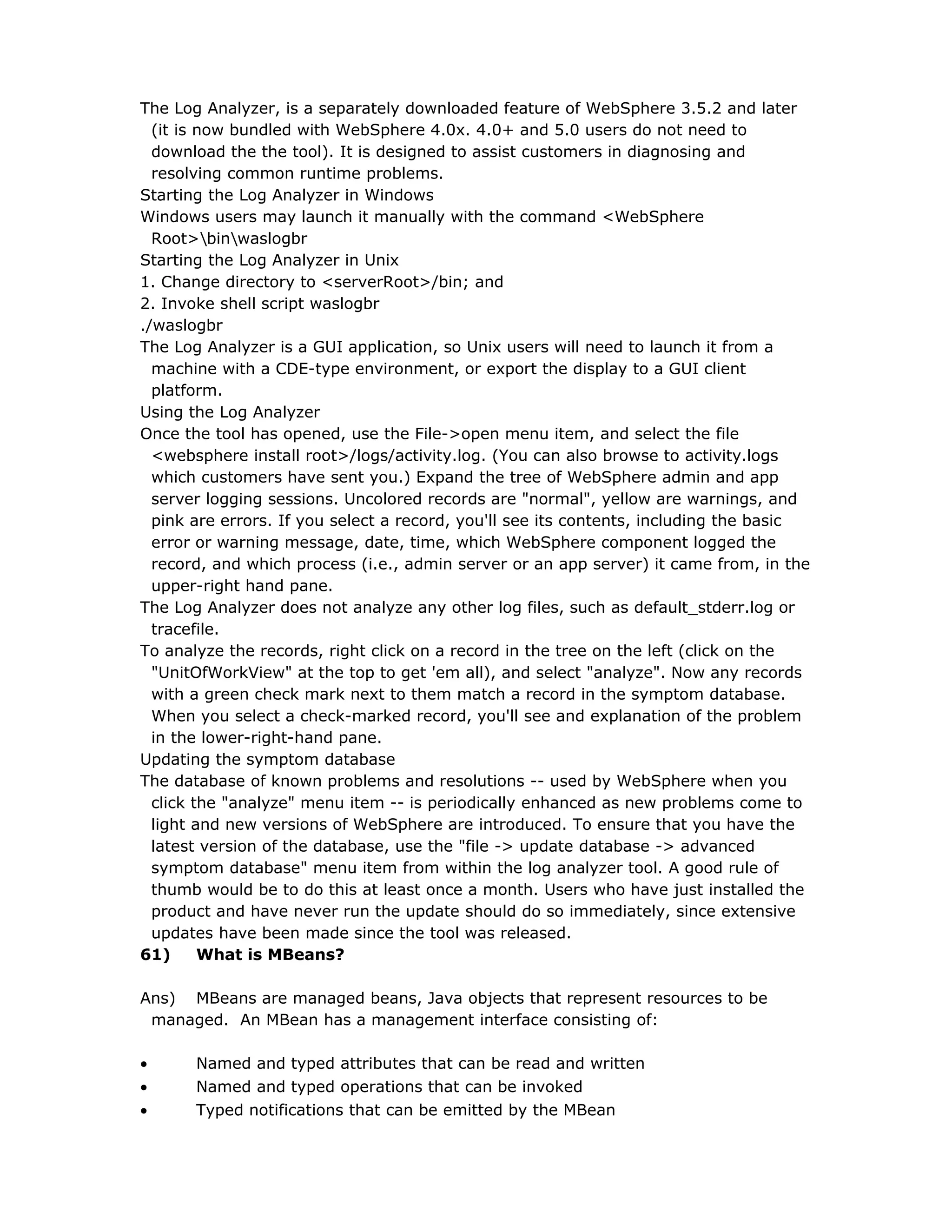 The Log Analyzer, is a separately downloaded feature of WebSphere 3.5.2 and later
(it is now bundled with WebSphere 4.0x. 4.0+ and 5.0 users do not need to
download the the tool). It is designed to assist customers in diagnosing and
resolving common runtime problems.
Starting the Log Analyzer in Windows
Windows users may launch it manually with the command <WebSphere
Root>binwaslogbr
Starting the Log Analyzer in Unix
1. Change directory to <serverRoot>/bin; and
2. Invoke shell script waslogbr
./waslogbr
The Log Analyzer is a GUI application, so Unix users will need to launch it from a
machine with a CDE-type environment, or export the display to a GUI client
platform.
Using the Log Analyzer
Once the tool has opened, use the File->open menu item, and select the file
<websphere install root>/logs/activity.log. (You can also browse to activity.logs
which customers have sent you.) Expand the tree of WebSphere admin and app
server logging sessions. Uncolored records are "normal", yellow are warnings, and
pink are errors. If you select a record, you'll see its contents, including the basic
error or warning message, date, time, which WebSphere component logged the
record, and which process (i.e., admin server or an app server) it came from, in the
upper-right hand pane.
The Log Analyzer does not analyze any other log files, such as default_stderr.log or
tracefile.
To analyze the records, right click on a record in the tree on the left (click on the
"UnitOfWorkView" at the top to get 'em all), and select "analyze". Now any records
with a green check mark next to them match a record in the symptom database.
When you select a check-marked record, you'll see and explanation of the problem
in the lower-right-hand pane.
Updating the symptom database
The database of known problems and resolutions -- used by WebSphere when you
click the "analyze" menu item -- is periodically enhanced as new problems come to
light and new versions of WebSphere are introduced. To ensure that you have the
latest version of the database, use the "file -> update database -> advanced
symptom database" menu item from within the log analyzer tool. A good rule of
thumb would be to do this at least once a month. Users who have just installed the
product and have never run the update should do so immediately, since extensive
updates have been made since the tool was released.
61) What is MBeans?
Ans) MBeans are managed beans, Java objects that represent resources to be
managed. An MBean has a management interface consisting of:
• Named and typed attributes that can be read and written
• Named and typed operations that can be invoked
• Typed notifications that can be emitted by the MBean
 