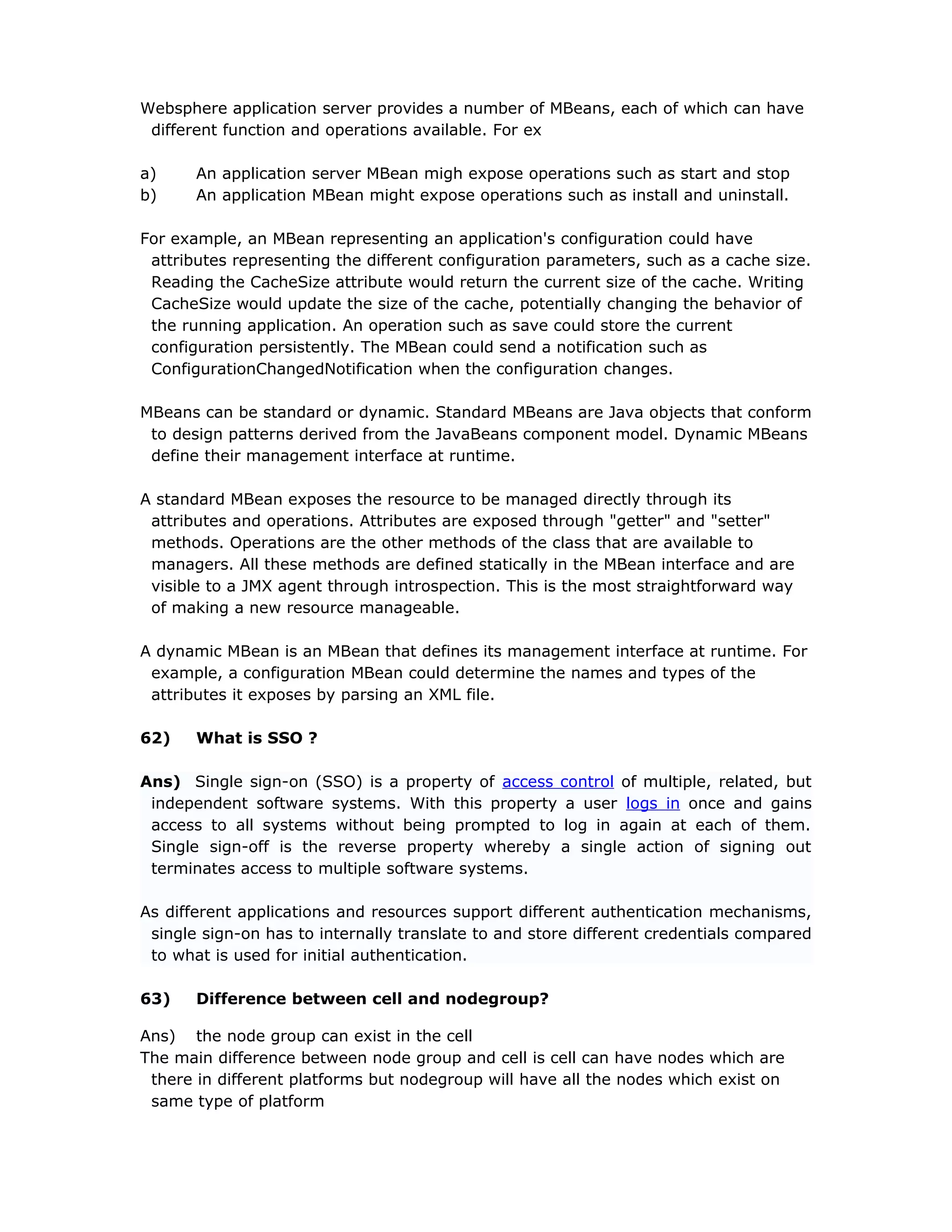 Websphere application server provides a number of MBeans, each of which can have
different function and operations available. For ex
a) An application server MBean migh expose operations such as start and stop
b) An application MBean might expose operations such as install and uninstall.
For example, an MBean representing an application's configuration could have
attributes representing the different configuration parameters, such as a cache size.
Reading the CacheSize attribute would return the current size of the cache. Writing
CacheSize would update the size of the cache, potentially changing the behavior of
the running application. An operation such as save could store the current
configuration persistently. The MBean could send a notification such as
ConfigurationChangedNotification when the configuration changes.
MBeans can be standard or dynamic. Standard MBeans are Java objects that conform
to design patterns derived from the JavaBeans component model. Dynamic MBeans
define their management interface at runtime.
A standard MBean exposes the resource to be managed directly through its
attributes and operations. Attributes are exposed through "getter" and "setter"
methods. Operations are the other methods of the class that are available to
managers. All these methods are defined statically in the MBean interface and are
visible to a JMX agent through introspection. This is the most straightforward way
of making a new resource manageable.
A dynamic MBean is an MBean that defines its management interface at runtime. For
example, a configuration MBean could determine the names and types of the
attributes it exposes by parsing an XML file.
62) What is SSO ?
Ans) Single sign-on (SSO) is a property of access control of multiple, related, but
independent software systems. With this property a user logs in once and gains
access to all systems without being prompted to log in again at each of them.
Single sign-off is the reverse property whereby a single action of signing out
terminates access to multiple software systems.
As different applications and resources support different authentication mechanisms,
single sign-on has to internally translate to and store different credentials compared
to what is used for initial authentication.
63) Difference between cell and nodegroup?
Ans) the node group can exist in the cell
The main difference between node group and cell is cell can have nodes which are
there in different platforms but nodegroup will have all the nodes which exist on
same type of platform
 