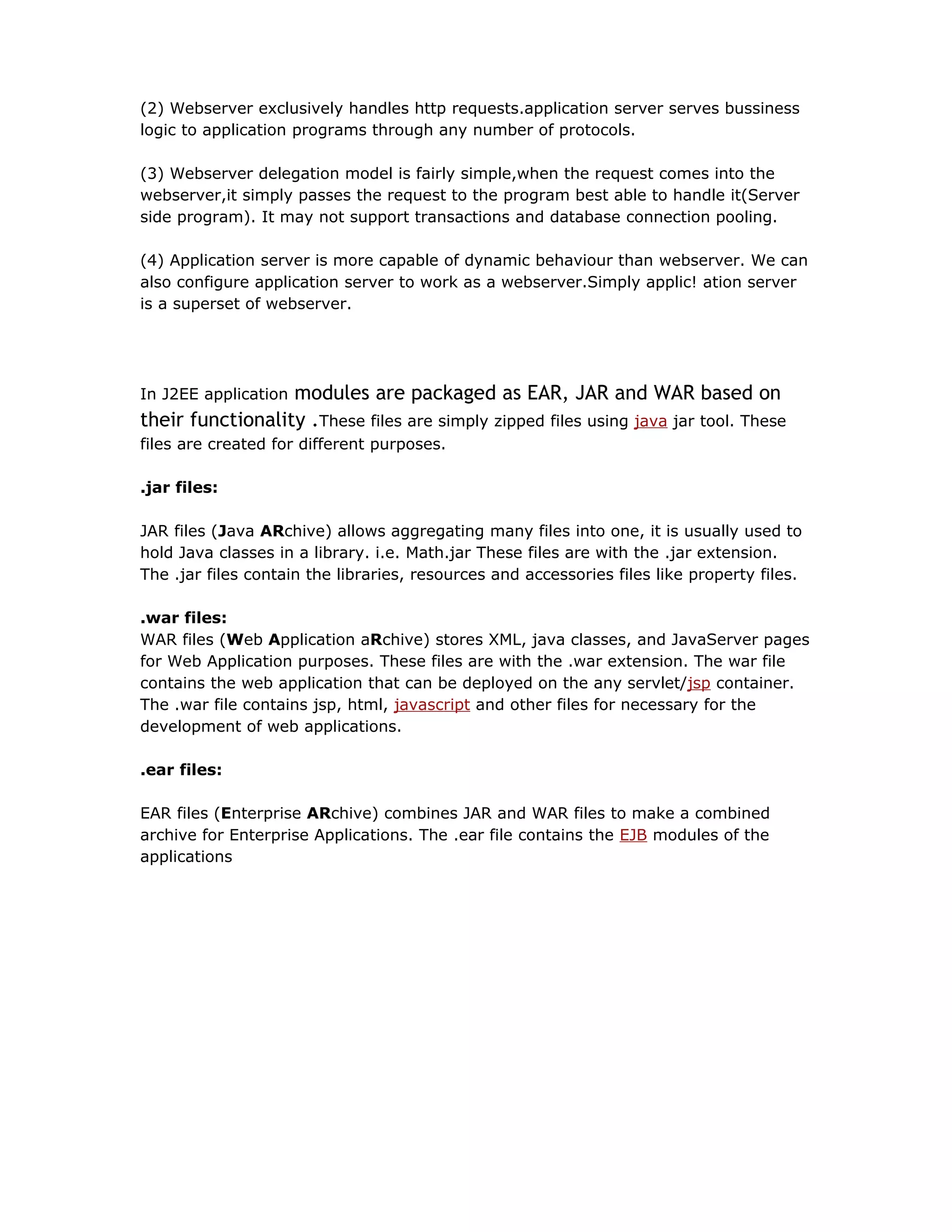 (2) Webserver exclusively handles http requests.application server serves bussiness
logic to application programs through any number of protocols.
(3) Webserver delegation model is fairly simple,when the request comes into the
webserver,it simply passes the request to the program best able to handle it(Server
side program). It may not support transactions and database connection pooling.
(4) Application server is more capable of dynamic behaviour than webserver. We can
also configure application server to work as a webserver.Simply applic! ation server
is a superset of webserver.
In J2EE application modules are packaged as EAR, JAR and WAR based on
their functionality .These files are simply zipped files using java jar tool. These
files are created for different purposes.
.jar files:
JAR files (Java ARchive) allows aggregating many files into one, it is usually used to
hold Java classes in a library. i.e. Math.jar These files are with the .jar extension.
The .jar files contain the libraries, resources and accessories files like property files.
.war files:
WAR files (Web Application aRchive) stores XML, java classes, and JavaServer pages
for Web Application purposes. These files are with the .war extension. The war file
contains the web application that can be deployed on the any servlet/jsp container.
The .war file contains jsp, html, javascript and other files for necessary for the
development of web applications.
.ear files:
EAR files (Enterprise ARchive) combines JAR and WAR files to make a combined
archive for Enterprise Applications. The .ear file contains the EJB modules of the
applications
 