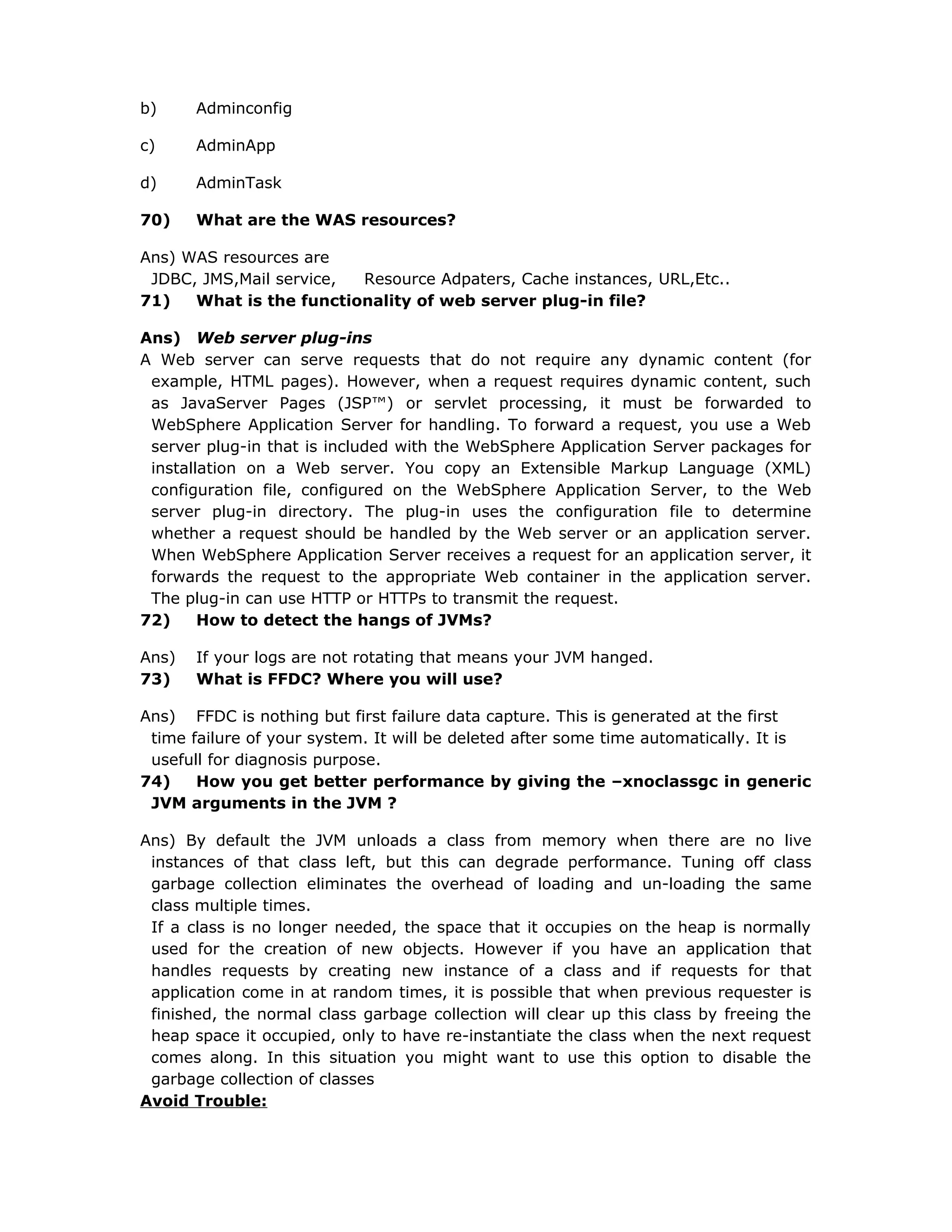 b) Adminconfig
c) AdminApp
d) AdminTask
70) What are the WAS resources?
Ans) WAS resources are
JDBC, JMS,Mail service, Resource Adpaters, Cache instances, URL,Etc..
71) What is the functionality of web server plug-in file?
Ans) Web server plug-ins
A Web server can serve requests that do not require any dynamic content (for
example, HTML pages). However, when a request requires dynamic content, such
as JavaServer Pages (JSP™) or servlet processing, it must be forwarded to
WebSphere Application Server for handling. To forward a request, you use a Web
server plug-in that is included with the WebSphere Application Server packages for
installation on a Web server. You copy an Extensible Markup Language (XML)
configuration file, configured on the WebSphere Application Server, to the Web
server plug-in directory. The plug-in uses the configuration file to determine
whether a request should be handled by the Web server or an application server.
When WebSphere Application Server receives a request for an application server, it
forwards the request to the appropriate Web container in the application server.
The plug-in can use HTTP or HTTPs to transmit the request.
72) How to detect the hangs of JVMs?
Ans) If your logs are not rotating that means your JVM hanged.
73) What is FFDC? Where you will use?
Ans) FFDC is nothing but first failure data capture. This is generated at the first
time failure of your system. It will be deleted after some time automatically. It is
usefull for diagnosis purpose.
74) How you get better performance by giving the –xnoclassgc in generic
JVM arguments in the JVM ?
Ans) By default the JVM unloads a class from memory when there are no live
instances of that class left, but this can degrade performance. Tuning off class
garbage collection eliminates the overhead of loading and un-loading the same
class multiple times.
If a class is no longer needed, the space that it occupies on the heap is normally
used for the creation of new objects. However if you have an application that
handles requests by creating new instance of a class and if requests for that
application come in at random times, it is possible that when previous requester is
finished, the normal class garbage collection will clear up this class by freeing the
heap space it occupied, only to have re-instantiate the class when the next request
comes along. In this situation you might want to use this option to disable the
garbage collection of classes
Avoid Trouble:
 