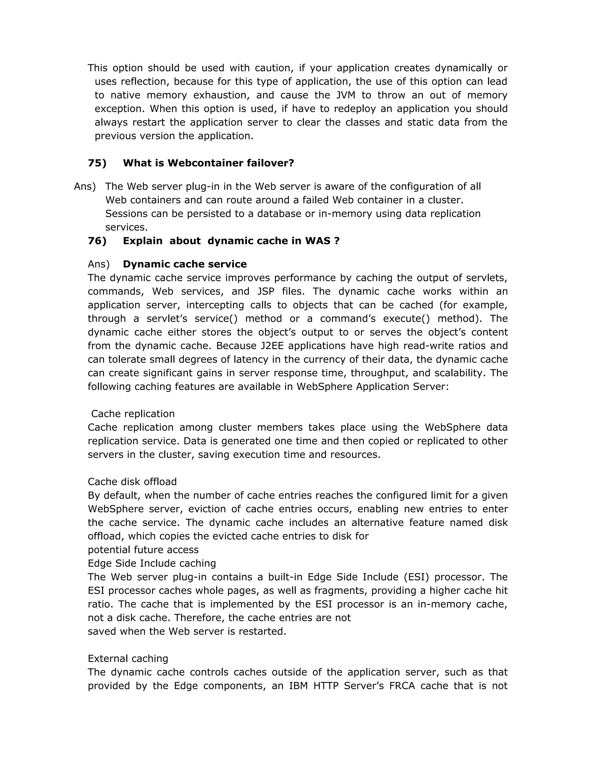 This option should be used with caution, if your application creates dynamically or
uses reflection, because for this type of application, the use of this option can lead
to native memory exhaustion, and cause the JVM to throw an out of memory
exception. When this option is used, if have to redeploy an application you should
always restart the application server to clear the classes and static data from the
previous version the application.
75) What is Webcontainer failover?
Ans) The Web server plug-in in the Web server is aware of the configuration of all
Web containers and can route around a failed Web container in a cluster.
Sessions can be persisted to a database or in-memory using data replication
services.
76) Explain about dynamic cache in WAS ?
Ans) Dynamic cache service
The dynamic cache service improves performance by caching the output of servlets,
commands, Web services, and JSP files. The dynamic cache works within an
application server, intercepting calls to objects that can be cached (for example,
through a servlet’s service() method or a command’s execute() method). The
dynamic cache either stores the object’s output to or serves the object’s content
from the dynamic cache. Because J2EE applications have high read-write ratios and
can tolerate small degrees of latency in the currency of their data, the dynamic cache
can create significant gains in server response time, throughput, and scalability. The
following caching features are available in WebSphere Application Server:
Cache replication
Cache replication among cluster members takes place using the WebSphere data
replication service. Data is generated one time and then copied or replicated to other
servers in the cluster, saving execution time and resources.
Cache disk offload
By default, when the number of cache entries reaches the configured limit for a given
WebSphere server, eviction of cache entries occurs, enabling new entries to enter
the cache service. The dynamic cache includes an alternative feature named disk
offload, which copies the evicted cache entries to disk for
potential future access
Edge Side Include caching
The Web server plug-in contains a built-in Edge Side Include (ESI) processor. The
ESI processor caches whole pages, as well as fragments, providing a higher cache hit
ratio. The cache that is implemented by the ESI processor is an in-memory cache,
not a disk cache. Therefore, the cache entries are not
saved when the Web server is restarted.
External caching
The dynamic cache controls caches outside of the application server, such as that
provided by the Edge components, an IBM HTTP Server’s FRCA cache that is not
 