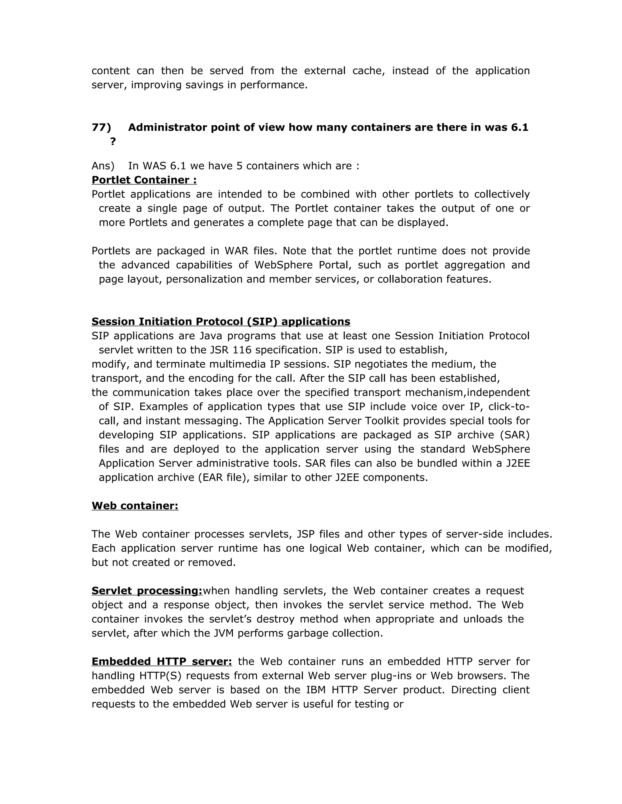 content can then be served from the external cache, instead of the application
server, improving savings in performance.
77) Administrator point of view how many containers are there in was 6.1
?
Ans) In WAS 6.1 we have 5 containers which are :
Portlet Container :
Portlet applications are intended to be combined with other portlets to collectively
create a single page of output. The Portlet container takes the output of one or
more Portlets and generates a complete page that can be displayed.
Portlets are packaged in WAR files. Note that the portlet runtime does not provide
the advanced capabilities of WebSphere Portal, such as portlet aggregation and
page layout, personalization and member services, or collaboration features.
Session Initiation Protocol (SIP) applications
SIP applications are Java programs that use at least one Session Initiation Protocol
servlet written to the JSR 116 specification. SIP is used to establish,
modify, and terminate multimedia IP sessions. SIP negotiates the medium, the
transport, and the encoding for the call. After the SIP call has been established,
the communication takes place over the specified transport mechanism,independent
of SIP. Examples of application types that use SIP include voice over IP, click-to-
call, and instant messaging. The Application Server Toolkit provides special tools for
developing SIP applications. SIP applications are packaged as SIP archive (SAR)
files and are deployed to the application server using the standard WebSphere
Application Server administrative tools. SAR files can also be bundled within a J2EE
application archive (EAR file), similar to other J2EE components.
Web container:
The Web container processes servlets, JSP files and other types of server-side includes.
Each application server runtime has one logical Web container, which can be modified,
but not created or removed.
Servlet processing:when handling servlets, the Web container creates a request
object and a response object, then invokes the servlet service method. The Web
container invokes the servlet’s destroy method when appropriate and unloads the
servlet, after which the JVM performs garbage collection.
Embedded HTTP server: the Web container runs an embedded HTTP server for
handling HTTP(S) requests from external Web server plug-ins or Web browsers. The
embedded Web server is based on the IBM HTTP Server product. Directing client
requests to the embedded Web server is useful for testing or
 