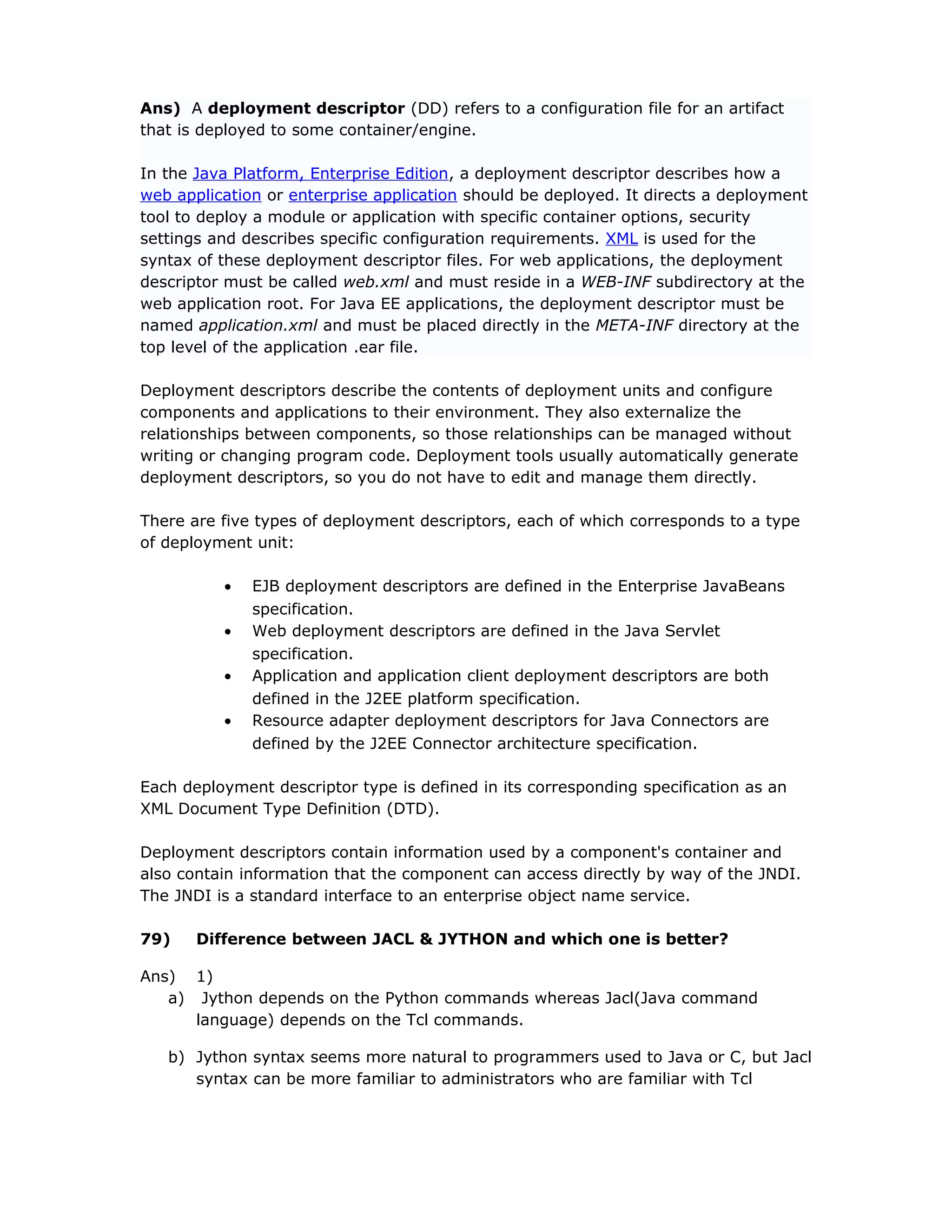 Ans) A deployment descriptor (DD) refers to a configuration file for an artifact
that is deployed to some container/engine.
In the Java Platform, Enterprise Edition, a deployment descriptor describes how a
web application or enterprise application should be deployed. It directs a deployment
tool to deploy a module or application with specific container options, security
settings and describes specific configuration requirements. XML is used for the
syntax of these deployment descriptor files. For web applications, the deployment
descriptor must be called web.xml and must reside in a WEB-INF subdirectory at the
web application root. For Java EE applications, the deployment descriptor must be
named application.xml and must be placed directly in the META-INF directory at the
top level of the application .ear file.
Deployment descriptors describe the contents of deployment units and configure
components and applications to their environment. They also externalize the
relationships between components, so those relationships can be managed without
writing or changing program code. Deployment tools usually automatically generate
deployment descriptors, so you do not have to edit and manage them directly.
There are five types of deployment descriptors, each of which corresponds to a type
of deployment unit:
• EJB deployment descriptors are defined in the Enterprise JavaBeans
specification.
• Web deployment descriptors are defined in the Java Servlet
specification.
• Application and application client deployment descriptors are both
defined in the J2EE platform specification.
• Resource adapter deployment descriptors for Java Connectors are
defined by the J2EE Connector architecture specification.
Each deployment descriptor type is defined in its corresponding specification as an
XML Document Type Definition (DTD).
Deployment descriptors contain information used by a component's container and
also contain information that the component can access directly by way of the JNDI.
The JNDI is a standard interface to an enterprise object name service.
79) Difference between JACL & JYTHON and which one is better?
Ans) 1)
a) Jython depends on the Python commands whereas Jacl(Java command
language) depends on the Tcl commands.
b) Jython syntax seems more natural to programmers used to Java or C, but Jacl
syntax can be more familiar to administrators who are familiar with Tcl
 