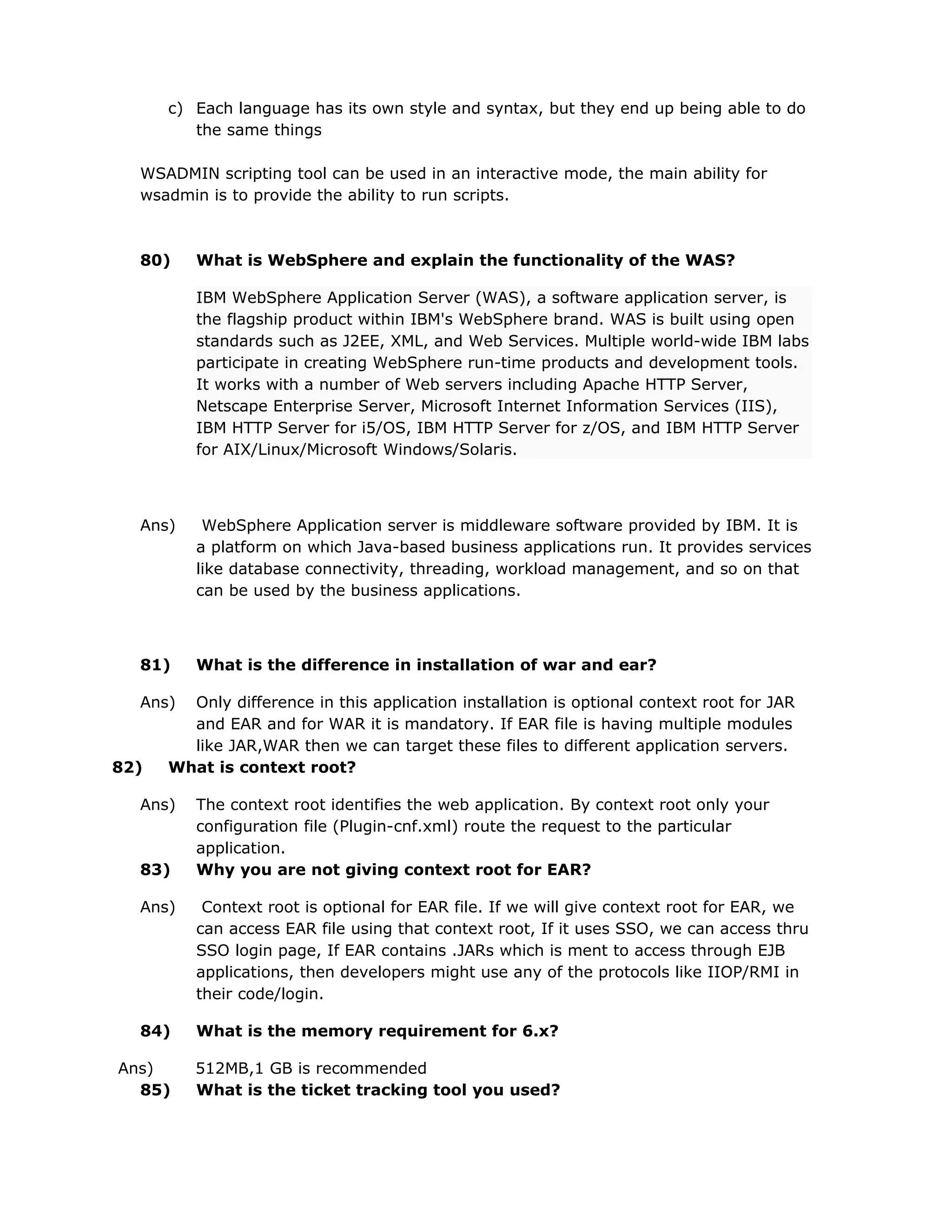 c) Each language has its own style and syntax, but they end up being able to do
the same things
WSADMIN scripting tool can be used in an interactive mode, the main ability for
wsadmin is to provide the ability to run scripts.
80) What is WebSphere and explain the functionality of the WAS?
IBM WebSphere Application Server (WAS), a software application server, is
the flagship product within IBM's WebSphere brand. WAS is built using open
standards such as J2EE, XML, and Web Services. Multiple world-wide IBM labs
participate in creating WebSphere run-time products and development tools.
It works with a number of Web servers including Apache HTTP Server,
Netscape Enterprise Server, Microsoft Internet Information Services (IIS),
IBM HTTP Server for i5/OS, IBM HTTP Server for z/OS, and IBM HTTP Server
for AIX/Linux/Microsoft Windows/Solaris.
Ans) WebSphere Application server is middleware software provided by IBM. It is
a platform on which Java-based business applications run. It provides services
like database connectivity, threading, workload management, and so on that
can be used by the business applications.
81) What is the difference in installation of war and ear?
Ans) Only difference in this application installation is optional context root for JAR
and EAR and for WAR it is mandatory. If EAR file is having multiple modules
like JAR,WAR then we can target these files to different application servers.
82) What is context root?
Ans) The context root identifies the web application. By context root only your
configuration file (Plugin-cnf.xml) route the request to the particular
application.
83) Why you are not giving context root for EAR?
Ans) Context root is optional for EAR file. If we will give context root for EAR, we
can access EAR file using that context root, If it uses SSO, we can access thru
SSO login page, If EAR contains .JARs which is ment to access through EJB
applications, then developers might use any of the protocols like IIOP/RMI in
their code/login.
84) What is the memory requirement for 6.x?
Ans) 512MB,1 GB is recommended
85) What is the ticket tracking tool you used?
 