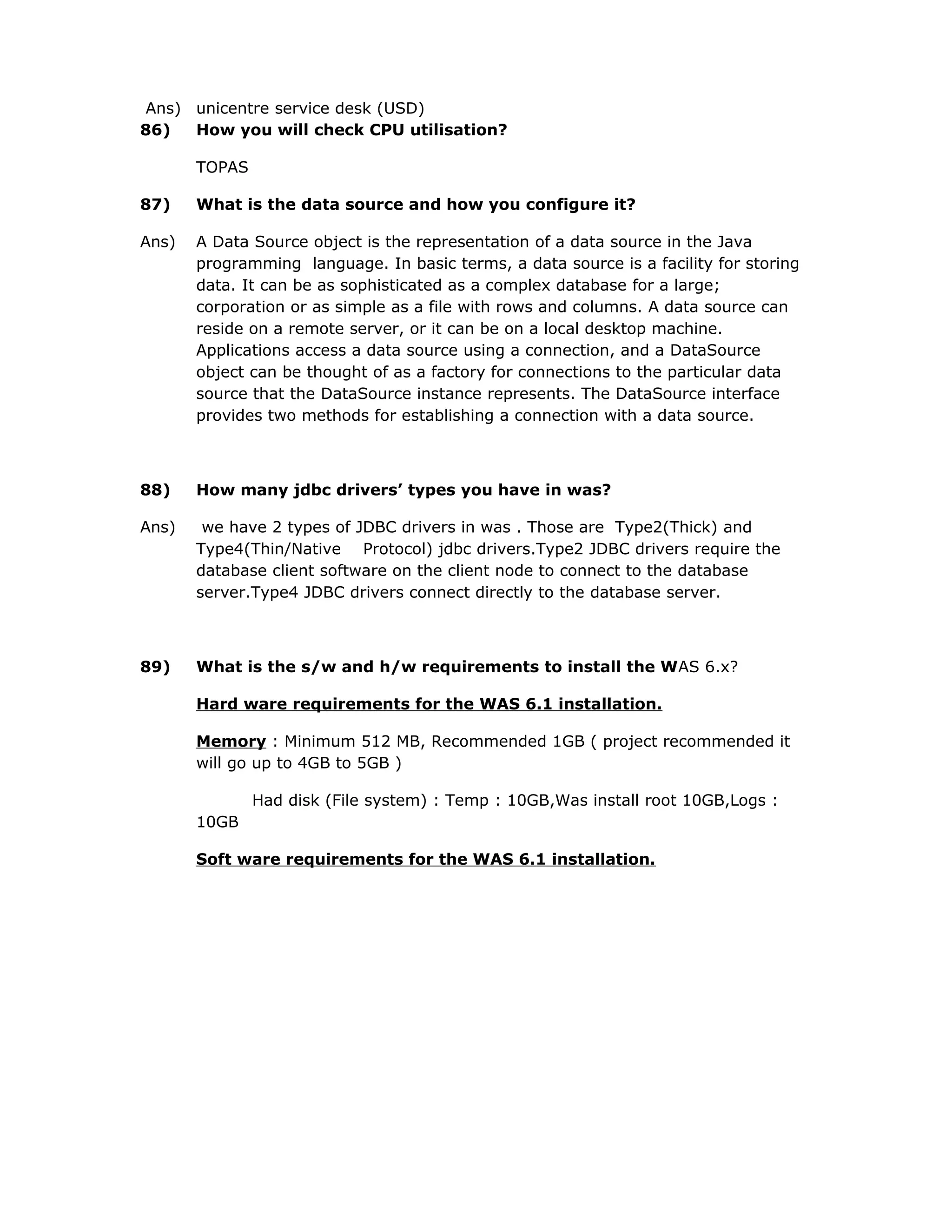 Ans) unicentre service desk (USD)
86) How you will check CPU utilisation?
TOPAS
87) What is the data source and how you configure it?
Ans) A Data Source object is the representation of a data source in the Java
programming language. In basic terms, a data source is a facility for storing
data. It can be as sophisticated as a complex database for a large;
corporation or as simple as a file with rows and columns. A data source can
reside on a remote server, or it can be on a local desktop machine.
Applications access a data source using a connection, and a DataSource
object can be thought of as a factory for connections to the particular data
source that the DataSource instance represents. The DataSource interface
provides two methods for establishing a connection with a data source.
88) How many jdbc drivers’ types you have in was?
Ans) we have 2 types of JDBC drivers in was . Those are Type2(Thick) and
Type4(Thin/Native Protocol) jdbc drivers.Type2 JDBC drivers require the
database client software on the client node to connect to the database
server.Type4 JDBC drivers connect directly to the database server.
89) What is the s/w and h/w requirements to install the WAS 6.x?
Hard ware requirements for the WAS 6.1 installation.
Memory : Minimum 512 MB, Recommended 1GB ( project recommended it
will go up to 4GB to 5GB )
Had disk (File system) : Temp : 10GB,Was install root 10GB,Logs :
10GB
Soft ware requirements for the WAS 6.1 installation.
 